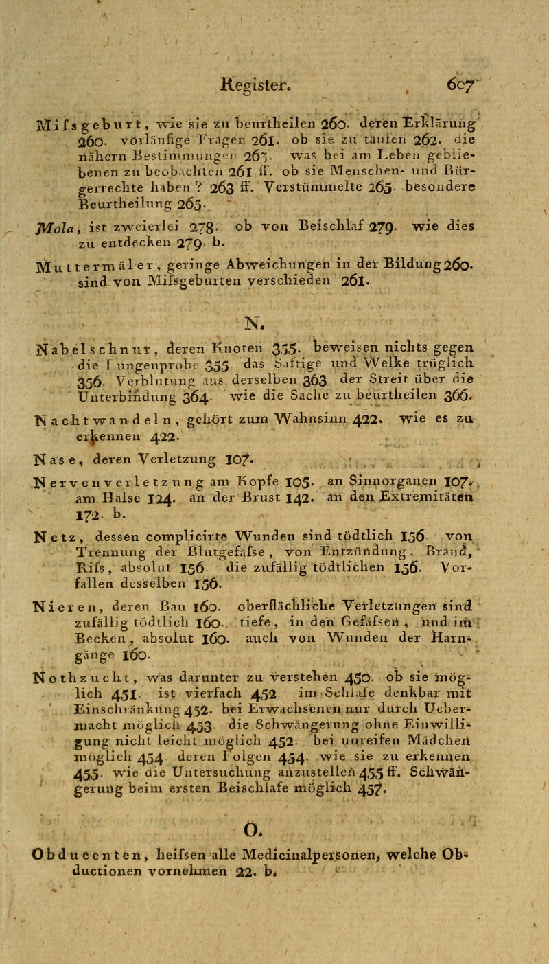IVlif s geburt, -vvie sie 211 benrtli eilen 26o- ^eren ETklaruiig' 260- vorläufige Friigen 26l- ob sie zii tilnfen 262. füe liahern Bestimmung-)' 26l- WuS bei am Lebeu gcbüe- beiien zu beobachten 261 if. ob sie Menschen- und Bür- gerrechte haben ? 263 ff. Vetstüminelte 205- besondere Beurtheilung 265-. J\^öla, ist zweierlei 278- ob von Beischlaf 279- wie dies zu entdecken 279 b. Mu tterni äl er , geringe Abvv'eichungen in der Bildung 26o« sind von Mifsgeburten verschieden 26I. N. Nabelscbnuf, deren Knoten $55. beweisen nichts gegen die Lungenprobe 355 das Siitige und Welke trügiich 356- Verblutung aus derselben 363 ^^'^' Streit über die Unterbindung 364- wie die Sache zu beurtheilen 366. Nachtwandeln, gehört zum Wahnsinn 422. wie es zu erkennen 422- Nase, deren Verletzung lOf. ^ ^ N exv en verle tz un g am Kopfe 105- ^^ Sinnorganen I07*, am Halse 124. an der Brust 142. an den, Extremitäten 172- b. Netz, dessen complicirte Wunden sind tödtlich 156 voil Trennung der Blutgefäfse , von Entzündung, Brand, Rifs , absolut 156 die zufällig tödtlichen 156. Vor- fallen desselben 156. Nieren, deren Bau 160. oberflächliche Verletzimgen sind  zufällig tödtlich l60-. tiefe, in den Gefäfseri , und iiti i Becken, absolut 160. auch von Wunden der Ifarn* gange l60- Nothzucht, was darunter zu verstehen 450- ob sie mög- lich 451 ist vierfach 452 im Schlafe denkbar mit Einschränkung 452- bei Erwachsienen,nur durch Ueber- macht möglich 453. die Schwängerung ohne Einwilli- gung nicht leiclit möglich 452- bei unreifen Mädcheii niöglieh 454 deren Folgen 454- w^ie.sie zu erkennen. 455- ^'iß ^^^ Untersuchung anzustellen 455 ff. ScliWäh- jgerung beim ersten Beischlafe möglich 45?^« ö. Obducenten, lieifsen alle Medicinaljpersonen^ welche Öb- ductionen vornehmen 22« b.