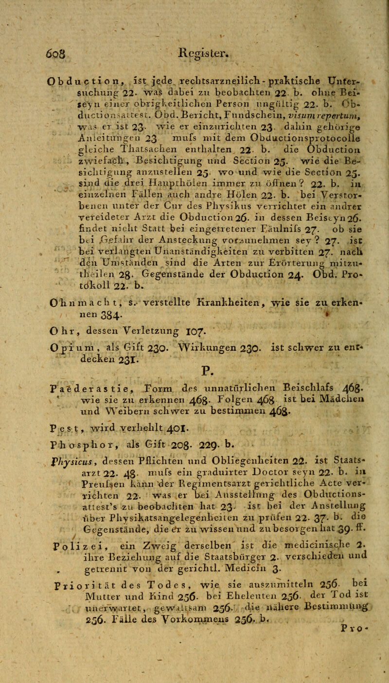 ö O b d u c ti o Hj. , ist jftde^ rechtsaTzneilich - pxalitisclie Unfer- suchuii^'^ 22. was dabei zu beobachten 22- b. ohne Bei- seyn eiiicr obrigkeitlichen Person nngüitig 22. b. öb- ductionsattest. Obd. Bericht, Fundschein, Visum repertum, ■vv^:i.3 er ist 23- ^>vie er einzurichten 23 dahin gehörige Anleitungen 23 mufs mit dem Obductionsprotocolle gleiche Thatsaclien enthalten 22. b. die Obductiou zwiefach, Besichtigung und Section 25- wie die Be- sichtigung anzustellen 25- wo und w^ie die Sectiön 25. sijid die drei Haupthöien im.mer zu öffnen? 22. b. iii einzelnen Fällen auch andre Holen 22- b. bei Verstor- benen unter der Cur des Physikus verrichtet ein andrer Tereideter Arzt die Obduction26- iu dessen Beistyn26' findet nicht Statt bei eingetretener Fäulnifs 27- ob sie bei ,G.efalir der Ansteckung \'or:iunehmen sev ? 27. ist bei verlangten Unanständigkeiten zu verbitten 27. nach den Umstanden sind die Arten zur Erörterung mitzu- theilen 28» Gegenstände der Obduction 24. Obd. Pro- tdkoll 22. b. Ohnmacht, s.- verstellte Krankheiten, wie sie zu erken- nen 384. '^ Ohr, dessen Verletzung 107« Opi'uni, als Gift 230. Wirkungen 230. ist schwer zu enf- ' ' decken 231. Paeder astie, Form des unnatü;ilichen Beischlafs 468* ' wie sie zu erkennen 463. Folgen 4Ö8 ist bei Mädcixen und W'eibern schwer zu bestimiueii 46^. Pes;t, wird verhehlt 401. P-hcrsphor, als Gift 208- 22^. b. l^hysicusi dessen Pflichten und Obliegenheiten 22. ist Staats- aTZt22. 48- n'ufs ein graduirter Doctor seyn 22- b. in Preufsen kann ^der Regimentsarzt gerichtliche Acte ver- richten 22- w-as er bei Ausstellung des Obdiictions- cittest's zu beobachten hat 23- ist bei der Anstellung Tiber Physikatsangelegenheiten zu prüfen 22- 37* ^ ^^® Gegenstände, die &i: zu wissen und zu besorgen hat .39. ff. Polizei, ein Zweig derselben ist die mediciniscjie 2. ihre Beziehung auf die Staatsbürger 2. verschieden und getrennt von der gerichtl. Medicfn 3. Priorität des Todes, wie sie auszumitteln 250- bei Mutter und Fiind 256- bei Eheleuten 256. der Tod ist '. unerwartet, gew.ütsam 256. d,ie nähere BestimniUn^ 256. Fälle des Voikommeus 256- b. . Pro-