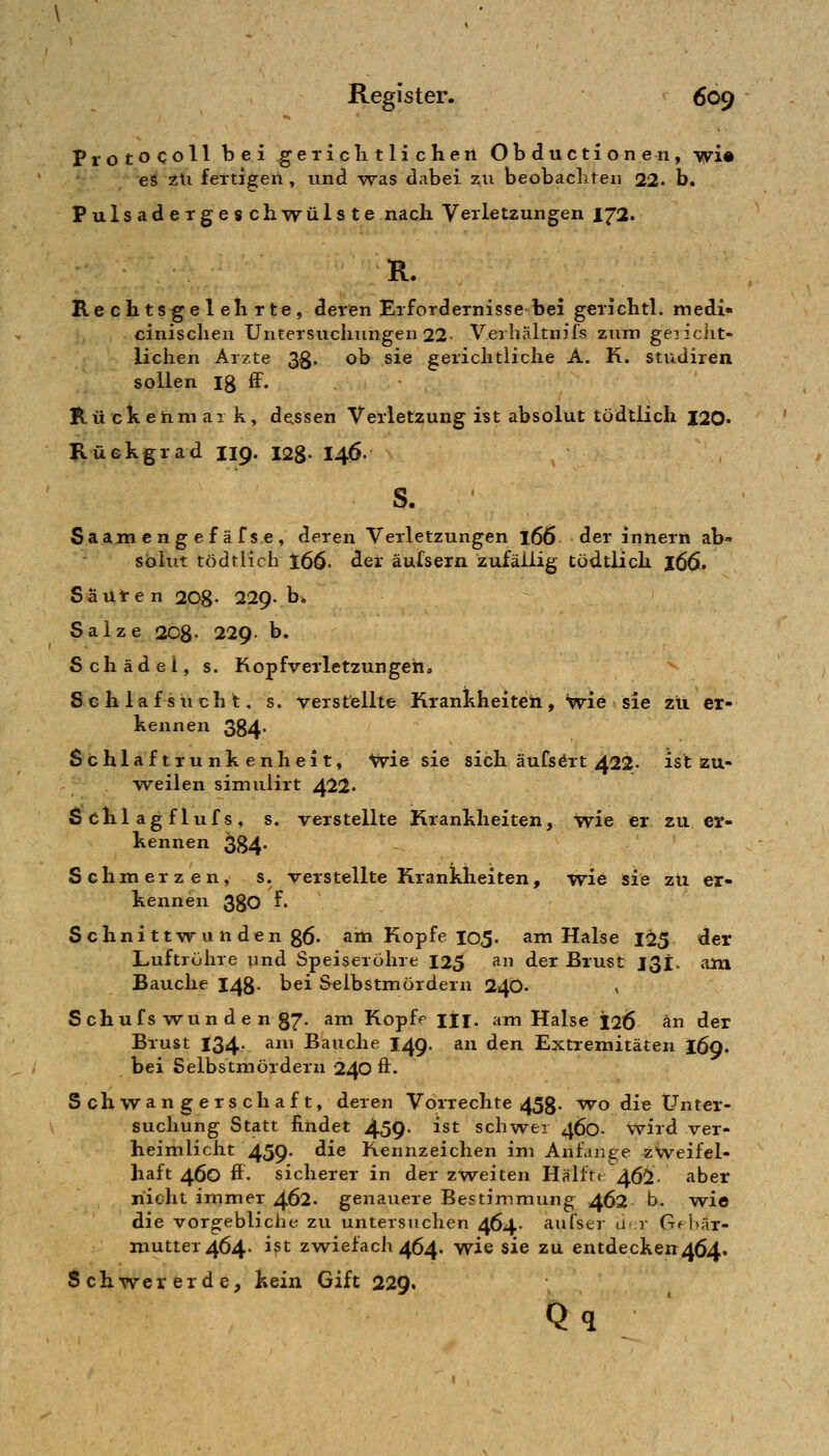 Protocoll bei geTiclitlichen Obductionen, wi» e^ 2ti fertigen , und was dabei zu beobaclif en 22. b, Pulsadergeschwülste nach. Verletzungen 172. R. Re ch tsge 1 eil rte, deren Erfordernisse bei gerichtl. medi« cinisclien Untersuchungen 22- Verhältnifs zum gericiit- lichen Arzte 3g. ob sie gerichtliche A. K. studiren sollen Ig ff. Hückenmai k, dc^ssen Verletzung ist absolut tödtlich I20. Rückgrad 119. 128- I46. S. S a axn engefäfse, deren Verletzungen 166 der innern ab- solut tödtlich t66' der äufsern zufällig tödtlich 166. Sä Uten 208- 229. b» Salze 208- 229. b. Schädel, s. Kopfverletzungen, Schlafsucht, s. verstellte Krankheiten, iivie sie zu er- kennen 384. Schlaftrunkenheit, Wie sie sich äufsört 422. ist zu- vreilen simulirt 422. S clil ag f luf s , s. verstellte Krankheiten, wie er zu er- kennen 384- Schmerzen, s. verstellte Krankheiten, wie sie zu er- kennen 380 f. Schnittwu n den g6. am Kopfe 105. am Halse 125 der Luftröhre und Speiseröhre 125 an der Brust J3i. am Bauche 148. bei Selbstmördern 24Ö. v Schufs wun d e n §7. am Kopfe ili. am Halse 126 an der Brust 134. am Bauche 149. an den Extremitäten 169. bei Selbstmördern 240 ft. Schwangerschaft, deren Vorrechte 453. wo die Unter- suchung Statt findet 459- ^^^ schwer 460- wird ver- heimlicht 459* ^^6 Kennzeichen im Anfange zweifel- haft 460 ff. sicherer in der zweiten Hälfte 462. aber nicht immer 462. genauere Bestimmung 462 b. wie die vorgebliche zu untersjichen 464- aiifser u<;v Gfi»är- mutter464- ist zwiefach 464. wie sie zu entdeckett464. Schwer erde, kein Gift 229.