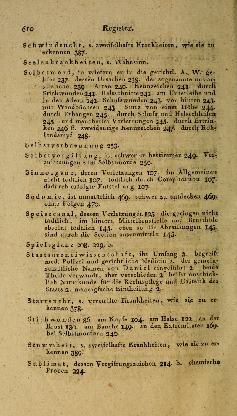 Schwiw^suclit, s. zweifelhafte K^anltheiten , vfie sie zu erkennen 387* S eele nkr ankli ei t e n, s. Wahnsinn. Selbstmord, in wiefern er in die gerichtl. A.„ W. ge« Jiört 237' dessen Ursachen 238 ^^^' sogenannte unvor- ^ sätzliche 239 Arten 240. Kennzeichen 24I. durcli Stichwunden241- Haisschnitte 242 am Unterieibe und in den Adern 242. Schufswunden. 243- von hinten 243' mit Windbüchsen 243- Sturz von einer Höhe 244. durch Erhängen 245« durch Schufs und Halsschleifea 245. und mancherlei Verletzungen 245- durch Ertrin- ken 246 ff- zweideutige Kennzeicheii 247. durch Roll« lendampf 248. ' Selbstverbrennung 253. Selbst ve r g 1 f t u n g, ist schwer zu bestimmen 249« Vßi**. anlassungen zum Selbstmorde 250- Sinnorgane, deren Verletzungen 107- ^^^ Allgemeinen nicht tödtlich I07. tödtlich durch Complication 107« dadurch erfolgte Entstellung 107- Sodomie, ist unnatürlich 469. schwer zu entdecken 4^9* ohne Folgen 470. Speisecanal, dessen Verletzungen 125- die geringen nicht tödtlich, im hintern Mittelbrustfelle und Brusthöle absolut tödtlich 145. eben so die Abreifsungen 145. sind durch die Section auszumitteln 145« Spiefsglanz 208- 229. h.- Staat.sarzneiwissenschaft, ihr Umfang 2- begreift med. Pojizei und gerichtliche Medicin 2- der gemein- schaftliche Namen yon Daniel eingeführt 2- beide Theile verwandt, aber verschieden 2- heifst unschick- lich Naturkunde für die Rechtspflege und Diätetik de» Staats 2- mannigfache Eintheilung 2.- Starrsucht, s. verstellte Krankheiten, wie sie zu er- kennen 378- Stichwunden gö- am Kopfe lo4- am Halse 122. an der Blust 130. am Bauche 149. an den Extremitäten 169. bei Selbstmördern 240- Stummheit, s. zweifelhafte Krankheiten, wie sie zu er- kennen 389 Sublimat, dessen Vergiftungszeichen 2I4\^' chemischi Proben 224.