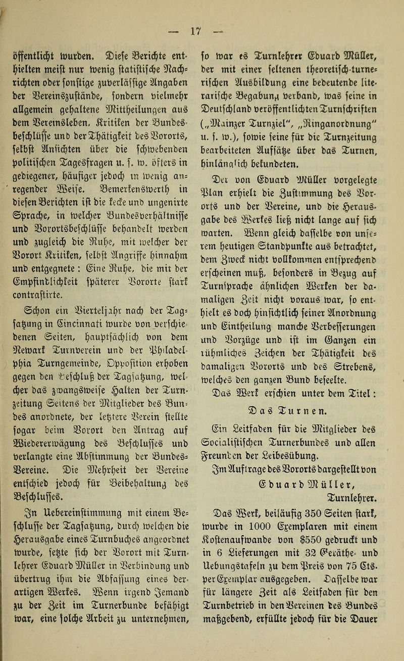 Öffentlich mürben. SDiefe 33erid)te ent- hielten meift nur roenig ftatiftifdje yiafy rieten ober fonftige juüerläffige Angaben ber 33ereinS$uftänbe, fonbern bielmefyr allgemein gehaltene -üJcittfyeilungen aus bem SSeretnSleben, ^ritüen ber 33unbeS= befdjlüffe unb ber5L'^ätigfeit leS33orortS, felbft 2lnfid)ten über bie fcfymebenben ^>oIitifdt)en StageSfragen u. f. m. öftere in gebiegener, häufiger jebocfy tn ioenig ans regenber Söeife. 33emerfen§meril> in biefen Seriellen ift bie fed'eunb ungenirte ©pradje, in roelcfyer Sunbe3tterl)ältniffe unb SSorortSbefdjlüffe befyanbelt merben unb ftugleidj bie $Rub/e, mit meldjer ber üBorort ^ritifen, felbft Singriffe binnafym unb entgegnete: @ine Siufye, bie mit ber (SmpfinblicbJeit fpäterer SSororte ftarf contraftirte. ©cbon ein S-Biertelpl)t nadb. ber %<iq> fa£ung in Sincinnati mürbe oon toerfa)ie= benen Seiten, fyauptfäcblid) oon bem Sftemarf ^utnüerein unb ber ^fyilabel= ^>t)ia Surngemeinbe, Dppofttüm erhoben gegen ben tefcfyluf? ber SLagfatjung, mel= djer baS äroangStoeife galten ber Sturn- geitung ©eitenS ber SÖfatglieber beS §3un= beS anorbnete, ber letztere herein ftellte fogar beim SSorort ben 3lntrag auf 2Bieberermägung beS $eftt)luffeS unb »erlangte eine 2lbftimmung ber SunbeS= Vereine, ©ie 9D?el?rl)eit ber Vereine enifdjieb jebod) für Öeibebaltung beS 33efd?luffeS. $n Uebereinftimmung mit einem Se- fcfyluffe ber S£agfa§ung, burd) meldten bie Verausgabe eines £urnbucb,eS angeorbnet tourbe, fe^te fid) ber Vorort mit £urn= leerer (Stmarb 5Rüßer tn Sßerbinbung unb übertrug ifym bie 2lbfaffung eines ber» artigen 2SerfeS. Sßenn irgenb ^emanb Hu ber $eit im Surnerbunbe befähigt mar, eine joldje Arbeit ju unternehmen, fo mar es £urnlefyrer ©buarb 2J?üQer, ber mit einer feltenen tfyeoreiifd)turnes rifd)en siluebilbung eine bebeutenbe lite- rarifd)e Begabung öerbanb, maS feine in 2)eutfd}(anb üeröffentlicbten £urnfd?riften („ÜJiainjer Sfcurnjiel, „9iinganorbnung u. f. m.), fomie feine für bie Surnjeitung bearbeiteten siluffä|e über baS turnen, binldna'td) belunbeten. SD« oon ©buarb sJJ£üUer borgelegte $lan erhielt bie ßuft'.mmung beS Vor- orts unb ber Vereine, unb bie Veraus- gabe beS ®erfeS liefe nid?t lange auf fict) roarten. SBenn gleich, baffelbe t>on unic = rem heutigen ©tanbbunfte auS betrachtet, bem $mecf nicbt boQfommen entfprecbenb erfcbeinen mufj, befonberS in s-öejug auf SCurnftoracbe almlicfyen üßerfen ber ba- maligen 3eit ni$t öorauS mar, fo ent= fyielt eS boa) fyinficbtlicb, feiner 2lnorbnung unb gintfyeilung mancbe Serbefferungen unb SSorjüge unb ift im ©anjen ein lüfymlicbeS 3^id)en ber Sfcfyätigfeit beS bamaligsn Vororts unb beS StrebenS, meicbeS ben ganzen 93unb befeelte. 2)a» 9Berf erfcbien unter bem SCitel: £) aS Xurnen. @in Seitfaben für bie üDlitglteber beS ©octalifttfcben ^umerbunbeS unb allen ^reunten ber SeibeSübung. SmSluf trage beSSBorortSbargefteÜtbon @buarb9JtüIler, £urnlel;rer. $aS 3Berf, beiläufig 350 Seiten ftarf, mürbe in 1000 ©Eemblaren mit einem Hoftenaufmanbe tton $550 gebrucft unb in 6 Lieferungen mit 32 (5*eiätbe= unb UebungStafeln ju bem ^reiS Don 75 6tS. ^er@£em!plar ausgegeben. £affelbe mar für längere 3eit als Seitfaben für ben Xurnbetrieb in ben Vereinen beS öunbeS mafjgebenb, erfüllte jebocb, für bie SDauer