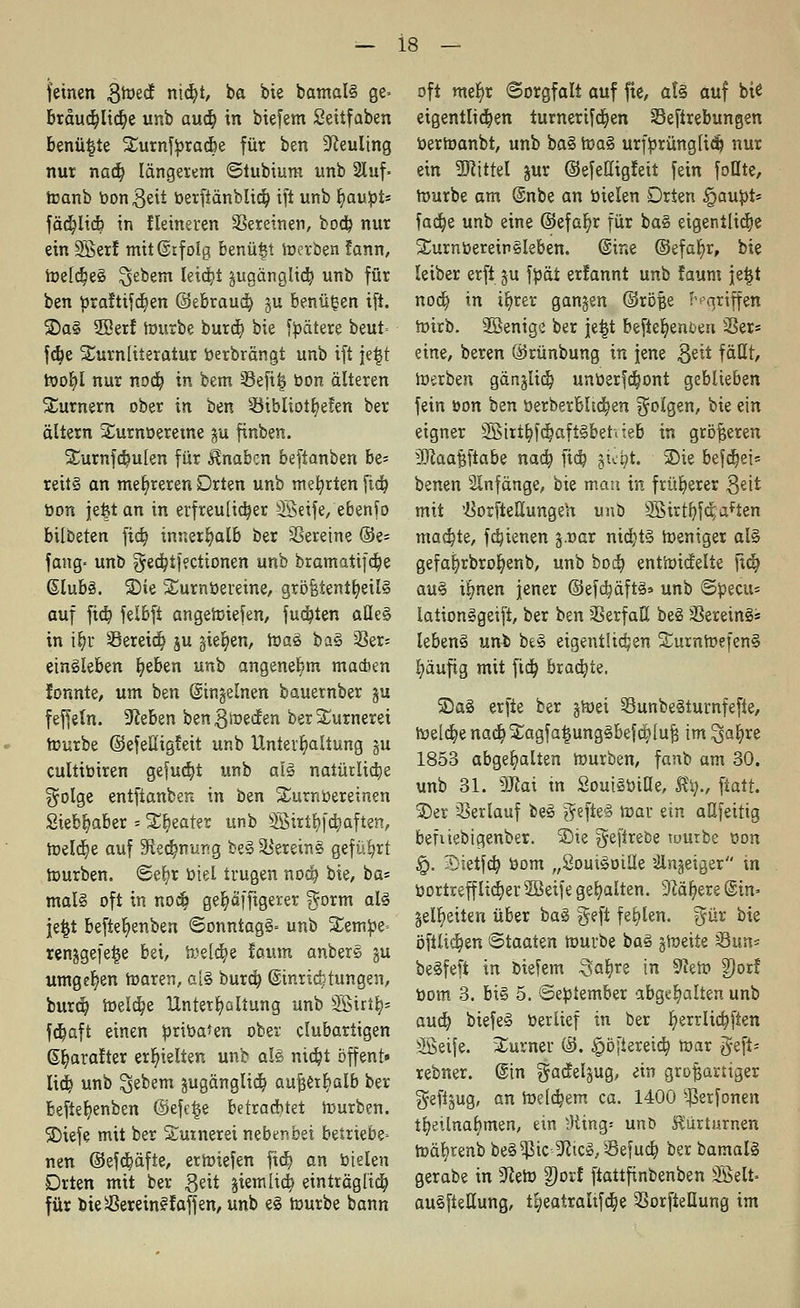 feinen Smecf ntd)t, ba bie bamal§ ge» bräud)Iicr}e unb aud) in biefem Seitfaben benü|te £urnfbrad)e für ben Neuling nur nad) längerem ©lubiura unb 2Iuf- toanb bongeii berfiänblic^ ift unb Ijaubt* fäd)licb in Heineren Vereinen, bocb, nur ein 2Serf mitßtfolg benü£t merben fann, meldjee Gebern leicht jugänglid^ unb für ben braftifd)en ©ebraud) §u benü^en ift. Sa§ 2Berf mürbe burd) bie fbätere beut= fd)e SCurnliieratur berbrängt unb ift je£t wofyl nur nocfe, in bem 23efi| bon älteren Turnern ober in ttn 93iblio%fen ber altern Surnberetne ju finben. ^urnfdsulen für Knaben beftanben be- reits an mehreren Drten unb mehrten ftd) bon jefet an in erfreulicher SBSeife, ebenfo bilbeten fid) innerhalb ber Vereine ®e- fang» uno §ed)ifectionen unb bramatifd)e ßlubä. Sie Surnbereine, gröfetentt)eil§ auf fid) felbft angetoiefen, fud)ten aHe§ in ij)r Sereid) ju gießen, ma§ ba§ 3Ser= einkleben fyeben unii angenehm machen fonnte, um ben ©ingeinen bauernber §u feffetn. hieben bengmeefen berXurneret mürbe ©efettigfeit unb Unterhaltung gu eultibiren gefud)t unb ai§ natürliche $olge entftanben in ben ü£urnbereinen Sieb^aber = Sweater unb SBiribJä)aften, meiere auf -Kecrmur'g be§ Vereins geführt mürben, ©eljr biel trugen nod) bie, ba* mal§ oft in nodi ger)äffigerer $orm als jeijt beftet)enben ©onntag§= unb £embe- renjgefetje bei, meld)e laum anbere ju umgeben toaren, a[§ burd) ©inriettungen, burd? toeld)e Unterhaltung unb 3Birt^ fd)aft einen bribaten ober clubartigen ©fyarafter erhielten unb aU nid)t öffent» liefe, unb Gebern jugänglid) außerhalb ber beftefyenben ©efetje betrachtet mürben. Siefe mit ber Suxnerei nebenbei betriebe- nen @efd)äfte, ermiefen ftd) an bieten Drten mit ber ^eit jiemlid) einträglich, für bieSßereinffäffen, unb e§ mürbe bann oft mer)r Sorgfalt auf fte, aU auf bie eigentlichen turnerifdjen Sefirebungen bermanbt, unb ba§ mag urfbrünglity nur ein üüctttel jur ©efettigfeit fein foHte, mürbe am ©nbe an bieten Drten §aubt* fadje unb eine ©efat)r für ba§ eigentliche SturnbereinSleben. (Sine ©efafyr, bie leiber erft ju fbät erlannt unb faum jetjt nod) in ir)rer gangen ©röfje griffen mirb. 2öenige ber jetjt befietjenoeii Sßer= eine, beren ©rünbung in jene $tit faßt, mürben gänjlid) unberfdmnt geblieben fein bon bm berberbltc^en folgen, bie ein eigner 2Birtfyfd?aft§behieb in größeren 3Raa§ftabe nad) ftd) jte&t. Sie befä)ei= benen Slnfänge, bie mau in früherer 3^it mit '■ÖorfieUungeh unb 9Btrtfyfd;aften mad)te, fdjienen j.oar ntd)t§ meniger al§ gefafyrbrofjenb, unb bod) entmiefelie ftd) au§ i§nen jener ©efdjäftä» unb Sbectu lationSgeift, ber bm Verfaß beS 33erein§* lebenS unb be§ eigentlichen £ummefen§ l)äufig mit fid) braute. Sa§ erfte ber §mei SunbeSturnfefte, meld)e nacr)£agfa|ung§befcr;luf$ im ^afyxt 1853 abgehalten mürben, fanb am 30. unb 31. Sftai in SoutSbille, %, ftatt. Ser Serlauf beg gefteS mar ein aßfeitig befiiebigenber. Sie ^eftrece würbe bon ^. Sietfdj bom „Soui^oiüe »ilnjeiger in bortrefflid)er 2Beife gehalten. 9M^ere @in- §elt)eiten über ba§ geft fehlen. $ür bie öftlid)en Staaten mürbe baS gmeite sSun* beSfeft in biefem -Sabje in 9?em 9)orf bom 3. bi§ 5. ©ebtember abgehalten unb aud) biefeS berlief in ber fyerrltdjften ^Beife. Turner ©. ^öfiereid) mar geft- rebner. ©in gadelgug, ein großartiger geftgug, an meld)em ca. 1400 ^erfonen tfyetlnafymen, ein ;Hing- unb Kur tarnen mäl)renb be§^5ic ^icS.Sefud) ber bamalS gerabe in 9teto 9)orf ftattfinbenben SÖelt= au§ftellung, tgeatraltfcr^e SorfteHung im