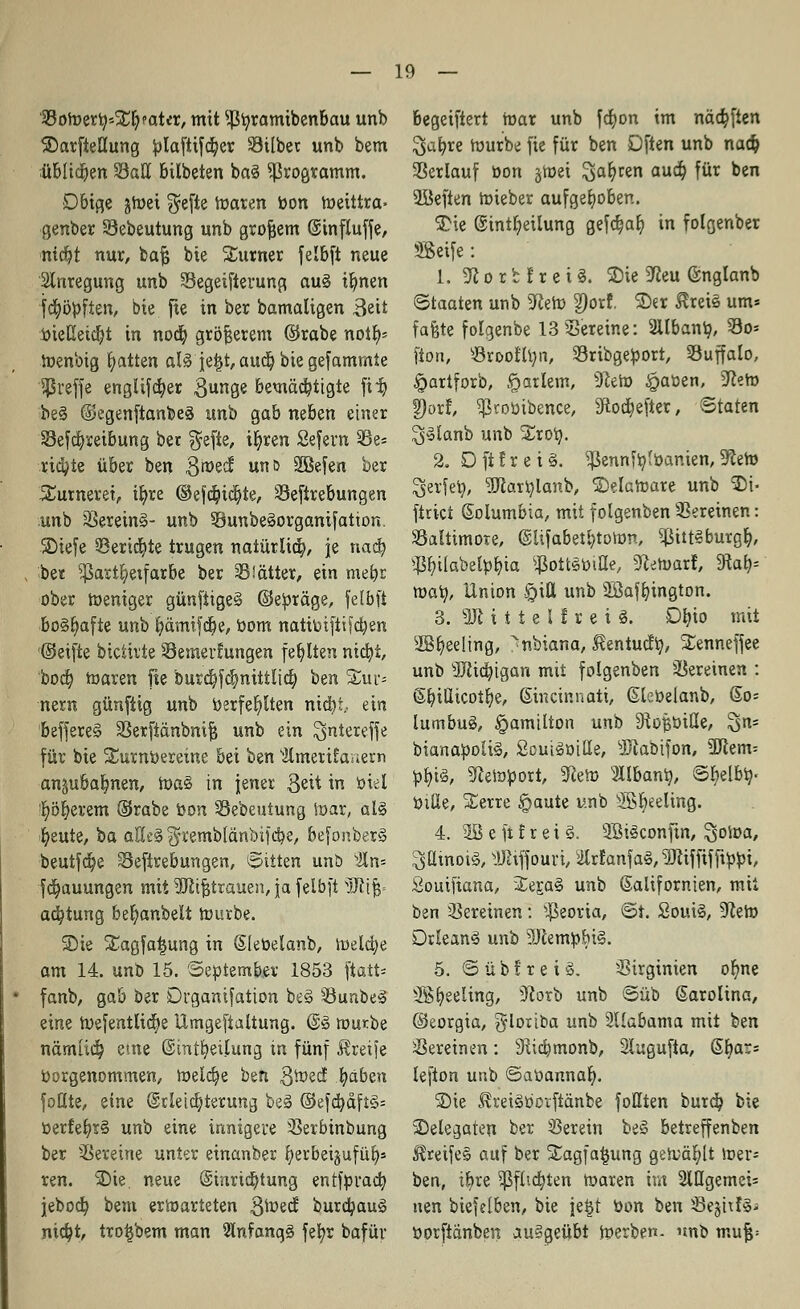 '33oroetij*!Ei? ?atet, mit ^fyramibenbau unb ©arfteüung blaftifd)et Gilbet unb bem itbliä)en 58att bilbeten ba8 ^ßtogramm. Dbige jtoei f^efie roaten bon roeittra- genbet Sebeutung unb grojjem ©influffe, nidjt nur, bafj bie Turner felbft neue Anregung unb Segeifterung au8 ibnen fd^öpften, bie fte in ber bamaligen Seit bieEeid)t in nod) größerem ©tabe nott> toenbig Ratten al8 jetjt, aud) bie gefammte treffe englifd)er $unge bemäd)tigte fi^b be8 @egenftanbe8 unb gab neben einer 33efd)reibung ber $efie, i^ren Sefern 33e= riä)te über ben Broecf unö ÜEßefen ber 5£umerei, it)te ©efd)id)te, Sefttebungen unb 3Serein§- unb $8unbe8otgamfation. SDiefe 33erid)te trugen natürlich, je nad) bet ^art^exfarbe ber hättet, ein mefyr ober weniger günfiige8 ©ebräge, felbft bo8t)afie unb x)ämxfcx)e, bom natibifii ?d)en ©eifte bicth'te SSemerfungen fehlten ntdt)t, bod) toaren fte burd)fd)nittlid) ben Sur- nern günfiig unb S>erfet)lten nid)i.. ein beffete§ 23etftänbnif5 unb ein $nteteffe für bie Surnbereine bei ben ■älmerirauem anjubalmen, ioa§ in jener $eit in biel t;öt)etem ©tabe bon Sebeutung toat, al8 t)eute, ba aHe§ $remblänbifd)e, befonber8 beutfd)e Sefirebungen, Ritten unö 2ln= fd)auungen mit SDfajjttauen, ja felbft vJiijj= ac^tung bet)anbelt tourbe. SDie Xagfatjung in Slebelanb, n)eld)e am 14. unb 15. 'September 1853 ftatt* fanb, gab ber Drganifation be8 33unbe8 eine n)efentftd)e Umgeftaltung. @8 mürbe nämlid) eme ©int^etjung in fünf Greife borgenommen, n>eld)e ben 3ioed .fyabcn foflte, eine @rleid)terung be3 ©efd)aft3= betfet;r8 unb eine innigere Serbinbung ber Vereine unter einanber fyerbeijufüt)* ren. $>ie. neue @xnrxd)tung entfprad) jebod) bem erwarteten 3toed burct)au8 nict)t, trotjbem man 2ln?ang8 fet)r bafüv begeiftert mar unb fcfyon im näd)fien ^afyte tourbe fie für ben Dften unb nad) Serlauf bon §tt>ei ^at)ren aud) für ben Söefien toieber aufgehoben. SDie ©intfyeilung gefdjat) in folgenber SSeife: 1. 31 o r 1f r e i 8. 3)ic Sßeu ©nglanb Staaten unb 9fait> 2Jotf. ©er ^reie um* faßte folgenbe 13 Seteine: 2Ubantj, 33o- ftott, söroofltm, Stibgebott, Suffalo, §artforb, garlem, sJZeh) £aben, üftero §)orf, Ißtobibence, 3ftod)eftet, ©taten $8ianb unb Xtot). 2. Dfifrei8. ^enntylbanien,9ftem Setfex?, 5Rart)lanb, ©elatoate unb SM- ftrici Columbia, mit folgenben SSeteinen: Baltimore, @Ufabeti)toftm, $ittSburg&, $t)i(abetbbia ^ottsbifle, Stuart, 9tat> Waty, Union $itt unb SJßafbington. 3. «UM i t e l f r e i 8. Dt)io mit 2Bt)eeling, ^nbiana, ^entudb,, Senneffee unb 3ftid)igan mit folgenben Vereinen : ©biüicot^e, (Sincinnati, Glebelanb, @o= lumbu8, Hamilton unb Stofsbiße, ^tx= bianaboli8, Soui8oilIe, -JJlabifon, 3Jtem= bt)i8, Sleto^ott, ^eto 3llbant), ©i>lbx;< biüe, Setre §aute unb ®fyeeling. 4. 2B e ft f r e i 8. 9Bi8confxn, Soloa, ,^axnot8, yJüffouri, ^ilrf anf a8,3Jiiffif fxbbi, Souifiana, 2:ej;a8 unb Kalifornien, mit ben Vereinen: ^eoria, ®t. Soui8, 9^ero Drlean8 unb 9Jiembbi8. 5. © ü b ! r e i 8. Sirginien ot;ne SSt^eelxng, 9lorb unb ©üb (Satolina, ©eorgia, glorioa unb 2Uabama mit ben Vereinen: 3Rid)monb, Slugufta, @t)ar= lefton utxb ©abannat). ®ie £rei8boiftänbe follten burd) bie Delegaten ber herein be8 betreffenben £reife§ auf ber SEagfafcung gen;ät;lt ioer- ben, ifote $flia)ten toaten im 2lügemei= neu biefetben, bie jeijt bon ben SejitfS* botftänben au§geübt joerben. unb mu|=