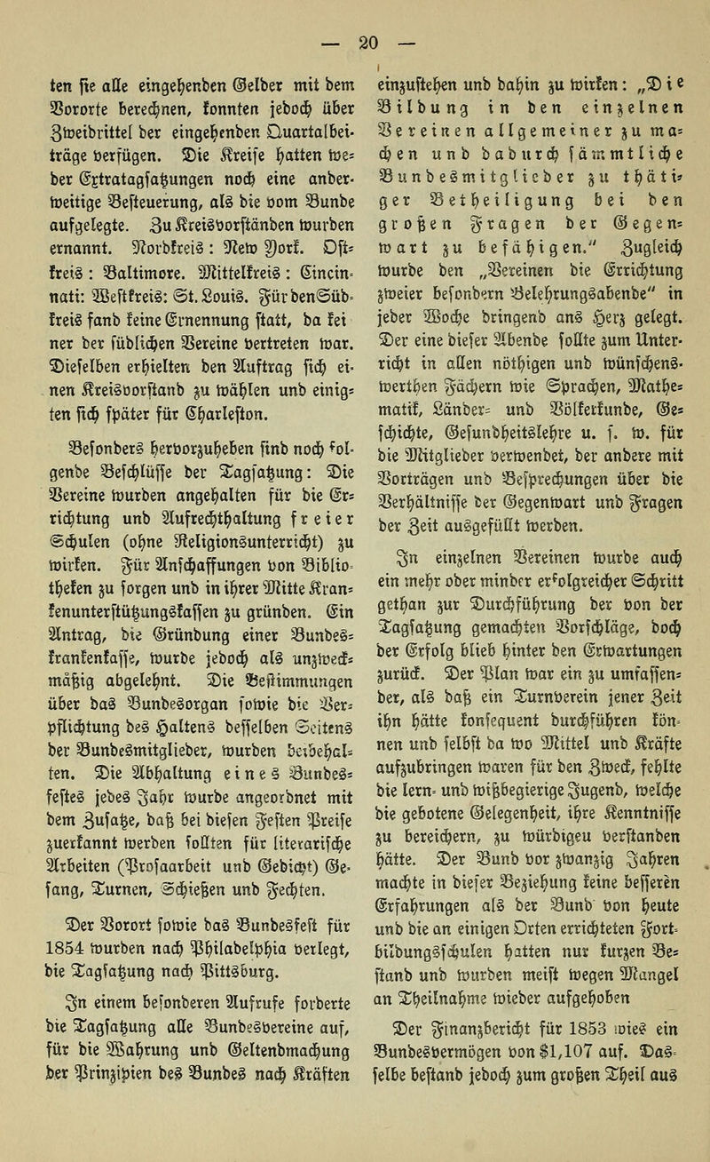 ten fte alle eingefyenben ©eiber mit bem 2?ororfe beregnen, tonnten jebocb, über 3Wetbrittel ber eingeb,enben Buartalbei- träge berfügen. SDie Greife Ratten We* ber @£tratagfa£ungen nocb eine anber- Weitige Sefteuerung, al§ bie bom Sunbe aufgelegte. 3u ^reiSborftänben würben ernannt. ÜRorbfretS : 9?eW 2)or!. Oft* frei§. : Baltimore. 2JlttteIfrei§ : @incin= nati: SßeftfreiS: @t. 2out§. $ürben©üb= frei! fanb leine Ernennung ftatt, ba fei ner ber füblidjen Vereine bertreten War. ©iefelben erhielten ben Auftrag fid) ei- nen $ret§borfianb ju wählen unb einig* kn fidj fpäter für @b,ar!efton. 23efonber3 berbor§ub,eben finb noa) ^ol- genbe 5kfd?lüffe ber ü£agfa£ung: ©ie Vereine würben angehalten für bie @r« rieb, tung unb Slufre^tb, altung freier @djulen (ofyne SfieligtonSunterrtdjt) §u Wirfen. $ür 2InfRaffungen bon 33iblio= tiefen ju forgen unb in ib, rer 3Jiitte Äran* fenunterftüijungSfaffen §u grünben. (Sin Antrag, bie ©rünbung einer 33unbe§= Iranlenfaffe, Würbe jebocb, als unjwecE« mäßig abgelehnt. ©ie ©efiimmungen über ba§ Q3unbe§organ foWie bie $er* bfltdjtung bei £alten§ beffelben ©ettenS ber SunbeSmitglieber, Würben beibeljals ten. ©ie Slbb, altung eines SunbeS* fefte§ jebeS 3a9r würbe angeorbnet mit bem 3ufa^e, baß bei biefen fjeften greife juerlannt Werben foßten für ltterarifa)e arbeiten (^rofaarbeit unb ©ebidjt) ©e> fang, turnen, Stießen unb $e$ten. ©er Vorort foWie ba§ 33unbe§feft für 1854 Würben nacb, ^3^tlabel^>f>ia betlegt, bie Slagfa^ung nacb, ^ittiburg. $n einem befanberen Aufrufe forberte bie Sagfatjung alle ?3unbe§bereine auf, für bie SBaljrung unb ©eltenbmadjung l>er $rinjibien bei SunbeS naa) Gräften einjufte^en unb bafyin ju Wirlen: „2) ie SSilbung in ben einzelnen Vereinen allgemeiner ju ma* d? e n unb babura) f ä <r. m 11 i d) e SSunbelmitglieber § u 11) ä t i» ger 33 et f> e i lig ung bei ben großen fragen ber ©egen* wart § u befähigen. 3u9^e^ Würbe ben „Vereinen bie Errichtung jweier befonbern s-8elelj>rung§abenbe in jeber SSodje bringenb an§ £jerj gelegt, ©er eine biefer 2lbenbe füllte §um Unter- richt in allen nötigen unb WünfdjenS« Wertfcen $äd)ern Wie ©brauen, 2Ratb.es matif, 2änber= unb Söüerlunbe, ©es fcbjcfyte, ®efunbf)eit§lef)re u. f. W. für bie SJfttglieber öerwenbet, ber anbere mit SSorträgen unb Sefbreclwngen über bie SSerljältntffe ber ©egenwart unb fragen ber 3d* aufgefüllt Werben. 3>n einzelnen Vereinen Würbe aucb, ein mefyr ober minbcr erfo!greia)er ©abritt getrau jur ©urdjfüfyrung ber bon ber Xagfa^ung gemalten SSorfcbJäge, bodb, ber Erfolg blieb btnier ben Erwartungen gurücf. ©er 9ßlan War ein §u umfaffen* ber, al§ baß ein Siirnberein jener 3eit ib,n Ijätte fonfequent burcffüljren lön= nen unb felbft ba Wo Mittel unb Gräfte aufjubringen Waren für ben 3We<J, fehlte bie lern= unb Wißbegierige ^ugenb, Welche bie gebotene ©elegenfyett, it)re ^enntniffe ju bereitem, ju Würbigeu berftanben blatte, ©er Sunb bor §Wan§ig 3ab,ren madjte in biefer Sejieljmng leine befferen Erfahrungen al§ ber Sunb bon b,eute unb bie an einigen Drten errichteten ^ort= bilbungSfdjuIen Ratten nur lurjen 33es ftanb unb Würben meift Wegen Mangel an St^eilna^me Wieber aufgehoben ©er ^inan§berid)t für 1853 wie? ein SunbeSbermögen bon $1,107 auf. Oa§= felbe beftanb jeboä) jum großen Streit au§