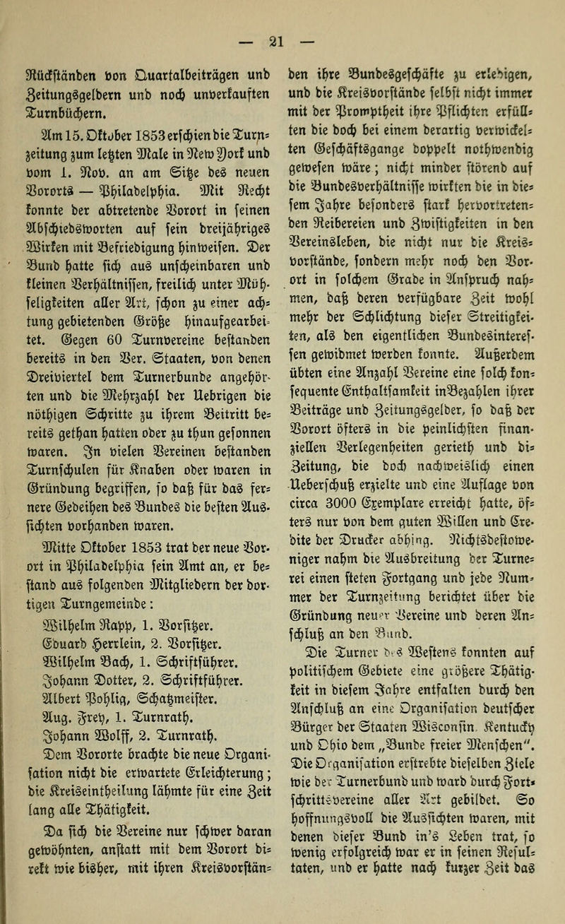 Stütffiänben bon Quarralbeiträgen unb geitungSgelbern unb nod& unberfauften Surnbüdjern. 2tml 5. Dftüber 1853 erfd&ien bieXurn* jeitung §um legten 9Jtale in 5ften>2)orf unb bom 1. 9iob. an am ©i|e beS neuen SßorortS — $r,ilabelbt>ia. «Kit Siecht fonnte ber abtretenbe Vorort in feinen 2lbfd)tebSroorten auf fein bretjäljrigeS SSirfen mit Sefriebigung fyinroeifen. 2)er 23unb fyatte ftdj aus unfdjeinbaren unb fleinen Verljältniffen, freiließ unter 3ftüt;. feligfeiten aller 2Irt, fdjon ju einer afy tung gebietenben ©röfje bjnaufgearbeü tet. (Segen 60 Surnberetne befianben bereits in ben 23er. Staaten, bon benen ^Dreiviertel bem Xurnerbunbe angehör- ten unb bie 9Ke§r§at>I ber Uebrigen bie nötigen ©abritte ju ir)rem Seitritt be= reitS getr)an Ratten ober ju tfyun gefonnen toaren. $n bielen Vereinen beftanben Xurnfdjulen für Knaben ober Waren in ©rünbung begriffen, fo bajj für baS fers nere ©ebenen beS s8unbeS bie beften 2luS- fixten borr)anben Waren. SRitte Dftober 1853 trat ber neue Vor- ort in $r;ilabefyf/ia fein 2lmt an, er be* ftanb au§ folgenben ÜJtitgliebern ber bor- tigert Surngemeinbe: Sßtl&elm 5Rabb, 1. Vorder. @buarb £>errlein, 2. Vorft^er. 3öilr;elm Sad), 1. ©ct)riftfüt)rer. Jgor/ann Wörter, 2. Sa)riftfübrer. Sllbert 9ßor;Itfl, ©dja^meifter. 2lug. grer;, 1. Xumratr;. ^o^ann 2Bolff, 2. Surnratr). SDem Vororte braute bie neue Drgani= fation nict/t bie erwartete ©rleid&terung; bie ^reiSetntfyeilitng lähmte für eine $eit lang alle Str)ättgfeit. SDa ftet) bie Vereine nur ferner baran geWölmten, anftatt mit bem Vorort bis reft Wie bist/er, mit i^ren $reiSborftän= ben tr)re 93unbeSgefd;äfte &u erlebigen, unb bie ^retSborftänbe felbft nta)t immer mit ber ^rotnptfyeit if>re $flicr)ter. erfüll* ten bie bodj bei einem berartig r>erroicfe[= ten ©efdjäftSgange bobbelt notfyWenbig geWefen märe; ntdjt minber ftörenb auf bie VunbeSberfyältniffe wirften bie in bie* fem ^afjre befonberS ftarf r)etbortreten= ben Reibereien unb ^rotftigfeiten in ben Vereinsleben, bie nia)t nur bie $retS* borftänbe, fonbern rmfyr nod) ben Vor- ort in fofdjem ©rabe in 2(nfbrud; nab* men, baft beren Verfügbare ßeit Wor/l mer)r ber ©djlidjtung biefer Streitigfei- ten, als ben eigenrlidjen VunbeSinteref- fen geWibmet Werben fonnte. Slufcerbem übten eine 2Ingaf;l Vereine eine f olcb, fon* fequente ©ntbaltfamfeit inVejafylen ibrer Beiträge unb 3eiiungSgelber, fo bafj ber Vorort öfters in bie beinlidjfien finan- ziellen Verlegenheiten geriet!) unb bi= Leitung, bie boeb nad&WeiSlid; einen IXeberfdjufj erjtelte unb eine Auflage bon circa 3000 (Sjemblare erreicht r)atie, öf* terS nur bon bem guten SBiHen unb @re- bite ber 3)rucfer abging. sJJidjtSbefiotoe- niger nar)m bie Ausbreitung ber Xurne* rei einen fielen Fortgang unb jebe ^um* mer ber Surnjeitung berietet über bie ©rünbung neun- Vereine unb beren 2In== fdjlufj an ben SÖunb. SDie Surner b-S 5ßeften3 tonnten auf bolitifdjem ©ebiete eine gtöjjere Sr)ätig- feit in biefem Stofrre entfalten burd? ben 2lnfcf?luf} an eine örganifation beutfdjer Sürger ber Staaten 2BiSconfm. Äentudb, unb Cfyio bem „Sunbe freier SlZenfdjen. SDie Drganifatton erftrebte biefelben 3^ele roie ber Surnerbunb unb roarb burd? gort* fdjrittebereine aller 2Irt gebilbet. ©o r)offnungSbott bie 2lu§ftd?ten roaren, mit benen biefer S3unb in'S Seben trat, fo wenig erfolgreid? war er in feinen 9fteful= taten, unb er c)atte nadj futjer 3^it bas