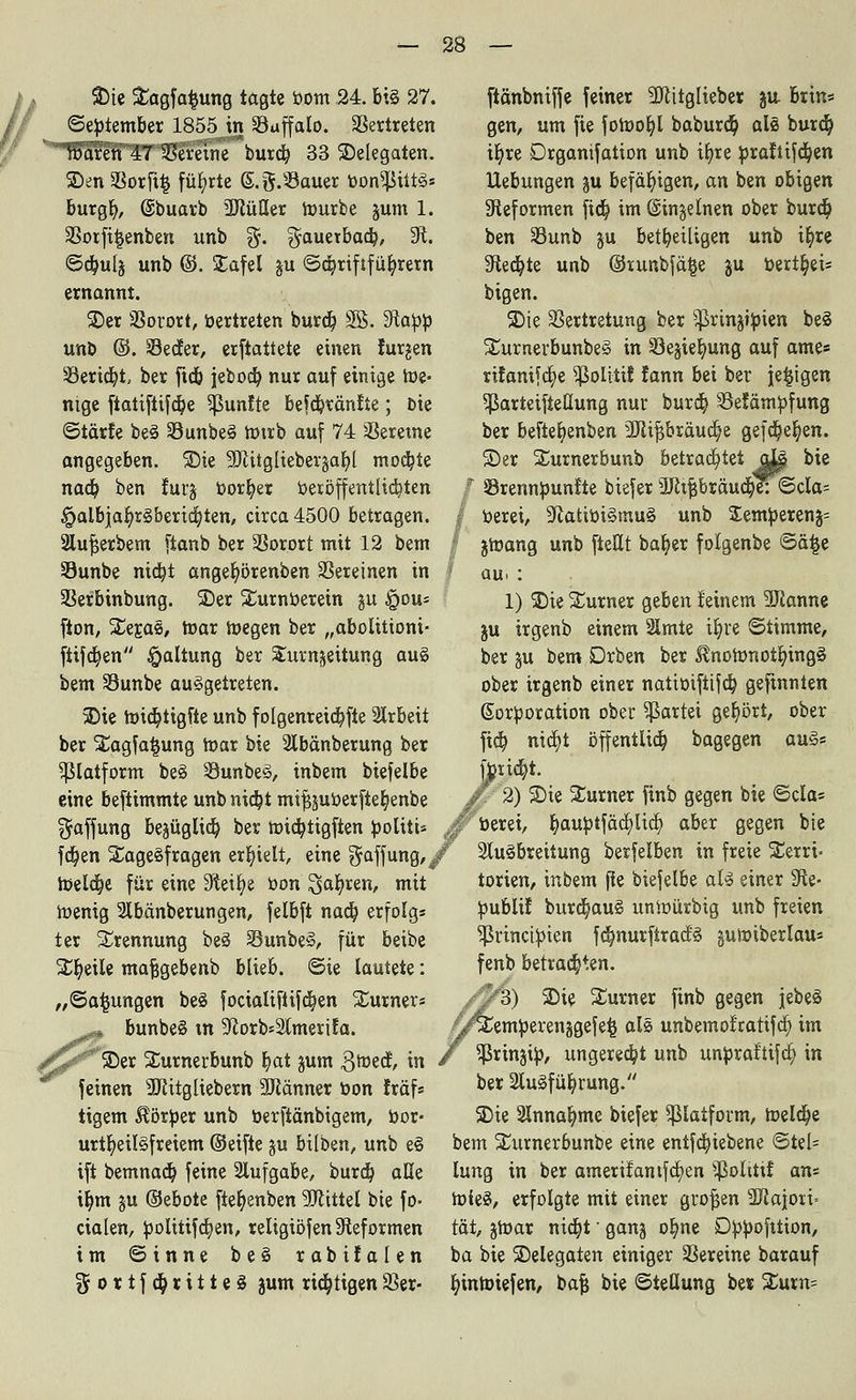 SDte Sagfa^ung tagte bom 24. bis 27. ©ebtember 1855Jn Vaffalo. Vertreten Waren 47 Vereine burd) 33 Delegaten. S)en SBorftfc führte S.g.»auer bon^ütS* burgfy, ©buarb ÜJlüöer hmrbe jum 1. Votfiljenben unb $. ^auetbad), 9t. ©djulj un& ©• £afe* iu ©d)riftfür/rern ernannt. 2)er Vorort, bertreten burcb, SS. tRapp unb ©. Vecfer, erftattete einen furjen Vericfyt, ber ftc& jebocb, nur auf einige We- nige [iatiftifcbe fünfte befcbränfie; Die ©tärfe beS VtmbeS tbtrb auf 74 Vereine angegeben. 3)te -üftitgliebergabj mochte nad) ben furg borget Veröffentlichten §albjar)rSbertd)ten, circa 4500 betragen. 2lu|erbem ftanb ber Vorort mit 12 bem Vunbe nid)t anger/örenben Vereinen in | Verbinbung. 5Der Surnberetn ju §ou- fion, SegaS, roar wegen ber „abolittoni- ftifcfyen Haltung ber Surnjeitung auS bem Vunbe ausgetreten. $)ie toid)tigfte unb f olgenretcbjte Arbeit ber Sagfa^ung mar bie Abänberung ber ^laiform beS VunbeS, inbem biefelbe eine beftimmte unb nidjt mijjjuberfteb, enbe Raffung bejüglicb, ber tüid^tigften boliti* a fcfyen SageSfragen erhielt, eine Raffung,/' föelctje für eine Steige bon Safyren, mit toenig Abänberungen, felbft nad) erfolg* ter Trennung beS VunbeS, für beibe Steile majjgebenb blieb, ©te lautete: „©afcungen beS focialifiifd)en Surners bunbeS tn 9corbsAmerifa. 25er Sumerbunb b,at jum gtüecf, in feinen ÜJiitgliebern SUiänner bon traf* tigern Äörber unb berfiänbigem, bor- urtr/eilSfreiem ©eifte gu bilben, unb eS ift bemnact; feine Aufgabe, burd) aße ib,m &u ©ebote [iefyenben 9Jcittel bie fo> cialen, bolitifa)en, religiöfen Reformen im ©inne beS rabifalen $ortf$ritteS jum richtigen Ver- ftänbniffe feiner SJcitglieber ju brin« gen, um fie fotoofyl baburdb, als burcb, it)re Drganifation unb iljre braftifcfyen Hebungen gu befähigen, an ben obigen Reformen fidj im ©ingeinen ober burct) ben Vunb ju beteiligen unb ir)re Sfted^te unb ©rurtbfälje ju bert^ei= bigen. SDie Vertretung ber ^rinjtbien beS SurnerbunbeS in Ve^ielrnng auf ame« ritanifcfye ^ßolitif fann bei ber jetzigen ^ßarteifteüung nur burd) Vetämbfung ber beftefyenben ■JJttfjbtäucfye gefct/eljen. 3) er Surnerbunb betrachtet aJL|t bie S3rennbun£te biefer ÜRipräuc$eT©cIa= berei, 9catibiSmuS unb Semberen^ jmang unb [teilt baber folgenbe ©ä$e au> : 1) SDie Surner geben feinem -Scanne ju irgenb einem Amte il)re ©iimme, ber gu bem Drben ber ^nofrmotbjngS ober irgenb einer natibifttfcb, gefinnten Korporation ober Partei gehört, ober ftd) ntdt)t öffentlich bagegen auS« tottft. 2) iDie Surner finb gegen bie ©da* berei, fyaubtfäd)licr/ aber gegen bie Ausbreitung berfelben in freie Serri> torien, inbem fte biefelbe aU einer 3fte- bublif burd)auS untoürbig unb freien ^ßrinctbien fcb,nurftrac!s gumiberlau* fenb betrauten. /y^3) 2)ie Surner finb gegen jebeS ^Cemberenjgefe^ als unbemot'ratifd; im / ^rinjib, ungerecht unb unbraltifc§ in ber Ausführung. 5Die Annahme biefer patform, meldte bem Surnerbunbe eine entfcfyiebene ©tel= lung in ber amerifantfcfyen ^oltttf an^ toieS, erfolgte mit einer gtofjen Majori- tät, jmar nid)t • gang ob, ne Dbbofttion, ba bie ^Delegaten einiger Vereine barauf ^intoiefen, bajj bie ©teüung be« Sum=