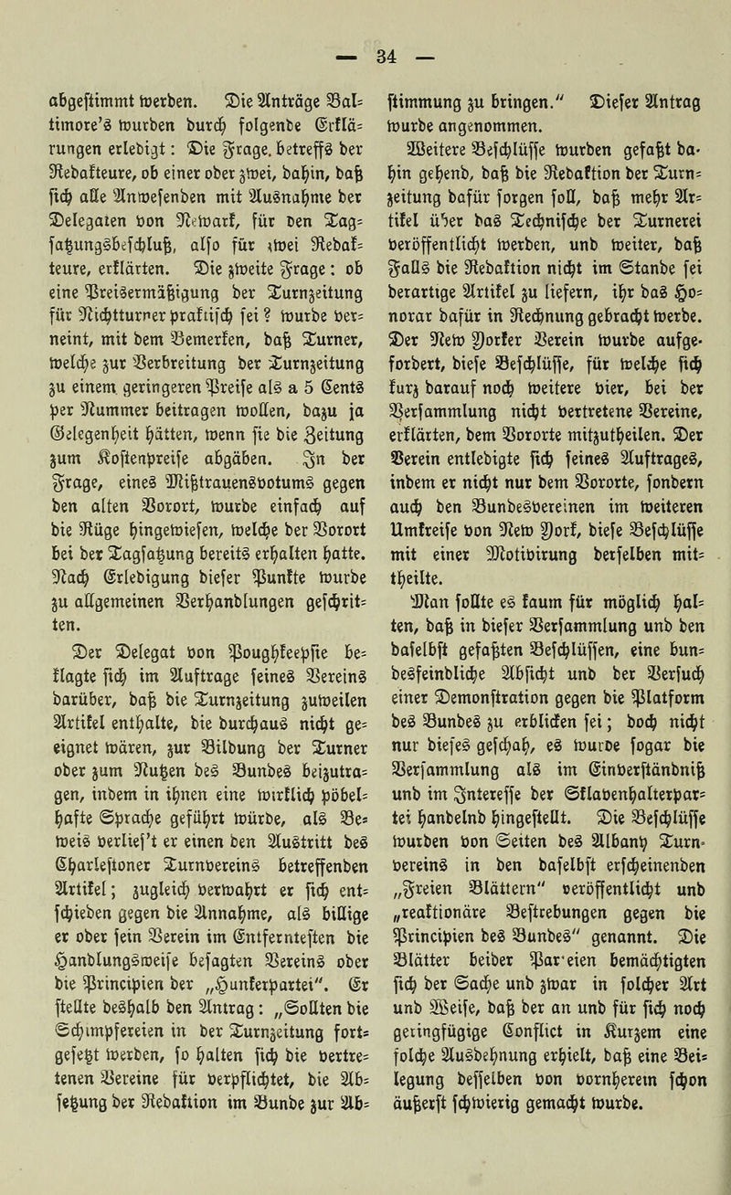 abgefiimmt merben. Sie Anträge S3al= ttmore'S mürben burcfy folgenbe @rflä= rungen erlebigt: ©ie $rage. betreffs ber ^ebafteure, ob einer ober tfcozx, bat/in, baß ftd? alle 2Inroefenben mit 2Iu3nal)me ber ^Delegaten bon 9faroarf, für Den SEag= fa^ungSBefc^Iu^, alfo für <tt>ei SRebaI= teure, erflärten. SDie gtoeite $rage: ob eine Preisermäßigung ber ^urngeitung für ^kr/tturner braftifcb, fei ? mürbe ber= neint, mit bem Vemerfen, baß Turner, meiere jur Verbreitung ber ^urnjeitung gu einem, geringeren greife als a 5 ßentS ^er Kummer beitragen motten, baju ja ©elegenfyeit r)ätten, menn fie bie B^itung jum ^oftenbreife ahQäbzn. $n bet ^rage, eines 5RißtrauenSbotumS gegen ben alten Vorort, mürbe einfacb, auf bie 9tüge fyingemiefen, meldte ber Vorort bei ber Xagfatjung bereits erhalten fyatte. yiaä) ©rlebigung btefer fünfte mürbe gu allgemeinen Verfyanb hingen gefd?rit= ten. ©er ^Delegat bon Sßougbleebfie be= llagte fieb, im auftrage feines Vereins barüber, baß bie Xurnjeitung gumeilen 2Irtifel enthalte, bie burdjauS nia^t ge= eignet mären, jur Vilbung ber Turner ober jum sJiu§en beS VunbeS beijutra= gen, inbem in tfynen eine mtrJlicb, böbel= t)afte ©brache geführt mürbe, als Ve* meiS »erlieft er einen ben austritt beS Gtt/arleftoner SumbereinS betreffenben 2lrtifel; jugleidt) berroafyrt er fid) ent= fa)ieben gegen bie 2lnnab,me, als billige er ober fein Verein im ©ntfernteften bie §anblungSroeife befagten Vereins ober bie ^rineibien ber „£unler»artei. @r fteüte beSfyalb ben Slntrag: „Sollten bie <5d)imbfereien in ber Surngeitung fort» gefegt merben, fo galten fia) bie bertre= tenen Vereine für berbflidjtet, bie 3lb= fefcung ber 3tebaItion im Vunbe gur 2lb= ftimmung ju bringen. Diefer 2lntrag mürbe angenommen. 2öeitere Vefdjlüffe mürben gefaxt ba- bjn get)enb, baß bie Slebaftton ber %uxr\- jeitung bafür forgen foH, baß meb,r 2lr= tifel ü'jer baS Sted^ntfc^e ber SEurneret beröffentlicf)t merben, unb meiter, baß ^aQS bie Stebaftion ntd)t im ©tanbe fei berarttge Slrtifel ju liefern, tb,r baS §0= norar bafür in Sftedjnung gebraut roerbe. 3)er 9lem Dörfer Verein mürbe aufge- forbert, biefe SJefcbJüffe, für meldje ftcb, lurj barauf nodj meitere toter, bei ber Verfammlung nidjt bertretene Vereine, erklärten, bem Vororte mitzuteilen. SDer SSerein entlebigte fid) feines Auftrages, inbem er nidjt nur bem Vororte, fonbern aua) ben VunbeSbereinen im meiteren Umfreife bon 9teto 2)orl:, biefe Vefa)Iüffe mit einer Sftotibirung betfelben mit= teilte. sSlan fottte eS faum für möglia) t)al= ten, baß in biefer Verfammlung unb ben bafelbft gefaßten Vefd^lüffen, eine bun= beSfeinblidje Stbfidjt unb ber Verfucb, einer SDemonfiration gegen bie ^ßlatform beS VunbeS ju erblicfen fei; boeb, nia)t nur biefeS gefaxt/, eS muröe fogar bie Verfammlung als im ©inberftänbniß unb im ^ntereffe ber ©flabenl)altertoar= tei t)anbelnb bjngefteüt. Sie Vefa)Iüffe mürben bon ©eiten beS 2llbanb, £urn= bereinS in ben bafelbft erfa)einenben „freien Vlättem »eröffentließt unb „reaftionäre Veftrebungen gegen bie ?Princibien beS VunbeS genannt. 35ie Vlätter beiber ^areien bemächtigten fta) ber ©ad)e unb gmar in folcb,er 2lrt unb Sföeife, baß ber an unb für fieb, noeb, geringfügige ßonflict in bürgern eine foldje SluSbe^nung erhielt, baß eine Vei* legung beffelben bon bornb,erem fcb,on äußerft fd?mierig gemacht mürbe.