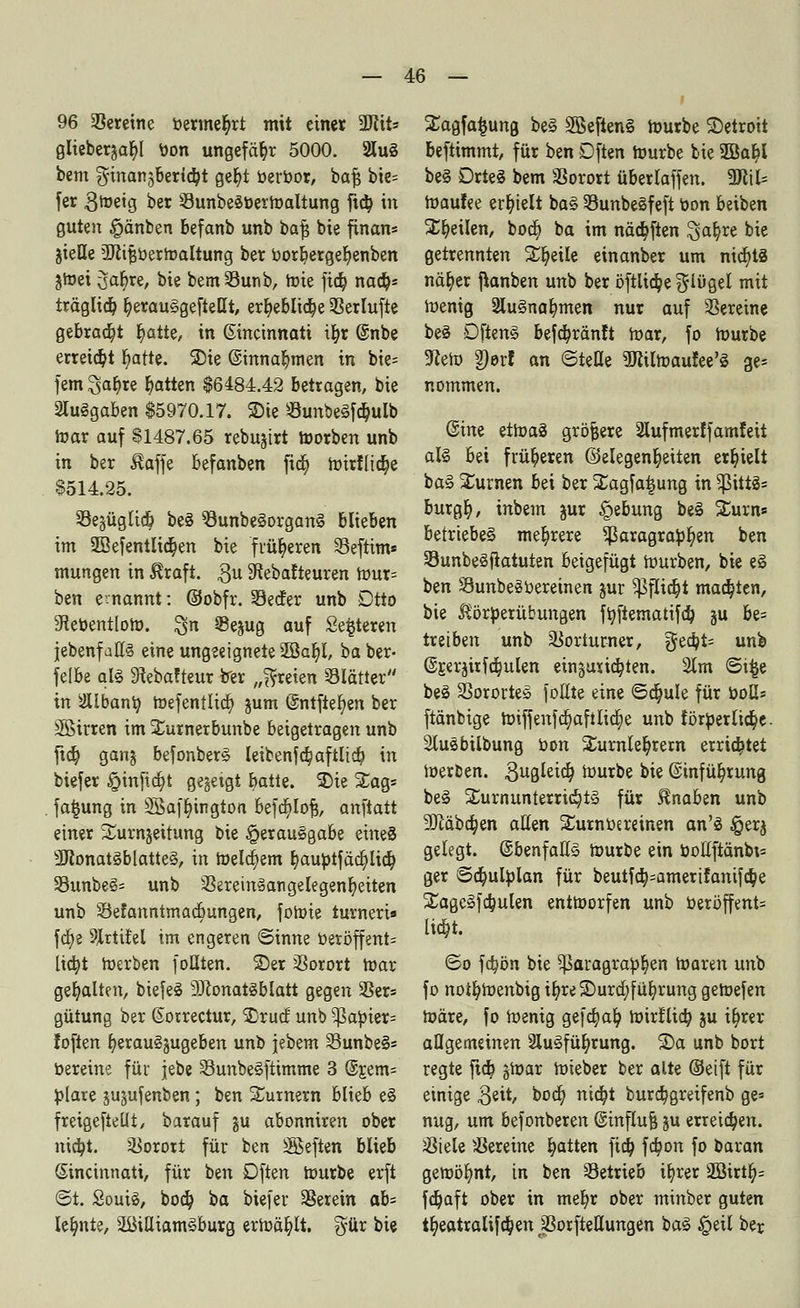 96 Vereine oermetyrt mit einer W\U giieberaabj bon ungefähr 5000. 2luS bem ^inan^bertdpt gefyt berr>or, bafj bie= fer 3metg ber ÖunbeöberWaltung ftä) in guten §änben befanb unb baf$ bie finan= jieHe tüitfjberWaltung ber oorbergefyenben jWet 3ar)re, bie bemSunb, Wie fid) nad)* träglid) fyerauSgefteUt, erb,eblid)e Serlufte gebraut b,atte, in Ginännati ifyr @nbe erreicht Ijatte. SDie ©innabmen in bie= fem 3a$re Ratten $6484.42 betragen, bie 2Iu§gaben $5970.17. S)ie SunbeSfdjulb war auf $1487.65 rebujirt Würben unb in ber Äaffe befanben fid) Wir!üd)e 8514.25. SSejüglicö be§ SunbeSorganS biteben im 2BefentItd)en bie früheren Seftim« mungen in $rafi. 3U 3tebafteuren Wur= ben ernannt: @obfr. Seifer unb Dtto iRebentloW. %n ©ejug auf Sedieren }ebenfall§ eine ungeeignete 2Sat)l, baber- felbe als 9tebafteur ber „freien SBIättcr in 2Ubanto, toefentlid) jum @ntfter)en ber Jföirren im Surnerbunbe beigetragen unb ftd) ganj befonberS Ieibenfd)aftlid) in biefer §infid)t gegeigt batte. 3)ie £ag= fa§ung in SBaffyington befd)Iofj, anfiatt einer Xurnjeitung bie Verausgabe eines 3Konat§blatte§, in Welkem §aubtfäd)Iid) 23unbe§= unb 3SeremäangeIegenb,eiten unb Sefanntmadtungen, foWie turnen« fd)e 9Jrttfel im engeren ©inne öeröffent= lid)t Werben füllten, ©er Vorort War gehalten, biefeS 9ftonat§blatt gegen 3Ser= gütung ber (Sorrectur, SDrucf unb ?|3atoier= loften fyeraugjugeben unb jebem SunbeS* bereine für jebe SunbeSfttmme 3 (5r.em= blare jujufenben; ben Turnern blieb e§ freigeftetlt, barauf ju abonniren ober nid)t. Vorort für ben äßeften blieb Sincinnatt, für ben Dften Würbe erft ©t. SouiS, bod) i>a biefer herein ab- lehnte, äBiUiamSburg erwählt. %üx bie £agfa$ung beS 2Beften§ Würbe ^Detroit beftimmt, für ben Dften Würbe bie 2öat)I be§ DrteS bem SSorort überlaffen. 9Jlil= Waufee erhielt ba§ SunbeSfeft t>on beiben SEt)eiIen, bod) ba im näd)ften ^ab,re bie getrennten Steile einanber um ntd)ts näb, er fianben unb ber öftlid)e flöget mit Wenig 2lu3nal)men nur auf Vereine be§ DftenS befd)ränft War, fo Würbe 9ieW 2)erl an ©teile SJiilWaufee'S ge= nommen. ©ine etWaä größere 2lufmer!famfeit al§ bei früheren (Gelegenheiten erhielt ba§ turnen bei ber SCagfatjung in ?ßit±ä= burgb), inbem jur Hebung be§ Sturn* betriebet mehrere $ßaragrator/en ben SunbeSftatuten beigefügt Würben, bie e§ ben SunbeSoereinen jur Sßflidji matten, bie JSörberübungen ffyfiematifd) ju be= treiben unb Vorturner, £Jed)t= unb ©jerjirfa^ulen etn§urid)ten. 2tm ©t£e beö SSorortes füllte eine ©d)ule für boH* ftänbige Wiffenfd)afilid)e unb forderliche. 2tußbilbung oon Turnlehrern errietet Werben, gugleid) Würbe bie @infüb,rung be3 S£urnunternd)t§ für Knaben unb 9ftäbd)en allen £urnoereinen an'S §erj gelegt. @benfall§ Würbe ein öottftänbi= ger ©djulfclan für beutfd)=amerifanifc^e Xage§fd)ulen entworfen unb »eröffent= lia)t. ©o fa)ön bie ^paragraOfjen Waren unb fo noifyWenbig i^reSDura^fü^rung geWefen Wäre, fo Wenig gefa;ab, Wirt'liä) ju ib^rer allgemeinen 2lu§füfyrung. S)a unb bort regte ftd) §War Wteber ber alte ©eift für einige 3eit, boa; nid)t burd^greifenb ge* nug, um befonberen @influ| ju erreichen. söiele Vereine blatten fid) fd)on fo haxan gewöhnt, in ben Setrieb ifyrer 3Birt§= fd)aft ober in meb,r ober minber guten tb,eatralifd)en jßorfteUungen ba§ §eil ber