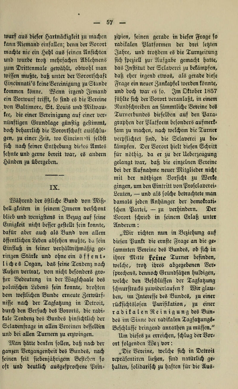 tourf au§ biefer §artnäd;igfeit ju madjen Fann üfttemanb einfallen; benn bet Vorort mact/te nie ein £>et;l auS (einen 2Inftd)ten unb tourbe trofc mefyrfadjen 2lbielmen§ jum 3)rittenmale geroäblt, obtoot;l man toiffen mufete, bafc unter ber Vorortfdjaft ßincinnati'S feine Sereinigung juStanbe fommen Jbnne. SBenn irgenb $emanb ein Vorwurf trifft, fo ftnb e§ bie Vereine bon Valtimore, ©t. SouiS unb ?ERilh)au= fee, bie einer Bereinigung auf einer Der* nünftigen ©runblage günftig geftimmt, bod) betyarrlid) bie Vorortfcfyaft au§fdj>Iu= gen, ju einer geit, too ßmcimnti fetbft ftd? naa) feiner @ntr)e&ung biefeö 2Imte§ feinte unb gerne bereit ioar, eS anbern £änben gu übergeben. IX. 2ßäi?renb bet öftltdje Vunb bon 3Jltfc belieferten in feinem Innern berfdjont blieb unb toenigftenS in Vejug auf feine ©migfeit nia)t beffer gefteüt fein fonnte, bafür aber aud? al§ Vunb bon allem öffentltdjen £tbm abfegen muftte, ba fein ©influfj in feiner berfyältnifjmäfjig ge= ringen ©tärfe unb oljne ein ö f f e n t» I i d? e 8 Drgan, ba§ feine SCenbenj nad) Stufen bertrat, bon nia^t befonberä gros fjer Vebeutung in ber Söagfcfyaale beS bolttifdjen £eben§ fein !onnte, bro^ten bem roeftlidjen Vunbe erneute 3ern>ürf= niffe nad) ber SEagfafcung in SDetroii, burdj ben Verfud) be§ Vorortg, bie rabi= fale Senbenj be§ Vunbeä fyinfidjtlid) ber ©clabenfrage in allen Vereinen beffelb'en unb bei allen SEurnern ju ergingen. üftan r)ätte benfen foHen, baf? nadb ber ganjen Vergangenheit be3 VunbeS, nad) feinen feit fiebenjär}rigem Veftefrcn fo oft unb beutüd) au3gefbrod)ene ^>rin= jtbten, feinen gerabe in biefer $rage fo rabifalen ^latformen ber brei legten 3>al)re, unb tro&bem e§ bie Xurn;\eitung ficr) fpegteCt juv Aufgabe gemalt fyatte, ba§ ^jnftitut ber ©daueret ju befämbfen, bajj e^er irgenb etroaS, al3 gerabe biefe $rage ein neuer 3anfabfel roerben fönnte, unb bod? roav eS fo. 2>m Dftober 1857 füllte ftd? ber Vorort beranlafjt, in einem sJtunbfa)reiben an fämmtltd)e Vereine be8 ÜEurnerbunbeä biefelben auf ben ^Jara= graben ber ^latfotm befonberS aufmerf* fam ju madjen, naa) roeldpem bie £urne« berbfliä)tet finb, bie ©claberei ju be- fämbfen. 2)er Vorort t/telt biefen ©d)rttt für nötfytg, ba er ju ber Uebergeugung gelangt loar, bafj bie einzelnen Vereine bei ber Slufnatyme neuer TOglieber nidpt mit ber nötigen Vorfielt ju 2Berfe gingen, um ben Eintritt bon ^rofclaberei* Seuten, — unb als fold)e betrarf)tete man bamalä jeben 2ln^änger ber bemofratis fd?en Partei, — ju Oer^inbern. 5Der Vorort fa)rieb in feinem @rla| unter Slnberem: „s3Bir rid)ten nun in Vejier)ung auf biefen ^ßunft bie ernfte §rage an bie ge» fammten Vereine be§ VunbeS, ob fid) in i^rer «Witte feine Turner befinben, roela)e, tro§ ibre§ abgegebenen Ver» fbredjenS, bennoa) ©runbfä^en I)ulbigen, meldje ben Vefcblüffen ber Xagfatjung fd?nurftrad§ juroiberlaufen ? 2Bir g(au= ben, im gntereffe beS VunbeS, gu einer rüdffidjtslofen ^urifit'ation, ju einer rabifalen5Reintgungbe§ Vun» beö im ©iune ber rabifalen 2;agfa$ung8» 39efdjlüffe bringenb anraten ju muffen. Um biefeS ju erreidpen, ftt)tug ber Vor* ort folgenben üffiej bor: „3)ie Vereine, meiere ftd; in SDetroit rebräfentiren liefen, ftnb natürlid) ge* galten, folibarifdj ju ^aften für bie 2to