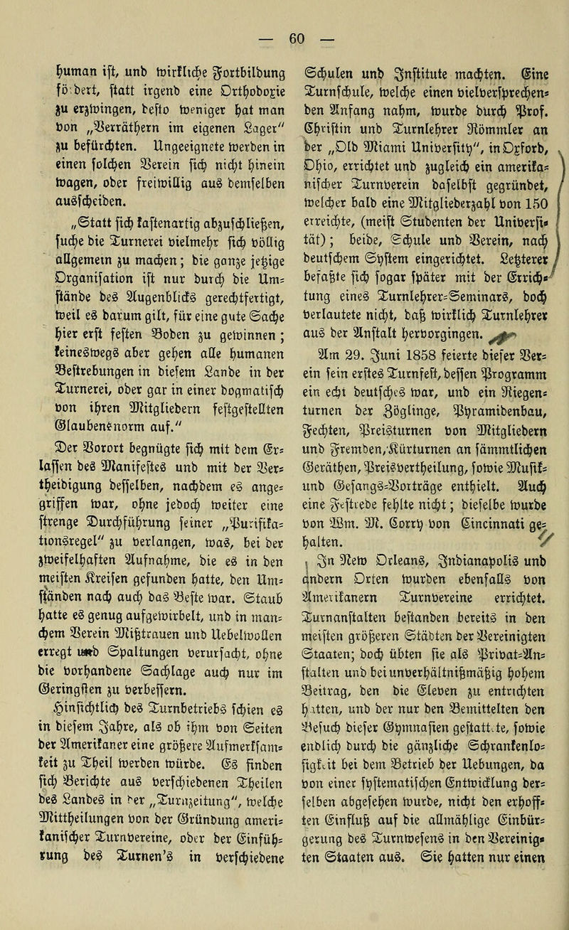 fyuman ift, unb Wirflid^e $ortbilbung fö.bert, fiatt irgenb eine Drtr)obor.ie ju erzwingen, befto Weniger fyat man bon „Serrätf)ern im eigenen Saget &u befürchten. Ungeeignete werben in einen folgen herein fid? nicbj hinein Wagen, ober freiwillig aug bemfelben augfdpeiben. „Statt fid^ laftenartig ab^ufc&Jiefjen, fucf/e bie Xumerei btelmer)r ftdt) böQig aügemetn ju macben; bie gange jetzige Drganifation ift nur burd) bie Um= ftänbe beg 2tugenbli(fg gerechtfertigt, Weil eg barum gilt, für eine gute <5a<fye r)ier erft feften Soben gu gewinnen ; feinegwegg aber gelten alle Rumänen Seftrebungen in biefem Sanbe in ber Sturnerei, ober gar in einer bogmatifcb, bon i^ren Sflitgüebern fefigefteüien ©lauben£norm auf. ©er Sorort begnügte ftdb, mit bem @r= laffen beg Manifefieg unb mit ber 33er* tl)eibigung beffelben, nadjbem eg ange= griffen War, orme jebod; Weiter eine ftrenge SDurdp&rung feiner ,/£urififa= twngregel ju »erlangen, Wag, bei ber zweifelhaften 2tufnal>me, bie eg in ben meiften Greifen gefunben fyatte, ben Hm* ftänben nadj aud> bag Sefte War. ©taub fyatte eg genug aufgewirbelt, unb in man= dpem herein Mifjtrauen unb UebelWoÜen erregt u*b ©Haltungen berurfadjt, ot;ne bie borfyanbene ©abläge auch, nur im ©eringften ju berbeffern. £>inftd>tlicr/ beg Surnbetriebg fcfyien eg in biefem Saljre, alg ob t&tn bon ©eiten ber Slmerifaner eine größere 2Iufmerffam* feit §u £f;eil Werben würbe. @g finben fttt) Sericf/te aug berfd)iebenen feilen beg Sanbeg in ^er „Xuniaeitung, Welche Mitteilungen öon ber ©rünbung ameris fanifdjer SLurnbereine, ober ber @infüt)= sung beg Surnen'g in berfcf/iebene ©deuten unb ^nftitute matten. @ine ^urnfdjule, Welche einen bielberfbredjen« ben Anfang nafym, Würbe burcb, ^ßrof. Gfytifün unb £urnler;rer Stammler an ber „Dlb Wxami Uniberfitb, mDrJorb, Df)io, errietet unb jugleicb, ein amerifa« nifcber Surnberein bafelbft gegrünbet, Welker balb eine Mitglieberjab, I bon 150 erreichte, (meift ©tubenten ber Uniberfi* tat); beibe, ©d)ule unb herein, nact) beutfcfyem ©Aftern eingerichtet. Se^terer befaßte fia) fogar fbäter mit ber @rridj>« tung eineg £urnler)rer=©eminarg, bocf) berlautete ntdt)t, bafj Wirflieb, £urnlef;rer aug ber 3lnftalt tyerborgingen. jp» 21m 29. 3uni 1858 feierte biefer her- ein fein erfteg Sturnfeft, beffen Programm ein ed?t beutfdJKg War, unb ein Stiegen« turnen ber göglinge, 93r;ramtbenbau, ^ec^ten, ^ßreigturnen bon Sttitgliebem unb gremben/^ürturnen an fämmtlidjen (Serätt; en, ^ßret§üertt) eilung, foWie 3Jiuftf= unb ©efangg=Sorträge enthielt. 2Iud) eine geftvebe fehlte ntdjt; biefelbe Würbe bon 28m. 5ft. ßorrb, bon ßincinnati ge= galten. '/ • $n 9?eW Drleang, ^nbianabolig unb qnbern Drten Würben ebenfaUg bon Slmenfanern S£urnbereine errichtet. SLurnanftalten beftanben bereits in ben meiften größeren ©täbten ber bereinigten ©taaten; bocf; übten fte alg s^rtbat=3ln* ftalten unb beiunberfyältnifjmäfstg fyofyem Seitrag, ben bie ©leben ju entrichten fetten, unb ber nur ben ^Bemittelten ben Sefud) biefer @t;mnafien geftatt.te, foWie enblicf) burcb, bie gänjlicfje ©cb,ranfenlo= figfät bei bem Setrieb ber Hebungen, ba bon einet fbjtematifcfyen SntWicflung ber= felben abgefepen Würbe, nietjt ben erhoff* Un @influ| auf bie aümäb. lige @inbür= gerung beg ^turnWefeng in ben Sereinig* ten ©taaten aug. ©ie Ratten nur einen