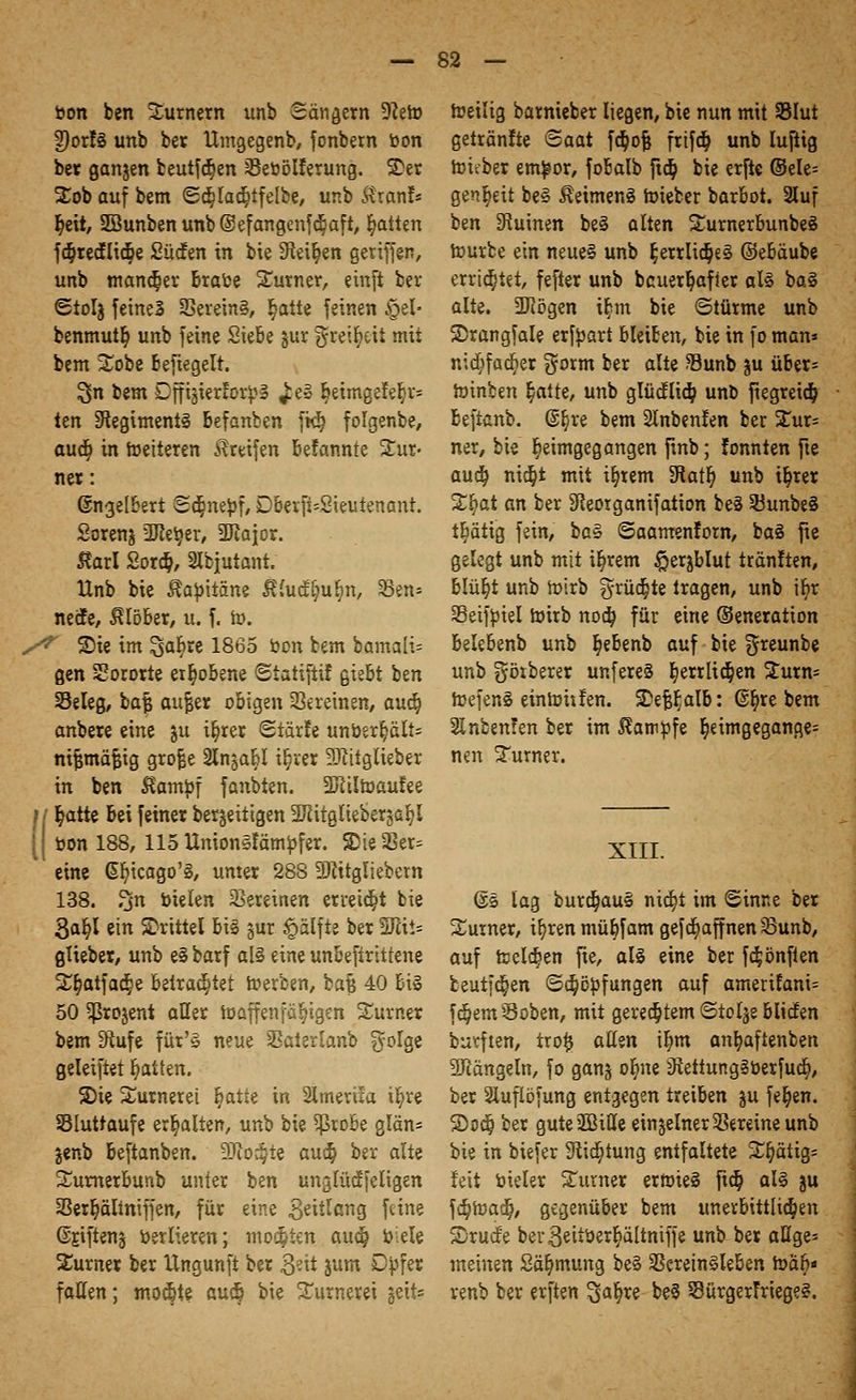 bon ben Turnern unb Sänget« 9?eto 2)orf§ unb ber Umgegenb, fonbem bon ber gangen beutf($en sßeoölrerung. SDer Sob auf bem <2cr;lad;tfelbe, unb Rxanb r;eit, 2Bunbenunb@efangcnfcBaft, Ratten fd^redEIic^e Südfen in bie 9ieir/en geriffen, unb mancher Brace Surner, etnft ber <£tolg feineS S8erein§, §atte feinen §el- benmutt; unb feine Siebe jur ^reifyttt mii bem Sobe Befiegelt. $n bem Dffigterrorpä ^e§ Beimgefer;^ ten Regiments Befanben fk^ folgenbe, aud) in weiteren Greifen Befannte Tur- ner : ©ngelBert ©cr^nebf, DBerfUSieutenant. Sorenj 'IRer^er, 3Jiajor. Raxl Sorä), 2lbjutant. Unb bie ^abitäne $£ucf[;ur)n, 33en* netfe, $löber, u. f. to. S* Sie im Safere 1865 öon bem bamali= gen Sororte erhobene ©iatiftif gie&t ben Seleg, ba| aujjer obigen Vereinen, aufy anbere eine gu i§rer «Stärle Unterhalts nijjmäfcig grojje 2lngal>I iljrer Sftitglieber in ben $ambf fanbien. SJitlroaufee ;;' r/atte Bei feiner beseitigen Sftitgliebergafyl [ bon 188, 115Union§tamöfer. Sie Ver- eine Gfyicago'§, unter 288 5)fttgliebern 138. 3n oielen Vereinen erreicht bie 3ar;l ein drittel Big gur £alfte ber 5ftii= güeber, unb e§ barf al§ eine unBefirittene Sryotfaa^e Betrautet roerben, bajj 40 Bi§ 50 ^rojent aller Waffen fähigen Surner bem 3^ufe für'S neue Saterlanb $olge geleiftet Ratten. S)ie Surnerei r)atte in Slmerua il)re SSIuttaufe erhalten, unb bie $roBe glän* genb Beftanben. 9ßo#te auä) ber alte SumerBunb unter ben unglüöcieligen SSer^ältniffen, für eine Zeitlang feine Srjfteng Osrlieren; motten audj Oiele Surner ber Ungunfi ber 3«tt gum Dofer fallen; mochte audj bie Surnerei geits roeiltg barnieber liegen, bie nun mit 33Iut getränfte Saat f$ofj frifdj unb luftig roieber em^or, foBalb ftd) bie erfte ©ele= genfcit be3 $etmen§ roieber bar&ot. 2lu[ ben Ruinen beä alten Sumerbunbeö würbe ein neue§ unb £errlict)e§ ©eBäube errietet, fefter unb bcuerljafier al§ ba§ alte. 2Rögen i^m bie ©türme unb SDrangfale erfbart bleiben, bie in fo man» ntc^facr)er $orm ber alte SBunb gu über* roinben r)atte, unb glücflid) unb ftegreid& Beftanb. ß^re bem Slnbenfen ber Sur= ner, bie heimgegangen finb; tonnten fte aud} ni$t mit intern Statt) unb tr)rer S^at an ber 3Reorganifation be§ 33unbe§ tijätig fein, ba§ ©aamenfom, ba§ fie gelegt unb mit it;rem #ergblut tränften, blür)t unb Wirb ^rüdjte tragen, unb ifcr Seifbiel wirb nod) für eine ©eneration BeleBenb unb §e&enb auf bie greunbe unb görberer unfereS r)errlic^en Surn= Wefen£ ein Witten. 2)ef#aIB: @^re bem Slnbenfen ber im ^am^fe heimgegangen nen Surner. XIII. ©s lag burdjauS nia^t im Sinne ber Surner, i^renmüBfam gefc^affnenSunb, auf teelajen fte, als eine ber fa^önften beutfct)en ©c^ö^fungen auf amerilani= feiern Soben, mit geregtem ©tolje BlidEen burften, tro^ aüm i^m an^aftenben SRängeln, fo gang or)ne iRettur.gSOerfua), ber Sluflofung entgegen treiben ju fe^en. S)oc§ ber guteäBitte einzelner Vereine unb bie in biefer Stiftung entfaltete S^ätig= feit bieler Surner erfoieS fta^ aU ju fäjtoad), gegenüber bem unerbittlid)en S5ru(fe bev^eitoer^ältntffe unb ber aUge= meinen Sä^mung be§ SSerein§leBen roa^« venb ber erften ^afyxe be3 SürgerFriege?.