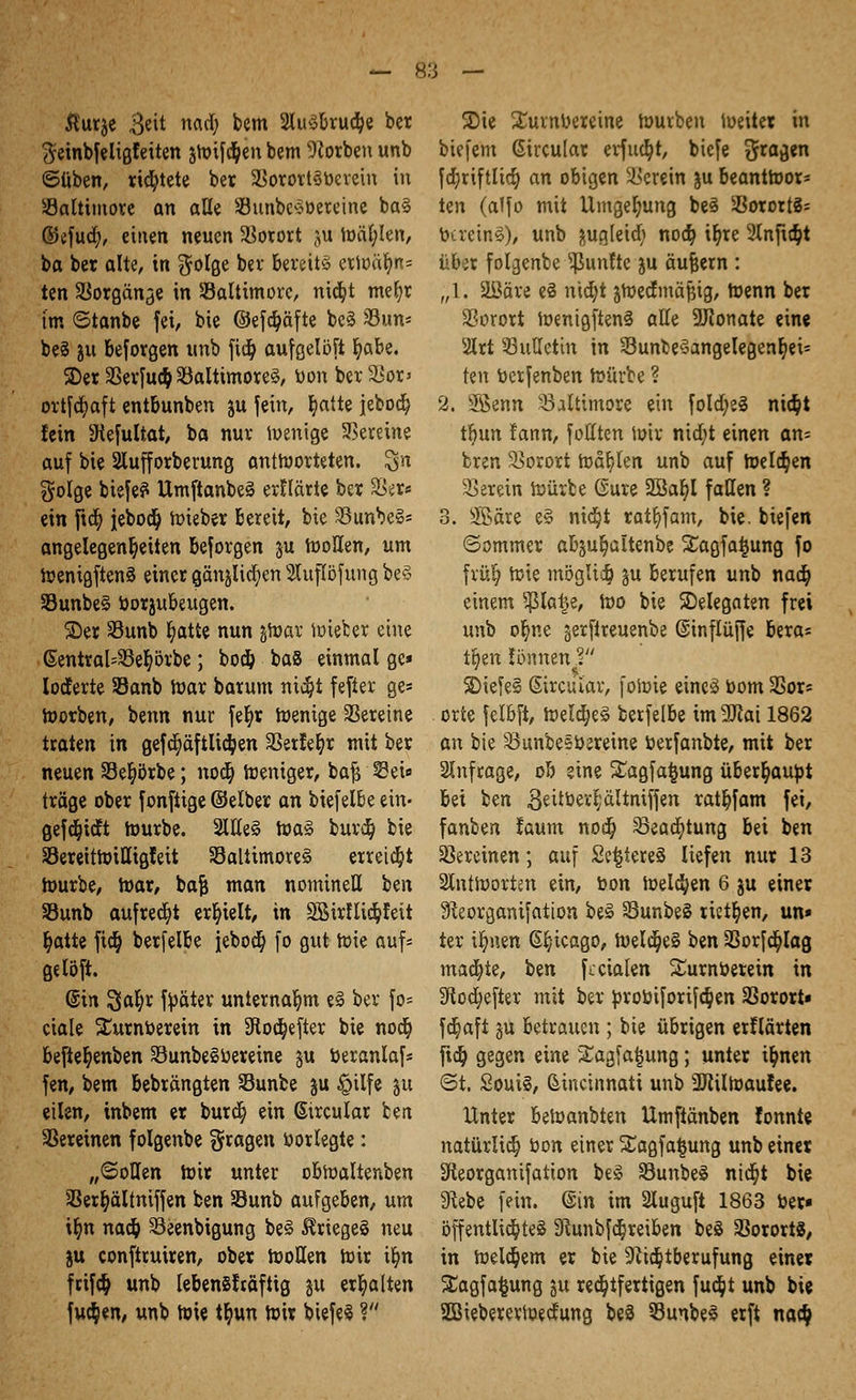 Äurje 3^it ncui; bem 2lu3bru$e ber ^einbfeligfeiten stoßen bem Sorben unb ©üben, richtete ber 2Sorort3bcvein in Baltimore an alle Söunbcobereine ba§ ©efud;, eiuen neuen Vorort ju wählen, ba ber alte, in golge ber bereits erWäljm= ten Vorgänge in ^Baltimore, nic^t mefyr im ©tanbe fei, bie ©efdjäfte bc3 23un* be§ )u besorgen unb ftdj aufgelöst ^abe. 2)er 3Serfu$ ^Baltimores, bon ber 2*or> ortfcfyaft entbunben ju fein, l?atte jeboc^ fein 9tefultat, ba nur Wenige Vereine auf bie 2lufforberung antworteten. $n golge biefe? UmftanbeS erltärte ber Sto ein fta; jebod? Wieber bereit, bie 23unbe§= angelegensten beforgen ju Wollen, um Wenigftenä einer gänjlic^en 2Utflöfung be§ S3unbe§ borjubeugen. SDer SBunb Ijatte nun jtoar Wieber eine ßentral=33er;örbe; bod& baS einmal gc* loderte SSanb War barum nic§t fefter ge« Worben, benn nur fe§r wenige Vereine traten in gefcr)äftlic^en SSerfefyr mit ber neuen 33e§örbe; nod) weniger, bafj Sei« träge ober fonftige ©eiber an biefelbe ein- gefeuert Würbe. 2We£ totö burd) bie SJereitWiUigreit Baltimores erreicht Würbe, War, bajj man nominell ben S3unb aufredet erhielt, in SBirlli^feit r)atte fidj berfelbe iebod? fo gut Wie auf; gelöft. (Sin ^ai)x fbäter unternahm e§ ber fo- ciale Satrnberein in 9lod)efter bie noer; befte^enben SBunbeSbereine §u beranlaf* fen, bem bebrängten Sunbe ju $ilfe ju eilen, inbem er burd; ein Gircutar bett Vereinen folgenbe fragen bor legte: „©ollen Wir unter obWaltenben SBerfyältniffen ben Sunb aufgeben, um ifyn nad& 33eenbigung beS Krieges neu ju conftruiren, ober Wollen Wir ilm frif$ unb lebenSMftig gu erhalten fuc^en, unb Wie t^un Wir btefeS ? SDie Turnvereine Würben Weiter in biefem ßircular erfaßt, btefe 3raä*n fcr)riftltcr) an obigen herein ju beantwor- ten (alfo mit Umgebung beS s-ßorortS= bereinS), unb jugleid; nod) ir)re 2Xnftt^t über folgenbe fünfte ju äußern : ;,1. Sßäre eS nicfyt ^Wertmäßig, Wenn ber SBorort WentgftenS alte -JJtonate ein« 2Irt Bulletin in 33unbe§angelegenr)et- ten berfenben Würbe ? 2. SBenn Baltimore ein fold;e3 nief/t tljun fann, fotlten Wir nid;t einen an= bren Vorort Wahlen unb auf Wellen herein Würbe (Sure 3Sal)l fallen ? 3. 3Bäre e§ nicljt rat^fam, bie. tiefen ©ommer abju^altenbe SCagfatjung fo fvür) Wie mögltdj gu berufen unb naa) einem ^la^e, \oo bie ^Delegaten frei unb of)ne §erftreuenbe ©inflüjfe bera« t§en tonnen T 2>iefe§ ßirciuav, foWie eincö bom 3Sor* orte fetbft, Welches berfelbe imSJiai 1862 an bie 23unbeettereine berfanbte, mit ber anfrage, ob eine SEagfa^ung überhaupt bei ben .Seitberl'ältmffen ratbfam fei, fanben !aum nod) 33ead)tung bei ben Vereinen; auf SetjiereS liefen nur 13 antworten ein, bon Wellen 6 ju einer 9faorganifation be§ 33unbe§ riet^en, un» ter ir)uen ß^teago, Weites ben SSorfcr)Iag mad)te, ben fccialen Surnüerein in 3tod)efter mit ber ^roöiforifdjen SSororU fc^aft ju betrauen ; bie übrigen erklärten ftd^ gegen eine gagfaijung; unter i^nen ©t. Souil, Sincinnati unb SDtilWaufee. Unter beWanbten Umftänben fonnt« natürlid; bon einer ^agfa^ung unb einer Sfleorganifation be§ Sunbe§ nid;t bie 9tebe fein. @in im 3luguft 1863 ber« öffentliches 9^unbfd^reiben beS Vororts, in Welchem er bie Sftdjtberufung einer ^agfa^ung ju rechtfertigen fu$t unb bie SBiebererioecfung beä 33unbe3 erft nac§