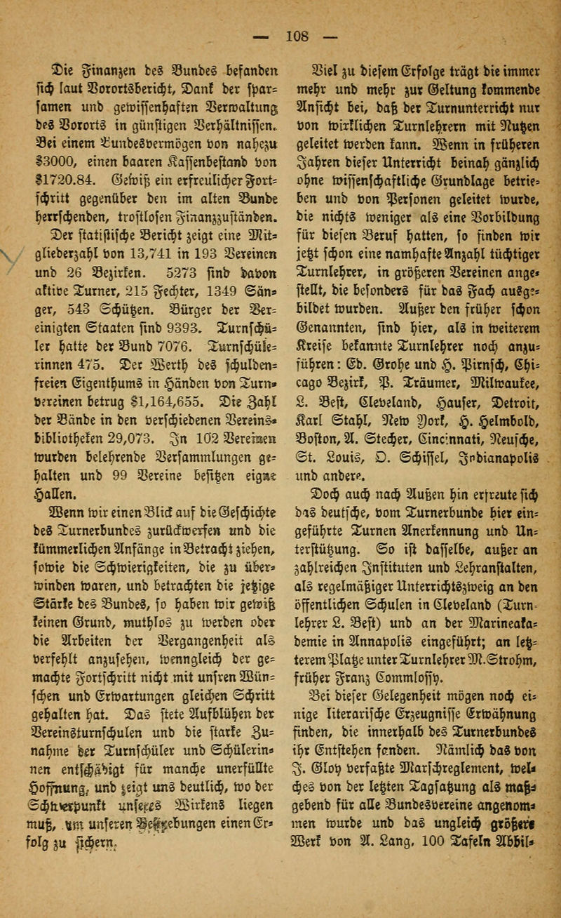 $>ie Ofinanjen be§ 33unbe§ befanben ftc&, laut Vorortäbericb,!, SDanf ber fyar= [amen unb gemiffen^aften Verroaltung; be3 Vororts in günftigen SSer^ältntffen. Sei einem £unbe§üermögen oon na^eju §3000, einen baaren ^affenbeftanb »on $1720.84. ©efoifj ein erfreulicher %oxU f$ritt gegenüber ben im alten 53unbe b, errfäenben, troftlofen ^inanjjuftänben. 3)er ftaiißifa)e 33ericb,t jeigt eine 2Jiit= glieber^a^l bon 13,741 in 193 Vereinen unb 26 Sejirfen. 5273 finb bat>on aftitoe Surner, 215 gelter, 1349 ©an* ger, 543 Sc^ü^en. Sürger ber Ver= einigten Staaten finb 9393. Surnfd^i* Ier r)atie ber SSunb 7076. 2urnfdjüfe= rinnen 475. Set SSertl) be§ f$ulben= freien ©igent^umS in §anben oon Surn» üereinen betrug $1,164,655. 2>ie 3a^I ber 93änbe in ben oerfdt)iebenen SSereins« bibIiotb,e!en 29,073. £n 102 Vereräen mürben belefyrenbe Verfammlungen ge- halten unb 99 Vereine befifcen eigae fallen. SBenn mir einen Slicf auf bie@efd)id}te be§ Surnerbuntes surücftrerfen unb bie !ümmerlid)en Anfänge inSetrat^t jieB,en, fotoie bie @dt}mierigfeiten, bie ju über* minben toaren, unb betrauten bie jefcige Stärfe be§ VunbeS, fo b,aben mir gewiß leinen ©runb, mutb,To§ ju merben ober bie arbeiten ber Vergangenheit al§ toerfe^tt anjufe§en, menngleid) ber ge= machte $ortf$ritt nid)t mit unfren 2Bün= fö)en unb ©rfoartungen gleiten (Schritt gehalten b,at. ©aS ftete 2lufblü$en ber Verein§turnf$ulen unb bie ftarle 3u= nabjne ber Surnfcfyüler unb ©djülerin* nm entf^äbtgt für mandje unerfüllte Hoffnung, unb jetgt un§ beutliä), too ber 'SajttWöunft unfeffS SßirfenS liegen muß, Mm unferen pe^ebungen einen ®r» folg^u ftcj&ern- Viel ju biefem ©rfolge trägt bie immer mer^r unb mefr)r jur ©eltung fommenbe 9lnjt$t bei, baß ber Turnunterricht nur üon toti!ltcr)en Xurnlebjrern mit 9Ju$en geleitet merben !ann. SBenn in früheren ^a^ren biefer Unterricht beinat) ganjlicb, ob.ne h>iffenf$aftli$e ©runblage betrie» ben unb fcon ^ßerfonen geleitet mürbe, bie nichts meniger als eine Vorbilbung für biefert Seruf Ratten, fo finben mir je|t f<$on eine namhafte 2lnjar)l tüchtiger ü£urnler)rer, in größeren Vereinen ange* fteHt, bie befonberS für baä fieiä) auSg?« bilbet mürben. 2lußer ben früher f$on (benannten, ftnb b, ter, als in meiterem Greife befatmte Xurnle&rer nocfi, anju= führen: @b. ©rob, e unb §. $trnf$, ©r)i= cago Sejirf, % Träumer, TOmaufee, 2. Veft, Glebelanb, $aufer, Detroit, £ar[ @tat,l, 9?eto g)orf, $. §elmboIb, Vofton, 21. (Stecher, Ginclnnati, -fteuföe, <3t. SouiS, D. ©Riffel, ^nbianafcolis unb anbere. SDocb, aucb. naa) 2lußen bjn erfreute ficb, baS beutfc&e, üom Xurnerbunbe biet t\n- gefüljrte turnen 2lnerfennung unb Un= terftüijung. <So ift baffelbe, au^er an jabjreidpen ^nftituten unb Seb,ranftalten, al§ regelmäßiger Unterricb, tS^meig an ben öffentlichen ©c^ulen in Glebelanb (2urn= leerer 2. Seft) unb an ber 9Jiarineafa= bemie in 2lnna^oli§ eingeführt; an U%-- terem ^pla|e unter Surnleb, rer SJl.Strob, m, früher ^ranj Gommloffr;. Sei biefer ©elegen^eit mögen noeb, eU nige Iiterarifc^e ßrjeugniffe (Srroä^nung finben, bie innerhalb be§ SurnerbunbeS ib,r (Sntfte^en fctnben. 3fiamlidt) ba§ bon % ©lo^ toerfaßte SPtarfc^reglement, toeU dje§ öon ber legten Xagfa^ung als mafa gebenb für alle Sunbe^öereine angenoma men mürbe unb ba§ ungleich größere SSBerf bon 21. Sang. 100 Safein Slbbil*