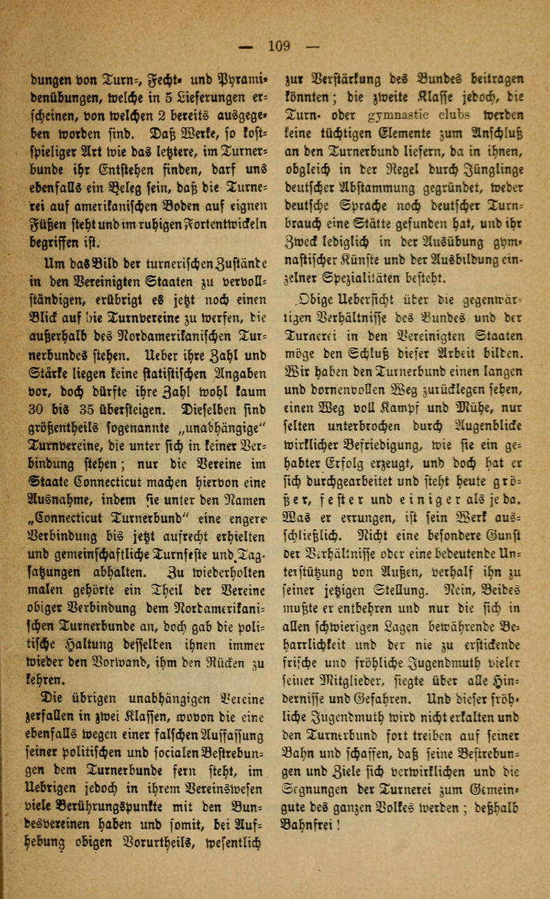 bungen bon %vm*, %ety* unb $t/rami» benübungen, toel<$e in 5 Sieferungen er= (feinen/ bon Wellen 2 bereite auägege» ben worben finb. 2)afj SBetfe, fo foft- ftüeliger 2Irt Wie baS Ie^tere, im Turners bunbe i^t @ntjter)en finben, barf un§ ebenfalls ein 5}eleg fein, bafj bie 2urne= tei auf amerifanifeben ©oben auf eignen t^üfeen ftet>tunbtm ruhigenjVortentWicfeln begriffen ijl. Um ba«93ilb ber turnerifcften3ufünte in ben bereinigten Staaten ju berboQ= ftänbigen, erübrigt e8 jefct nodp einen Slicf auf bie Surnbereine ju Werfen, bie aufjert)alb bes -Jcorbamerifanifc&en £ur= nerbunbeS fielen. Heber ir)re 3ab)l unb Starte liegen feine jratiftifc$en Angaben bor, boeb, bürfte it)re 3at)l rt>or)I faum 30 bi8 35 überfteigen. SDiefelben ftnb großenteils fogenannte „unabhängige Xumbereine, bie unter ftä) in feiner 33er- binbung freien; nur bie Vereine im Staate Connecticut machen t)ierbon eine 2lu§nar/me, inbem fie unter ben tarnen „Connecticut Xurnerbunb eine engere- s.ßerbinbung bi§ je$t aufregt erhielten unb gemeinfc§aftlia> Jurnfefte unb.^ag* fafcungen abgalten. 3u Wieberbolten malen gehörte ein ür)etl ber Vereine obiger Serbinbung bem 9?orfcamerifani= f$en Surnerbunbe an, beer) gab bie boli= tiföe Haltung beffelten ifmen immer roieber ben SSorWanb, ihm ben Süden ^u teuren. 35ie übrigen unabhängigen Vereine jerfaDen in jWei klaffen, roobon bie eine ebenfalls wegen einer falfcbenSluffaffung feiner bolitifdjen unb focialenSeftrebun^ gen bem Surnerbunbe fem fter/t, im Uebrigen jeboci) in ibrem SBereinSWefen biele S9erül;rung8bun!te mit ben Sun= beSbereinen ^aben unb fomit, bei 3Xuf= $ebung obigen Sorurt^eill, rpefentlier) jur 23erfiärfung beS 33unbe§ beitrogen fönnten; bie jWeite klaffe jeboeb, fcie Sunt- ober gynmastic chibs Werben feine tüchtigen demente ,um Slnfcbluß an ben ^urnerbunb liefern, ba in ibnen, obgleid) in ber Segel burdj Jünglinge beutfe^er ^Ibftammung gegrünbet, Weber beutfct)e Sbraä)e nod) beutfäjer 2urn= brauch eine Stätte gefunben §at, unb ibr 3wed lebiglia) in ber 2Iu3übung gbm» naftifä)er fünfte unb ber 2Iu«btlbung ein- zelner Sbejialitäten beftebt. Cbige Ueber|icr)t üter bie gegenn-ar^ tigen 3>erbältniffe be3 S?unbeS unb ber ^urncrei in ben bereinigten Staaten möge ben Schluß biefer SIrbeit bilben. SBir b/aben benüutnerbunb einen langen unb bornenfcpüen 5£>eg -?utücflegen feben, einen 2Beg boU $ambf unb 2Jfül?e, nur feiten unterbrochen burä) SXugenblicfe Wirflidjer Sefriebigung, Wie fie ein ge= b)abter ßrfolg erzeugt, unb bo<§ bat er fict) burebgearbeitet unb fter)t t)eute grö= per, f e ft e r unb einiger all je ba. 2Ea3 er errungen, ift fein 5>erf anfc faMiefjlicb. 9ftcbt eine befonbere ©unft Der 2>crfcällniffe ober einebebeutenbeUn= ietftüfcung bon 2luf5«n, berfyalf it)rt ju feiner je^igen Stellung. Kein, 33eibes mufjte er entbehren unb nur bie ftcb in allen fdjwierigen Sagen bewäbrenbe 9e» barrliä)feit unb ber nie ju erftiefenbe frifebe uud fröbliebe ^ugenbmutb vieler feiner 3TJitglieber, fiegte über alle £>in= berniffe unb ©efabren. Unb biefer fvcb« lia)e .^ugenbmut^ Wirb nic^t erfalten unb ben Xurntvbunb fort treiben auf feiner 33abn unb fc^affen, bafe feine 23efrrebun= gen unb 3i«Ie ftcb berwirflieben unb bie Segnungen ber ÜEumerei jum ©emein» gute be§ ganjen 3?oIfe$ Werben ; befcbalb Sa^nfrei!