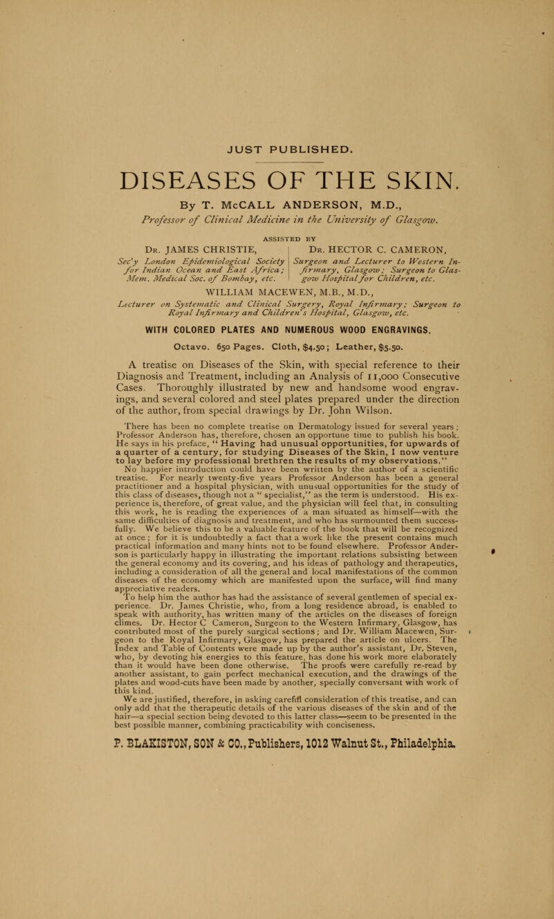 JUST PUBLISHED. DISEASES OF THE SKIN By T. McCALL ANDERSON, M.D., Professor of Clinical Medicine in the University of Glasgow. ASSISTED BY Dr. JAMES CHRISTIE, Sec'y London Epidemiological Society for Indian Ocean and East Africa; Mem. Medical Soc. of Bombay, etc. Dr. HECTOR C. CAMERON, Surgeon and Lecturer to Western In- firmary, Glasgow ; Surgeon to Glas- gow Hospital for Children, etc. WILLIAM MACEWEN, M.B., M.D., Lecturer on Systematic and Clinical Surgery, Royal Infirmary; Surgeon to Royal Infirmary and Children s Hospital, Glasgow, etc. WITH COLORED PLATES AND NUMEROUS WOOD ENGRAVINGS. Octavo. 650 Pages. Cloth, $4.50; Leather, $5.50. A treatise on Diseases of the Skin, with special reference to their Diagnosis and Treatment, including an Analysis of 11,000 Consecutive Cases. Thoroughly illustrated by new and handsome wood engrav- ings, and several colored and steel plates prepared under the direction of the author, from special drawings by Dr. John Wilson. There has been no complete treatise on Dermatology issued for several years ; Professor Anderson has, therefore, chosen an opportune time to publish his book. He says in his preface,  Having had unusual opportunities, for upwards of a quarter of a century, for studying Diseases of the Skin, I now venture to lay before my professional brethren the results of my observations. No happier introduction could have been written by the author of a scientific treatise. For nearly twenty-five years Professor Anderson has been a general practitioner and a hospital physician, with unusual opportunities for the study of this class of diseases, though not a  specialist, as the term is understood. His ex- perience is, therefore, of great value, and the physician will feel that, in consulting this work, he is reading the experiences of a man situated as himself—with the same difficulties of diagnosis and treatment, and who has surmounted them success- fully. We believe this to be a valuable feature of the book that will be recognized at once ; for it is undoubtedly a fact that a work like the present contains much practical information and many hints not to be found elsewhere. Professor Ander- son is particularly happy in illustrating the important relations subsisting between the general economy and its covering, and his ideas of pathology and therapeutics, including a consideration of all the general and local manifestations of the common diseases of the economy which are manifested upon the surface, will find many appreciative readers. To help him the author has had the assistance of several gentlemen of special ex- perience. Dr. James Christie, who, from a long residence abroad, is enabled to speak with authority, has written many of the articles on the diseases of foreign climes. Dr. Hector C Cameron, Surgeon to the Western Infirmary, Glasgow, has contributed most of the purely surgical sections; and Dr. William Macewen, Sur- geon to the Royal Infirmary, Glasgow, has prepared the article on ulcers. The Index and Table of Contents were made up by the author's assistant, Dr. Steven, who, by devoting his energies to this feature, has done his work more elaborately than it would have been done otherwise. The proofs were carefully re-read by another assistant, to gain perfect mechanical execution, and the drawings of the plates and wood-cuts have been made by another, specially conversant with work of this kind. We are justified, therefore, in asking carefin consideration of this treatise, and can only add that the therapeutic details of the various diseases of the skin and of the hair—a special section being devoted to this latter class—seem to be presented in the best possible manner, combining practicability with conciseness. P. BLAKISTON, SON & CO., Publishers, 1012 Walnut St., Philadelphia.