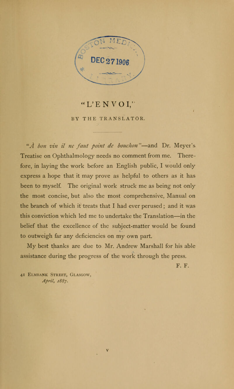 **^ » It I—. ~^^, DEC271906 L'ENVOI, BY THE TRANSLATOR. A ban vin il ne faut point de bonchon—and Dr. Meyer's Treatise on Ophthalmology needs no comment from me. There- fore, in laying the work before an English public, I would only express a hope that it may prove as helpful to others as it has been to myself. The original work struck me as being not only the most concise, but also the most comprehensive, Manual on the branch of which it treats that I had ever perused; and it was this conviction which led me to undertake the Translation—in the belief that the excellence of the subject-matter would be found to outweigh far any deficiencies on my own part. My best thanks are due to Mr. Andrew Marshall for his able assistance during the progress of the work through the press. F. F. 41 Elmbamk Street, Glasgow, April, 1887.