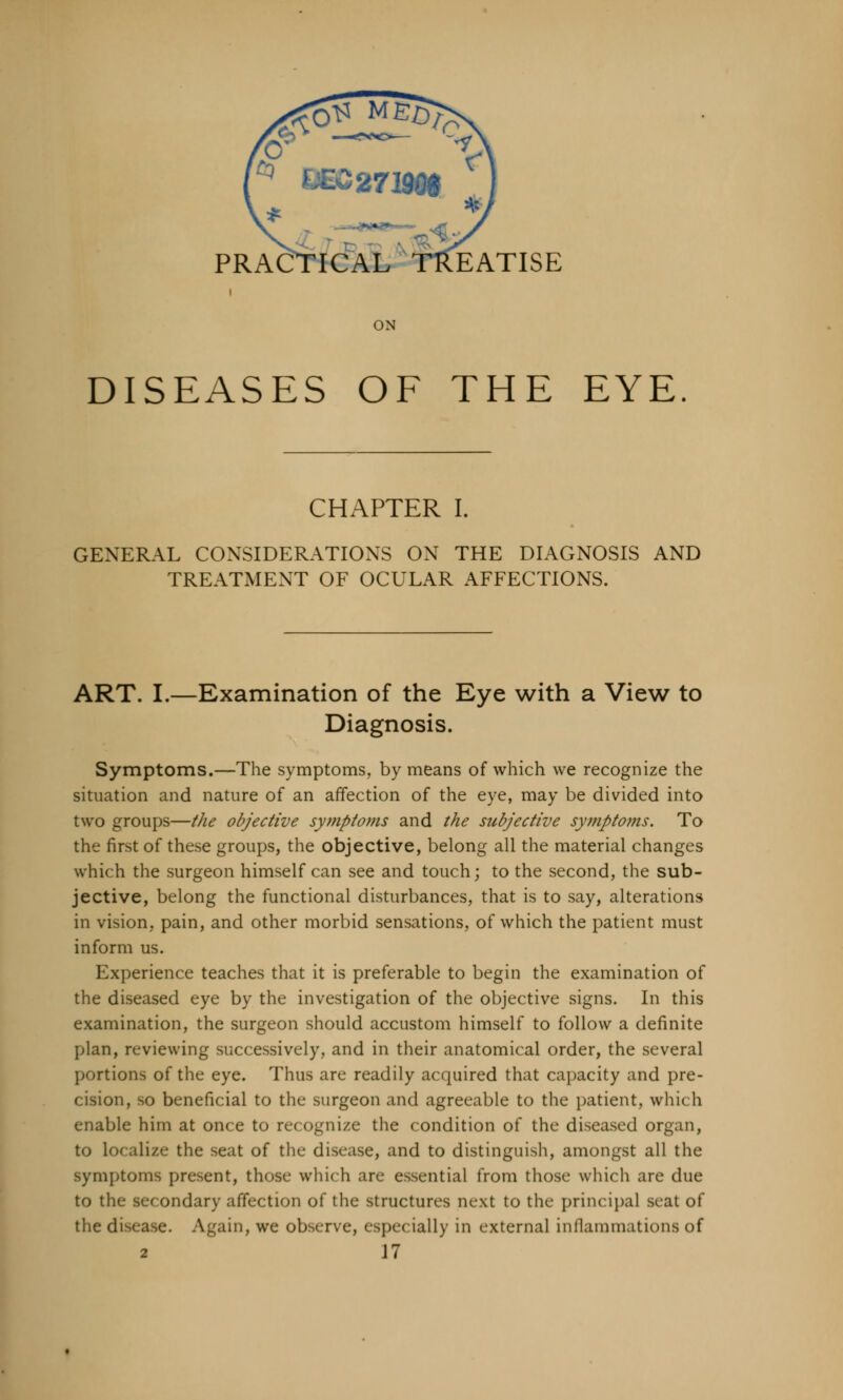 PRACTICAL TREATISE ON DISEASES OF THE EYE CHAPTER I. GENERAL CONSIDERATIONS ON THE DIAGNOSIS AND TREATMENT OF OCULAR AFFECTIONS. ART. I.—Examination of the Eye with a View to Diagnosis. Symptoms.—The symptoms, by means of which we recognize the situation and nature of an affection of the eye, may be divided into two groups—the objective symptoms and the subjective symptoms. To the first of these groups, the objective, belong all the material changes which the surgeon himself can see and touch; to the second, the sub- jective, belong the functional disturbances, that is to say, alterations in vision, pain, and other morbid sensations, of which the patient must inform us. Experience teaches that it is preferable to begin the examination of the diseased eye by the investigation of the objective signs. In this examination, the surgeon should accustom himself to follow a definite plan, reviewing successively, and in their anatomical order, the several portions of the eye. Thus are readily acquired that capacity and pre- cision, so beneficial to the surgeon and agreeable to the patient, which enable him at once to recognize the condition of the diseased organ, to localize the seat of the disease, and to distinguish, amongst all the symptoms pre>ent, those \vhi< h are essential from those which are due to the secondary affection of the structures next to the principal seat of the disease. Again, we observe, especially in external inflammations of