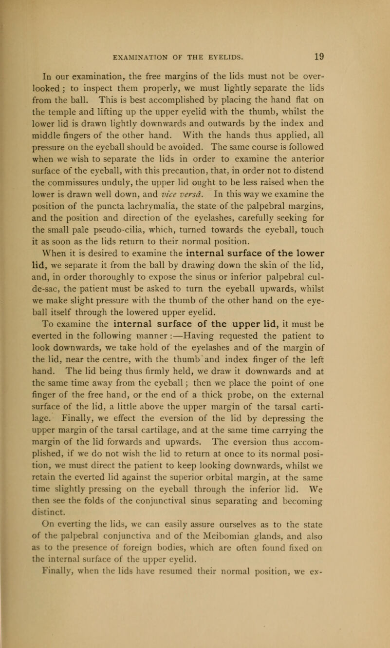 In our examination, the free margins of the lids must not be over- looked ; to inspect them properly, we must lightly separate the lids from the ball. This is best accomplished by placing the hand flat on the temple and lifting up the upper eyelid with the thumb, whilst the lower lid is drawn lightly downwards and outwards by the index and middle fingers of the other hand. With the hands thus applied, all pressure on the eyeball should be avoided. The same course is followed when we wish to separate the lids in order to examine the anterior surface of the eyeball, with this precaution, that, in order not to distend the commissures unduly, the upper lid ought to be less raised when the lower is drawn well down, and vice versa. In this way we examine the position of the puncta lachrymalia, the state of the palpebral margins, and the position and direction of the eyelashes, carefully seeking for the small pale pseudo-cilia, which, turned towards the eyeball, touch it as soon as the lids return to their normal position. When it is desired to examine the internal surface of the lower lid, we separate it from the ball by drawing down the skin of the lid, and, in order thoroughly to expose the sinus or inferior palpebral cul- de-sac, the patient must be asked to turn the eyeball upwards, whilst we make slight pressure with the thumb of the other hand on the eye- ball itself through the lowered upper eyelid. To examine the internal surface of the upper lid, it must be everted in the following manner :—Having requested the patient to look downwards, we take hold of the eyelashes and of the margin of the lid, near the centre, with the thumb and index finger of the left hand. The lid being thus firmly held, we draw it downwards and at the same time away from the eyeball; then we place the point of one finger of the free hand, or the end of a thick probe, on the external surface of the lid, a little above the upper margin of the tarsal carti- lage. Finally, we effect the eversion of the lid by depressing the upper margin of the tarsal cartilage, and at the same time carrying the margin of the lid forwards and upwards. The eversion thus accom- plished, if we do not wish the lid to return at once to its normal posi- tion, we must direct the patient to keep looking downwards, whilst we retain the everted lid against the superior orbital margin, at the same time slightly pressing on the eyeball through the inferior lid. We then see the folds of the conjunctival sinus separating and becoming distinct. On everting the lids, we can easily assure ourselves as to the state of the palpebral conjunctiva and of the Meibomian glands, and also U to the presence of foreign bodies, which are often found fixed on the internal surface of the upper eyelid. Finally, when the lids have resinned their normal position, we e\-