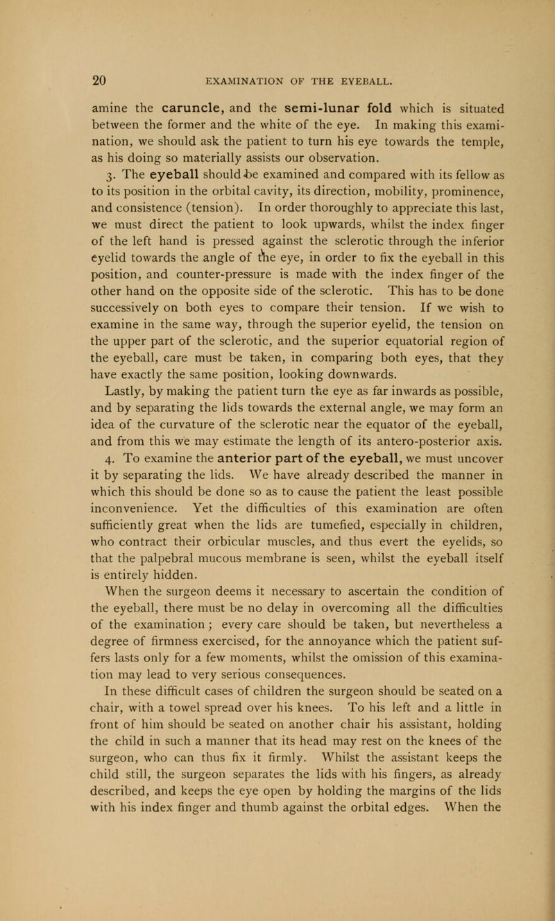 amine the caruncle, and the semi-lunar fold which is situated between the former and the white of the eye. In making this exami- nation, we should ask the patient to turn his eye towards the temple, as his doing so materially assists our observation. 3. The eyeball should <be examined and compared with its fellow as to its position in the orbital cavity, its direction, mobility, prominence, and consistence (tension). In order thoroughly to appreciate this last, we must direct the patient to look upwards, whilst the index finger of the left hand is pressed against the sclerotic through the inferior eyelid towards the angle of trie eye, in order to fix the eyeball in this position, and counter-pressure is made with the index finger of the other hand on the opposite side of the sclerotic. This has to be done successively on both eyes to compare their tension. If we wish to examine in the same way, through the superior eyelid, the tension on the upper part of the sclerotic, and the superior equatorial region of the eyeball, care must be taken, in comparing both eyes, that they have exactly the same position, looking downwards. Lastly, by making the patient turn the eye as far inwards as possible, and by separating the lids towards the external angle, we may form an idea of the curvature of the sclerotic near the equator of the eyeball, and from this we may estimate the length of its antero-posterior axis. 4. To examine the anterior part of the eyeball, we must uncover it by separating the lids. We have already described the manner in which this should be done so as to cause the patient the least possible inconvenience. Yet the difficulties of this examination are often sufficiently great when the lids are tumefied, especially in children, who contract their orbicular muscles, and thus evert the eyelids, so that the palpebral mucous membrane is seen, whilst the eyeball itself is entirely hidden. When the surgeon deems it necessary to ascertain the condition of the eyeball, there must be no delay in overcoming all the difficulties of the examination ; every care should be taken, but nevertheless a degree of firmness exercised, for the annoyance which the patient suf- fers lasts only for a few moments, whilst the omission of this examina- tion may lead to very serious consequences. In these difficult cases of children the surgeon should be seated on a chair, with a towel spread over his knees. To his left and a little in front of him should be seated on another chair his assistant, holding the child in such a manner that its head may rest on the knees of the surgeon, who can thus fix it firmly. Whilst the assistant keeps the child still, the surgeon separates the lids with his fingers, as already described, and keeps the eye open by holding the margins of the lids with his index finger and thumb against the orbital edges. When the