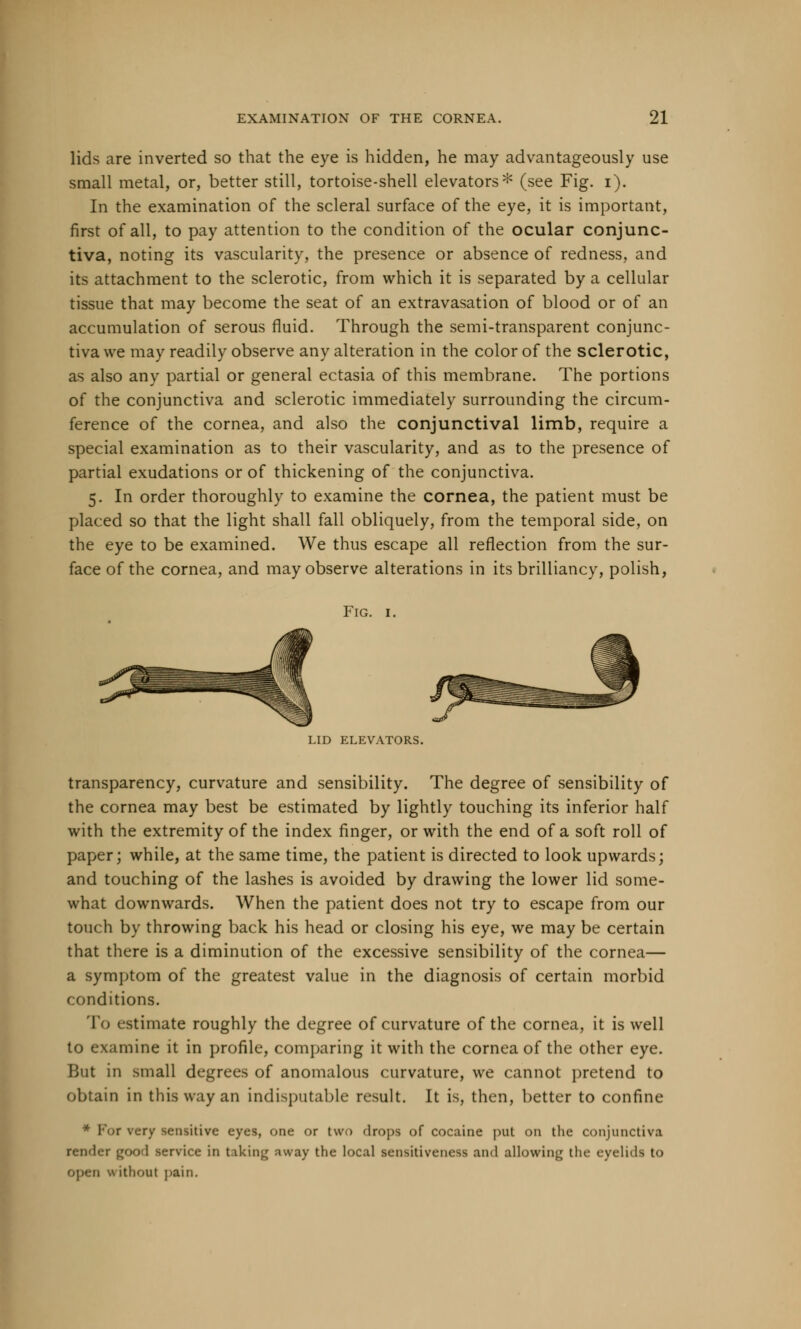 lids are inverted so that the eye is hidden, he may advantageously use small metal, or, better still, tortoise-shell elevators* (see Fig. i). In the examination of the scleral surface of the eye, it is important, first of all, to pay attention to the condition of the ocular conjunc- tiva, noting its vascularity, the presence or absence of redness, and its attachment to the sclerotic, from which it is separated by a cellular tissue that may become the seat of an extravasation of blood or of an accumulation of serous fluid. Through the semi-transparent conjunc- tiva we may readily observe any alteration in the color of the sclerotic, as also any partial or general ectasia of this membrane. The portions of the conjunctiva and sclerotic immediately surrounding the circum- ference of the cornea, and also the conjunctival limb, require a special examination as to their vascularity, and as to the presence of partial exudations or of thickening of the conjunctiva. 5. In order thoroughly to examine the cornea, the patient must be placed so that the light shall fall obliquely, from the temporal side, on the eye to be examined. We thus escape all reflection from the sur- face of the cornea, and may observe alterations in its brilliancy, polish, Fig. 1. LID ELEVATORS. transparency, curvature and sensibility. The degree of sensibility of the cornea may best be estimated by lightly touching its inferior half with the extremity of the index finger, or with the end of a soft roll of paper; while, at the same time, the patient is directed to look upwards; and touching of the lashes is avoided by drawing the lower lid some- what downwards. When the patient does not try to escape from our touch by throwing back his head or closing his eye, we may be certain that there is a diminution of the excessive sensibility of the cornea— a symptom of the greatest value in the diagnosis of certain morbid conditions. To estimate roughly the degree of curvature of the cornea, it is well 1 mine it in profile, comparing it with the cornea of the other eye. But in small degrees of anomalous curvature, we cannot pretend to obtain in this way an indisputable result. It is, then, better to confine r very sensitive eyes, one or two drops of cocaine put on the conjunctiva render good service in taking away the local sensitiveness and allowing tin- eyelidfl to ithoul pain.