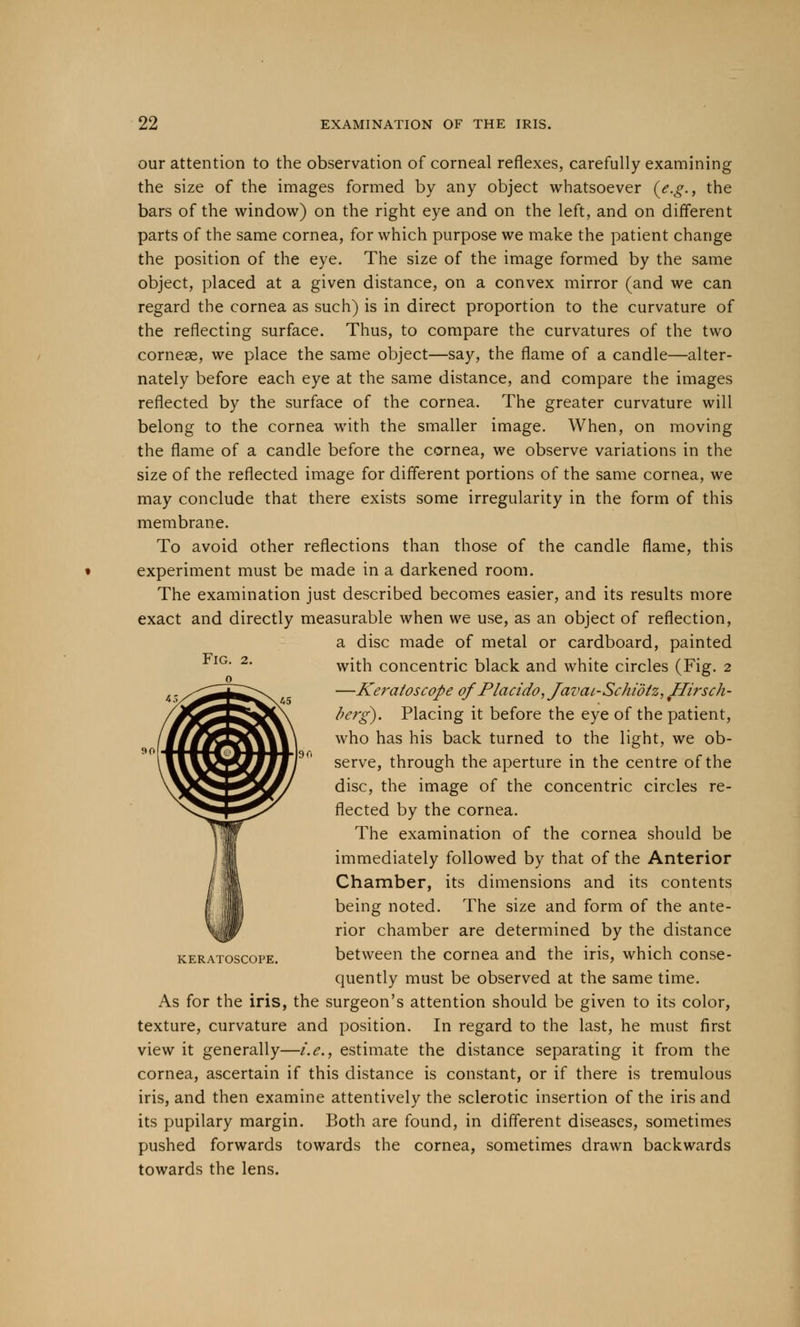 our attention to the observation of corneal reflexes, carefully examining the size of the images formed by any object whatsoever (e.g., the bars of the window) on the right eye and on the left, and on different parts of the same cornea, for which purpose we make the patient change the position of the eye. The size of the image formed by the same object, placed at a given distance, on a convex mirror (and we can regard the cornea as such) is in direct proportion to the curvature of the reflecting surface. Thus, to compare the curvatures of the two corneal, we place the same object—say, the flame of a candle—alter- nately before each eye at the same distance, and compare the images reflected by the surface of the cornea. The greater curvature will belong to the cornea with the smaller image. When, on moving the flame of a candle before the cornea, we observe variations in the size of the reflected image for different portions of the same cornea, we may conclude that there exists some irregularity in the form of this membrane. To avoid other reflections than those of the candle flame, this experiment must be made in a darkened room. The examination just described becomes easier, and its results more exact and directly measurable when we use, as an object of reflection, a disc made of metal or cardboard, painted with concentric black and white circles (Fig. 2 —Keratoscope of Placido,Javcu-Schi'6tz, Hirsch- berg). Placing it before the eye of the patient, who has his back turned to the light, we ob- serve, through the aperture in the centre of the disc, the image of the concentric circles re- flected by the cornea. The examination of the cornea should be immediately followed by that of the Anterior Chamber, its dimensions and its contents being noted. The size and form of the ante- rior chamber are determined by the distance between the cornea and the iris, which conse- quently must be observed at the same time. As for the iris, the surgeon's attention should be given to its color, texture, curvature and position. In regard to the last, he must first view it generally—i.e., estimate the distance separating it from the cornea, ascertain if this distance is constant, or if there is tremulous iris, and then examine attentively the sclerotic insertion of the iris and its pupilary margin. Both are found, in different diseases, sometimes pushed forwards towards the cornea, sometimes drawn backwards towards the lens. Fig. 2. mssi mm KERATOSCOPE.