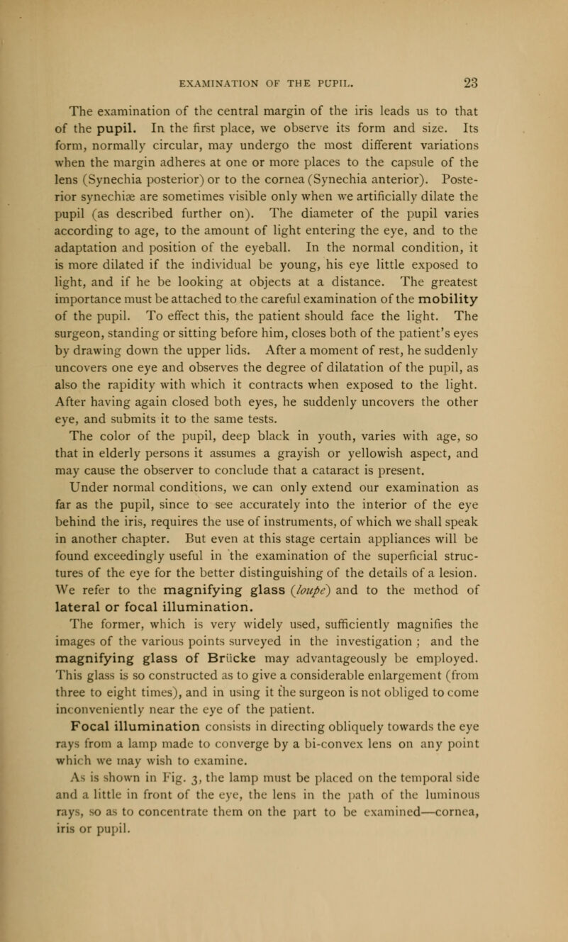 The examination of the central margin of the iris leads us to that of the pupil. In the first place, we observe its form and size. Its form, normally circular, may undergo the most different variations when the margin adheres at one or more places to the capsule of the lens (Synechia posterior) or to the cornea (Synechia anterior). Poste- rior synechias are sometimes visible only when we artificially dilate the pupil (as described further on). The diameter of the pupil varies according to age, to the amount of light entering the eye, and to the adaptation and position of the eyeball. In the normal condition, it is more dilated if the individual be young, his eye little exposed to light, and if he be looking at objects at a distance. The greatest importance must be attached to the careful examination of the mobility of the pupil. To effect this, the patient should face the light. The surgeon, standing or sitting before him, closes both of the patient's eyes by drawing down the upper lids. After a moment of rest, he suddenly uncovers one eye and observes the degree of dilatation of the pupil, as also the rapidity with which it contracts when exposed to the light. After having again closed both eyes, he suddenly uncovers the other eye, and submits it to the same tests. The color of the pupil, deep black in youth, varies with age, so that in elderly persons it assumes a grayish or yellowish aspect, and may cause the observer to conclude that a cataract is present. Under normal conditions, we can only extend our examination as far as the pupil, since to see accurately into the interior of the eye behind the iris, requires the use of instruments, of which we shall speak in another chapter. But even at this stage certain appliances will be found exceedingly useful in the examination of the superficial struc- tures of the eye for the better distinguishing of the details of a lesion. We refer to the magnifying glass {loupe) and to the method of lateral or focal illumination. The former, which is very widely used, sufficiently magnifies the images of the various points surveyed in the investigation ; and the magnifying glass of Briicke may advantageously be employed. This glass is so constructed as to give a considerable enlargement (from three to eight times), and in using it the surgeon is not obliged to come inc onveniently near the eye of the patient. Focal illumination consists in directing obliquely towards the eye rays from a lamp made to converge by a bi-convex lens on any point which we may wish to examine. is shown in Fig. 3, the lamp must be placed on the temporal side and a little in front of the eve the lens in the path of the luminous to concentrate them on the part to be examined—conn a, iris or pupil.