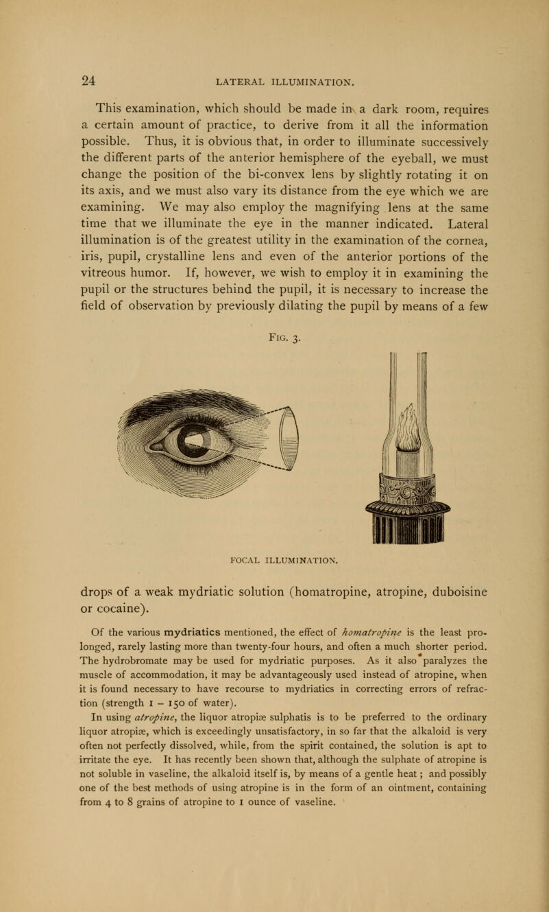 This examination, which should be made in a dark room, requires a certain amount of practice, to derive from it all the information possible. Thus, it is obvious that, in order to illuminate successively the different parts of the anterior hemisphere of the eyeball, we must change the position of the bi-convex lens by slightly rotating it on its axis, and we must also vary its distance from the eye which we are examining. We may also employ the magnifying lens at the same time that we illuminate the eye in the manner indicated. Lateral illumination is of the greatest utility in the examination of the cornea, iris, pupil, crystalline lens and even of the anterior portions of the vitreous humor. If, however, we wish to employ it in examining the pupil or the structures behind the pupil, it is necessary to increase the field of observation by previously dilating the pupil by means of a few Fig. 3. FOCAL ILLUMINATION. drops of a weak mydriatic solution (homatropine, atropine, duboisine or cocaine). Of the various mydriatics mentioned, the effect of homatropine is the least pro- longed, rarely lasting more than twenty-four hours, and often a much shorter period. The hydrobromate may be used for mydriatic purposes. As it also paralyzes the muscle of accommodation, it may be advantageously used instead of atropine, when it is found necessary to have recourse to mydriatics in correcting errors of refrac- tion (strength I - 150 of water). In using atropine, the liquor atropiae sulphatis is to be preferred to the ordinary liquor atropine, which is exceedingly unsatisfactory, in so far that the alkaloid is very often not perfectly dissolved, while, from the spirit contained, the solution is apt to irritate the eye. It has recently been shown that, although the sulphate of atropine is not soluble in vaseline, the alkaloid itself is, by means of a gentle heat; and possibly one of the best methods of using atropine is in the form of an ointment, containing from 4 to 8 grains of atropine to I ounce of vaseline.