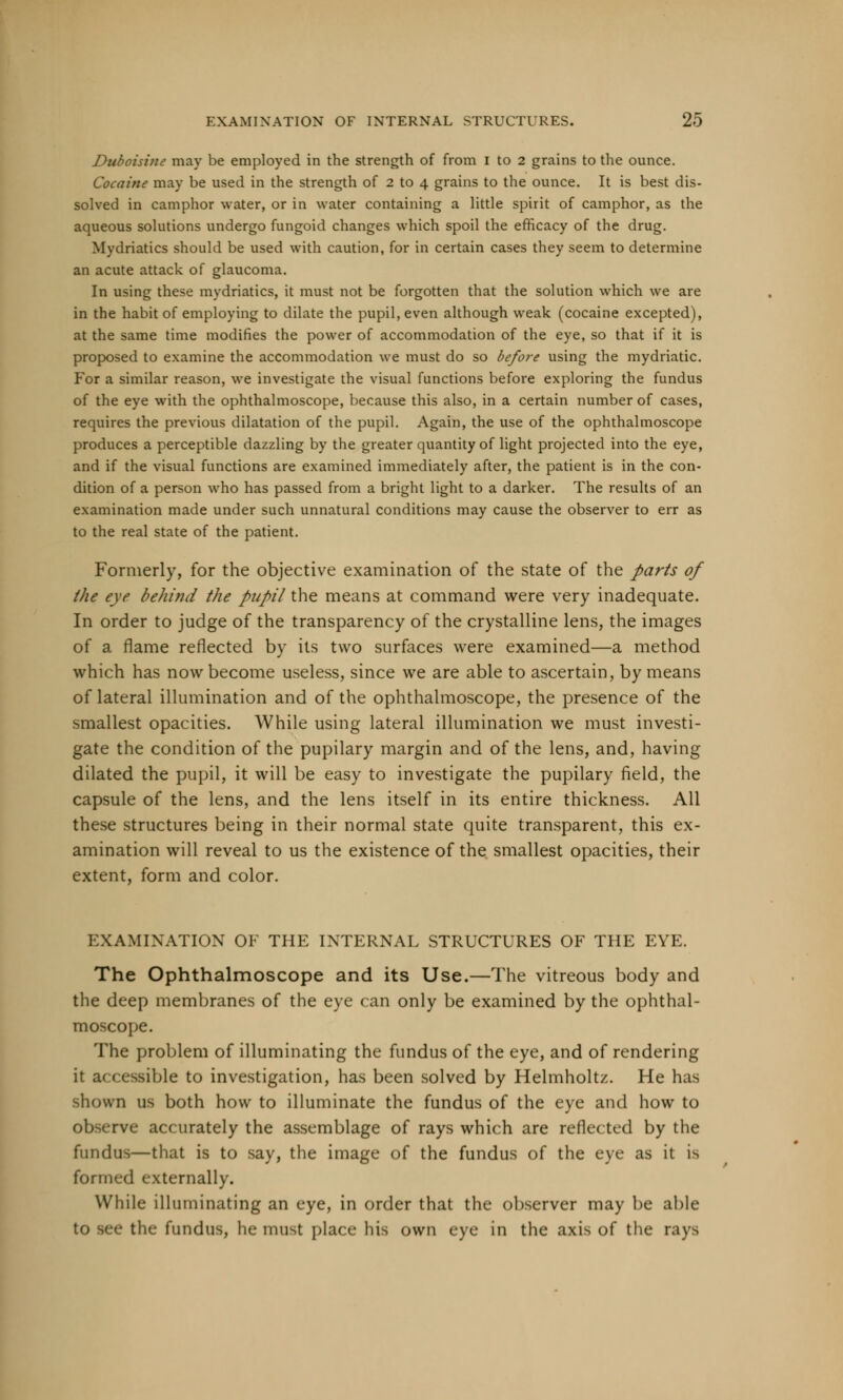 Duboisine may be employed in the strength of from I to 2 grains to the ounce. Cocaine may be used in the strength of 2 to 4 grains to the ounce. It is best dis- solved in camphor water, or in water containing a little spirit of camphor, as the aqueous solutions undergo fungoid changes which spoil the efficacy of the drug. Mydriatics should be used with caution, for in certain cases they seem to determine an acute attack of glaucoma. In using these mydriatics, it must not be forgotten that the solution which we are in the habit of employing to dilate the pupil, even although weak (cocaine excepted), at the same time modifies the power of accommodation of the eye, so that if it is proposed to examine the accommodation we must do so before using the mydriatic. For a similar reason, we investigate the visual functions before exploring the fundus of the eye with the ophthalmoscope, because this also, in a certain number of cases, requires the previous dilatation of the pupil. Again, the use of the ophthalmoscope produces a perceptible dazzling by the greater quantity of light projected into the eye, and if the visual functions are examined immediately after, the patient is in the con- dition of a person who has passed from a bright light to a darker. The results of an examination made under such unnatural conditions may cause the observer to err as to the real state of the patient. Formerly, for the objective examination of the state of the parts of the eye behind the pupil the means at command were very inadequate. In order to judge of the transparency of the crystalline lens, the images of a flame reflected by its two surfaces were examined—a method which has now become useless, since we are able to ascertain, by means of lateral illumination and of the ophthalmoscope, the presence of the smallest opacities. While using lateral illumination we must investi- gate the condition of the pupilary margin and of the lens, and, having dilated the pupil, it will be easy to investigate the pupilary field, the capsule of the lens, and the lens itself in its entire thickness. All these structures being in their normal state quite transparent, this ex- amination will reveal to us the existence of the smallest opacities, their extent, form and color. EXAMINATION OF THE INTERNAL STRUCTURES OF THE EYE. The Ophthalmoscope and its Use.—The vitreous body and the deep membranes of the eye can only be examined by the ophthal- moscope. The problem of illuminating the fundus of the eye, and of rendering it a< cessible to investigation, has been solved by Helmholtz. He has shown us both how to illuminate the fundus of the eye and how to observe accurately the assemblage of rays which are reflected by the fundus—that is to say, the image of the fundus of the eye as it is formed externally. While illuminating an eye, in order that the observer may be able ■ the fundus, he must place his own eye in the axis of the rays