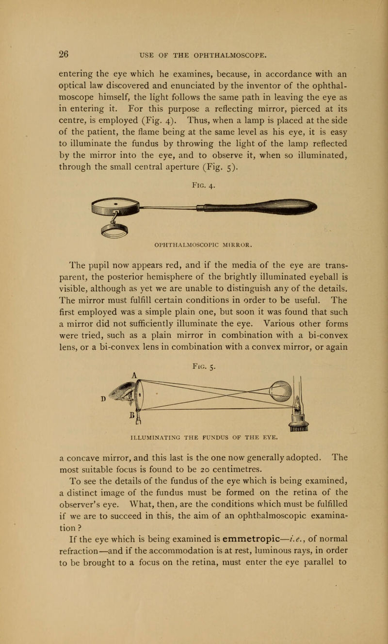 entering the eye which he examines, because, in accordance with an optical law discovered and enunciated by the inventor of the ophthal- moscope himself, the light follows the same path in leaving the eye as in entering it. For this purpose a reflecting mirror, pierced at its centre, is employed (Fig. 4). Thus, when a lamp is placed at the side of the patient, the flame being at the same level as his eye, it is easy to illuminate the fundus by throwing the light of the lamp reflected by the mirror into the eye, and to observe it, when so illuminated, through the small central aperture (Fig. 5). Fig. 4. OPHTHALMOSCOPIC MIRROR. The pupil now appears red, and if the media of the eye are trans- parent, the posterior hemisphere of the brightly illuminated eyeball is visible, although as yet we are unable to distinguish any of the details. The mirror must fulfill certain conditions in order to be useful. The first employed was a simple plain one, but soon it was found that such a mirror did not sufficiently illuminate the eye. Various other forms were tried, such as a plain mirror in combination with a bi-convex lens, or a bi-convex lens in combination with a convex mirror, or again Fig. 5. -m ILLUMINATING THE FUNDUS OF THE EYE. a concave mirror, and this last is the one now generally adopted. The most suitable focus is found to be 20 centimetres. To see the details of the fundus of the eye which is being examined, a distinct image of the fundus must be formed on the retina of the observer's eye. What, then, are the conditions which must be fulfilled if we are to succeed in this, the aim of an ophthalmoscopic examina- tion ? If the eye which is being examined is emmetropic—i.e., of normal refraction—and if the accommodation is at rest, luminous rays, in order to be brought to a focus on the retina, must enter the eye parallel to