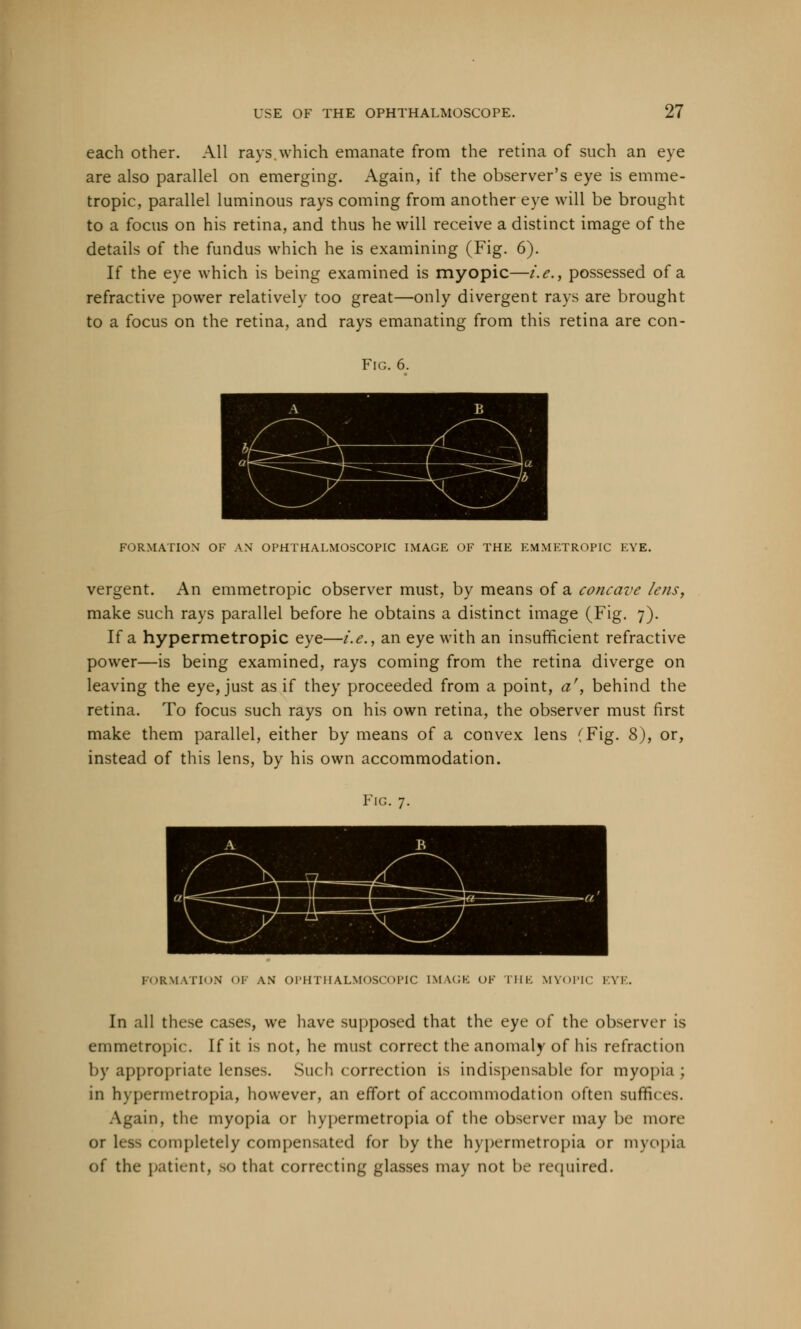 each other. All rays which emanate from the retina of such an eye are also parallel on emerging. Again, if the observer's eye is emme- tropic, parallel luminous rays coming from another eye will be brought to a focus on his retina, and thus he will receive a distinct image of the details of the fundus which he is examining (Fig. 6). If the eye which is being examined is myopic—i.e., possessed of a refractive power relatively too great—only divergent rays are brought to a focus on the retina, and rays emanating from this retina are con- Fig. 6. FORMATION OF AN OPHTHALMOSCOPIC IMAGE OF THE EMMETROPIC EYE. vergent. An emmetropic observer must, by means of a concave lens, make such rays parallel before he obtains a distinct image (Fig. 7). If a hypermetropic eye—i.e., an eye with an insufficient refractive power—is being examined, rays coming from the retina diverge on leaving the eye, just as if they proceeded from a point, a', behind the retina. To focus such rays on his own retina, the observer must first make them parallel, either by means of a convex lens (Fig. 8), or, instead of this lens, by his own accommodation. Fig. 7. FORMATION OF AN OPHTHALMOSCOPIC [MAGE OK THE MYOPIC EYE. In all these cases, we have supposed that the eye of the observer is emmetropic. If it is not, he must correct the anomaly of his refraction by appropriate lenses. Such correction is indispensable for myopia ; in hypermetropia, however, an effort of accommodation often suffices. Again, the myopia or hypermetropia of the observer may be more or less completely compensated for by the hypermetropia or myopia of the patient, so that correcting glasses may not be required.