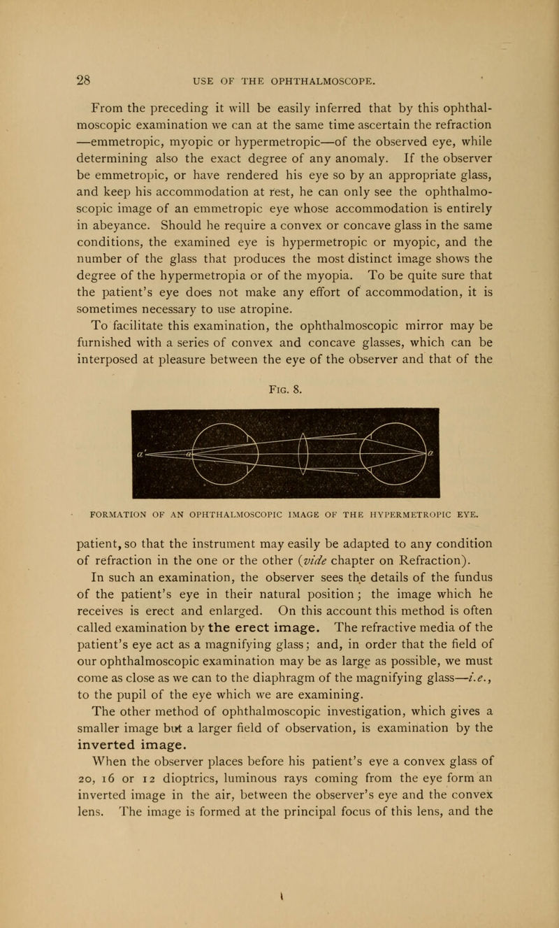 From the preceding it will be easily inferred that by this ophthal- moscopic examination we can at the same time ascertain the refraction —emmetropic, myopic or hypermetropic—of the observed eye, while determining also the exact degree of any anomaly. If the observer be emmetropic, or have rendered his eye so by an appropriate glass, and keep his accommodation at rest, he can only see the ophthalmo- scopic image of an emmetropic eye whose accommodation is entirely in abeyance. Should he require a convex or concave glass in the same conditions, the examined eye is hypermetropic or myopic, and the number of the glass that produces the most distinct image shows the degree of the hypermetropia or of the myopia. To be quite sure that the patient's eye does not make any effort of accommodation, it is sometimes necessary to use atropine. To facilitate this examination, the ophthalmoscopic mirror may be furnished with a series of convex and concave glasses, which can be interposed at pleasure between the eye of the observer and that of the Fig. 8. FORMATION OF AN OPHTHALMOSCOPIC IMAGE OF THE HYPERMETROPIC EYE. patient, so that the instrument may easily be adapted to any condition of refraction in the one or the other {vide chapter on Refraction). In such an examination, the observer sees the details of the fundus of the patient's eye in their natural position; the image which he receives is erect and enlarged. On this account this method is often called examination by the erect image. The refractive media of the patient's eye act as a magnifying glass; and, in order that the field of our ophthalmoscopic examination may be as large as possible, we must come as close as we can to the diaphragm of the magnifying glass—i.e., to the pupil of the eye which we are examining. The other method of ophthalmoscopic investigation, which gives a smaller image but a larger field of observation, is examination by the inverted image. When the observer places before his patient's eve a convex glass of 20, 16 or 12 dioptrics, luminous rays coming from the eye form an inverted image in the air, between the observer's eye and the convex lens. The image is formed at the principal focus of this lens, and the