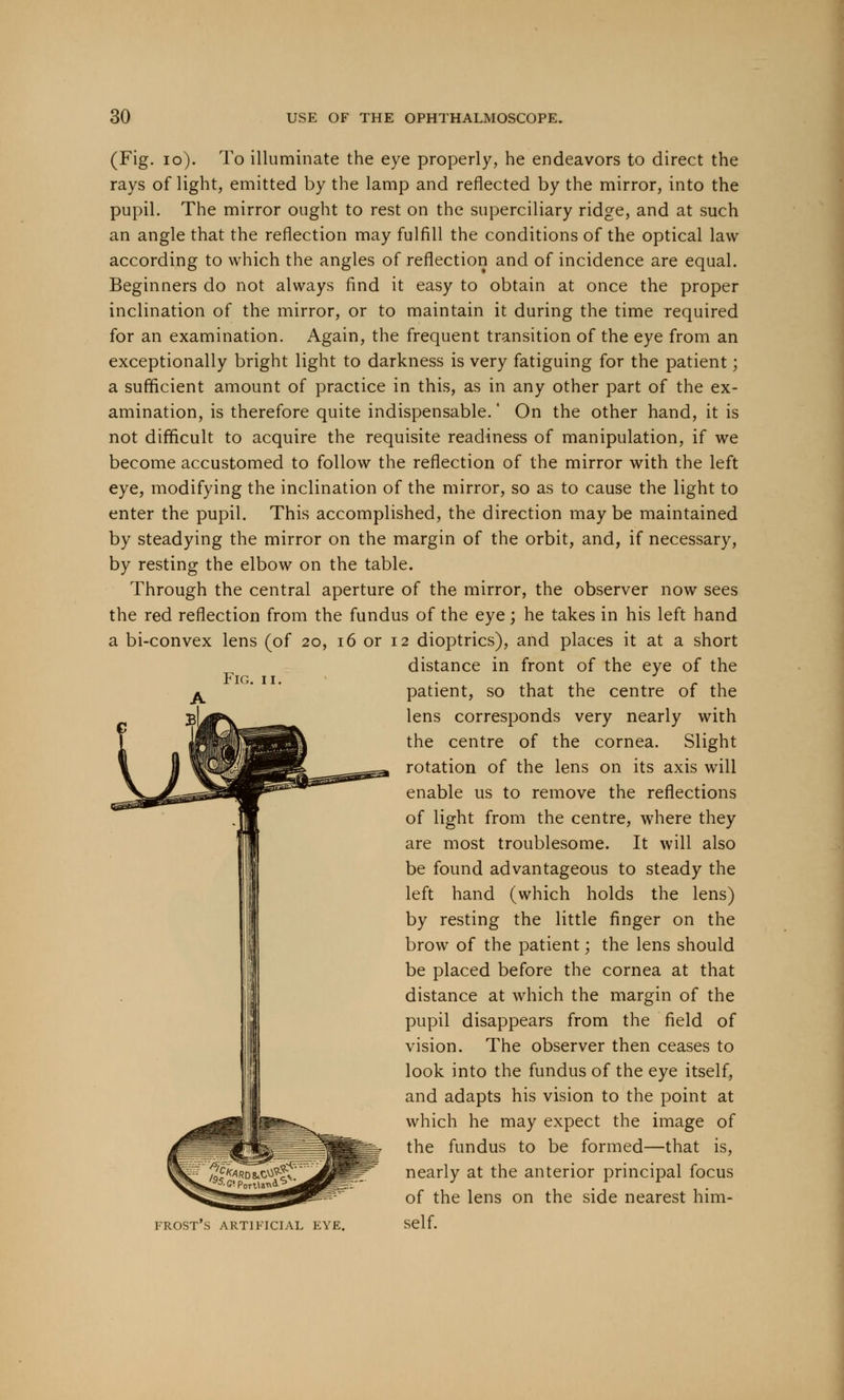 FIG. I (Fig. 10). To illuminate the eye properly, he endeavors to direct the rays of light, emitted by the lamp and reflected by the mirror, into the pupil. The mirror ought to rest on the superciliary ridge, and at such an angle that the reflection may fulfill the conditions of the optical law according to which the angles of reflection and of incidence are equal. Beginners do not always find it easy to obtain at once the proper inclination of the mirror, or to maintain it during the time required for an examination. Again, the frequent transition of the eye from an exceptionally bright light to darkness is very fatiguing for the patient; a sufficient amount of practice in this, as in any other part of the ex- amination, is therefore quite indispensable.' On the other hand, it is not difficult to acquire the requisite readiness of manipulation, if we become accustomed to follow the reflection of the mirror with the left eye, modifying the inclination of the mirror, so as to cause the light to enter the pupil. This accomplished, the direction maybe maintained by steadying the mirror on the margin of the orbit, and, if necessary, by resting the elbow on the table. Through the central aperture of the mirror, the observer now sees the red reflection from the fundus of the eye; he takes in his left hand a bi-convex lens (of 20, 16 or 12 dioptrics), and places it at a short distance in front of the eye of the patient, so that the centre of the lens corresponds very nearly with the centre of the cornea. Slight rotation of the lens on its axis will enable us to remove the reflections of light from the centre, where they are most troublesome. It will also be found advantageous to steady the left hand (which holds the lens) by resting the little finger on the brow of the patient; the lens should be placed before the cornea at that distance at which the margin of the pupil disappears from the field of vision. The observer then ceases to look into the fundus of the eye itself, and adapts his vision to the point at which he may expect the image of the fundus to be formed—that is, nearly at the anterior principal focus of the lens on the side nearest him- frost's artificial eye. self.