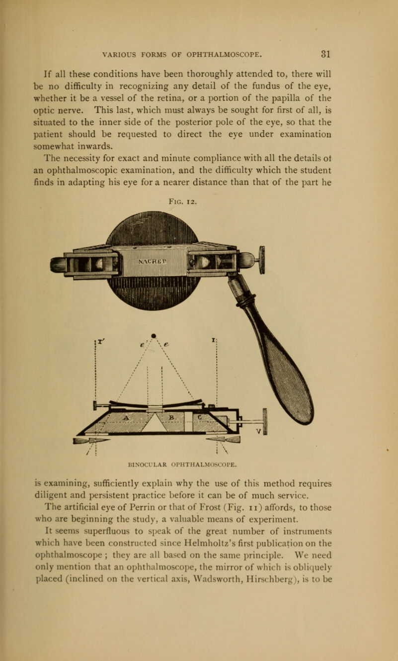 If all these conditions have been thoroughly attended to, there will be no difficulty in recognizing any detail of the fundus of the eye, whether it be a vessel of the retina, or a portion of the papilla of the optic nerve. This last, which must always be sought for first of all, is situated to the inner side of the posterior pole of the eye, so that the patient should be requested to direct the eye under examination somewhat inwards. The necessity for exact and minute compliance with all the details ot an ophthalmoscopic examination, and the difficulty which the student finds in adapting his eve for a nearer distance than that of the part he Fig. 12. IHNOCTLAR OPIITHALM- OPE. is examining, sufficiently explain why the use of this method requires diligent and persistent practice before it can be of much service. The artificial eye of Perrin or that of Frost (Fig. n) affords, to those who are beginning the study, a valuable means of experiment. It seems superiluous to speak of the great number of instruments which have been constructed since Helmholtz's first publication on the ophthalmoscope ; they are all based on the same principle. We need only mention that an ophthalmoscope, the mirror of which is obliquely placed (inclined on the vertical axis, Wadsworth, Hirschberg i, is to be