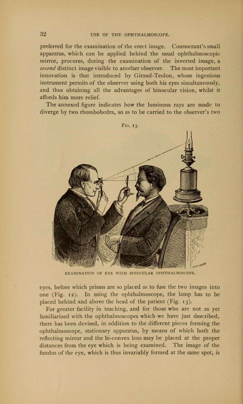 preferred for the examination of the erect image. Coursserant's small apparatus, which can be applied behind the usual ophthalmoscopic mirror, procures, during the examination of the inverted image, a second distinct image visible to another observer. The most important innovation is that introduced by Giraud-Teulon, whose ingenious instrument permits of the observer using both his eyes simultaneously, and thus obtaining all the advantages of binocular vision, whilst it affords him more relief. The annexed figure indicates how the luminous rays are made to diverge by two rhombohedra, so as to be carried to the observer's two Fig. 13. EXAMINATION OF EYE WITH BINOCULAR OPHTHALMOSCOPE. eyes, before which prisms are so placed as to fuse the two images into one (Fig. 12). In using the ophthalmoscope, the lamp has to be placed behind and above the head of the patient (Fig. 13). For greater facility in teaching, and for those who are not as yet familiarized with the ophthalmoscopes which we have just described, there has been devised, in addition to the different pieces forming the ophthalmoscope, stationary apparatus, by means of which both the reflecting mirror and the bi-convex lens may be placed at the proper distances from the eye which is being examined. The image of the fundus of the eye, which is thus invariably formed at the same spot, is
