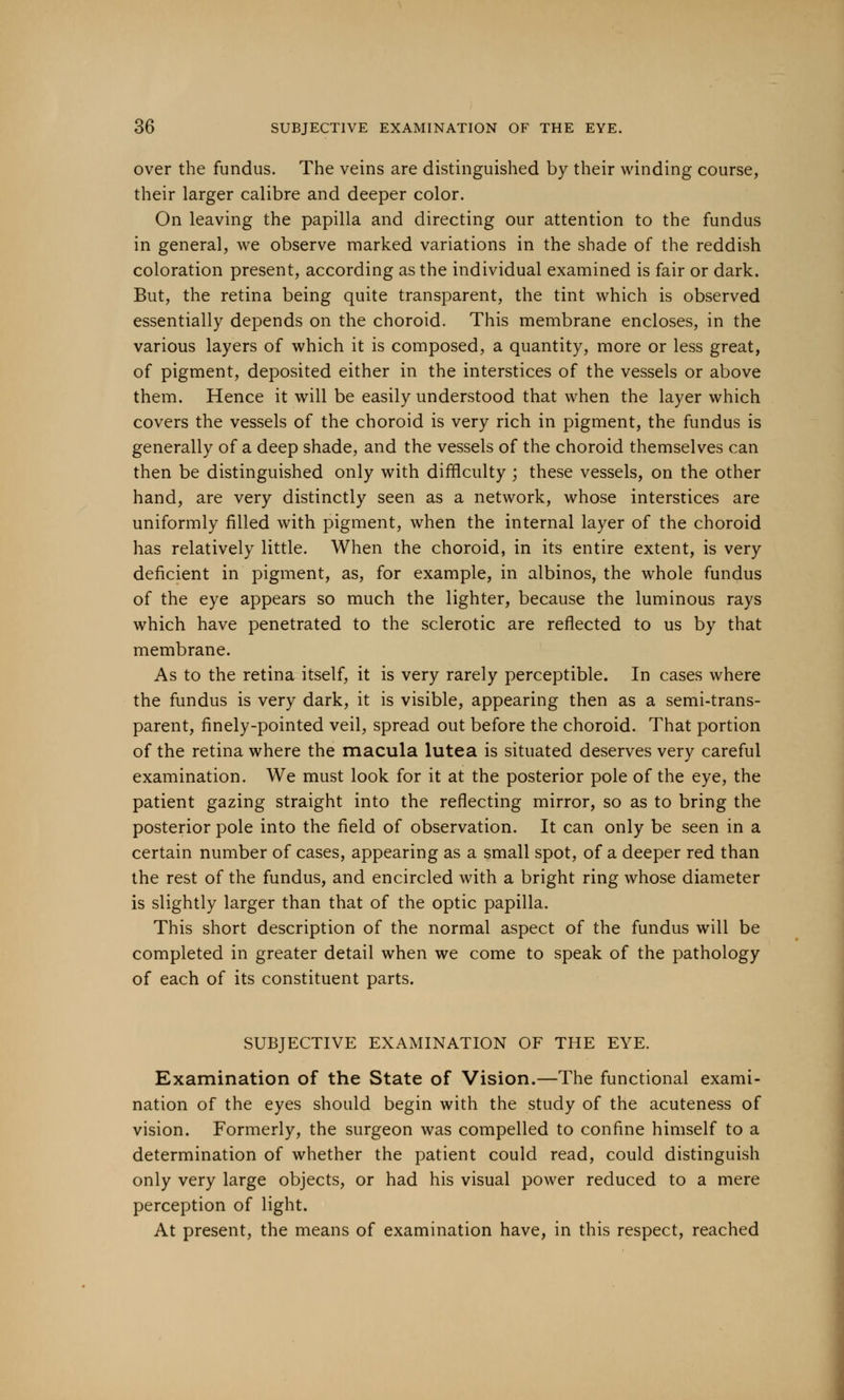 over the fundus. The veins are distinguished by their winding course, their larger calibre and deeper color. On leaving the papilla and directing our attention to the fundus in general, we observe marked variations in the shade of the reddish coloration present, according as the individual examined is fair or dark. But, the retina being quite transparent, the tint which is observed essentially depends on the choroid. This membrane encloses, in the various layers of which it is composed, a quantity, more or less great, of pigment, deposited either in the interstices of the vessels or above them. Hence it will be easily understood that when the layer which covers the vessels of the choroid is very rich in pigment, the fundus is generally of a deep shade, and the vessels of the choroid themselves can then be distinguished only with difficulty ; these vessels, on the other hand, are very distinctly seen as a network, whose interstices are uniformly filled with pigment, when the internal layer of the choroid has relatively little. When the choroid, in its entire extent, is very deficient in pigment, as, for example, in albinos, the whole fundus of the eye appears so much the lighter, because the luminous rays which have penetrated to the sclerotic are reflected to us by that membrane. As to the retina itself, it is very rarely perceptible. In cases where the fundus is very dark, it is visible, appearing then as a semi-trans- parent, finely-pointed veil, spread out before the choroid. That portion of the retina where the macula lutea is situated deserves very careful examination. We must look for it at the posterior pole of the eye, the patient gazing straight into the reflecting mirror, so as to bring the posterior pole into the field of observation. It can only be seen in a certain number of cases, appearing as a small spot, of a deeper red than the rest of the fundus, and encircled with a bright ring whose diameter is slightly larger than that of the optic papilla. This short description of the normal aspect of the fundus will be completed in greater detail when we come to speak of the pathology of each of its constituent parts. SUBJECTIVE EXAMINATION OF THE EYE. Examination of the State of Vision.—The functional exami- nation of the eyes should begin with the study of the acuteness of vision. Formerly, the surgeon was compelled to confine himself to a determination of whether the patient could read, could distinguish only very large objects, or had his visual power reduced to a mere perception of light. At present, the means of examination have, in this respect, reached