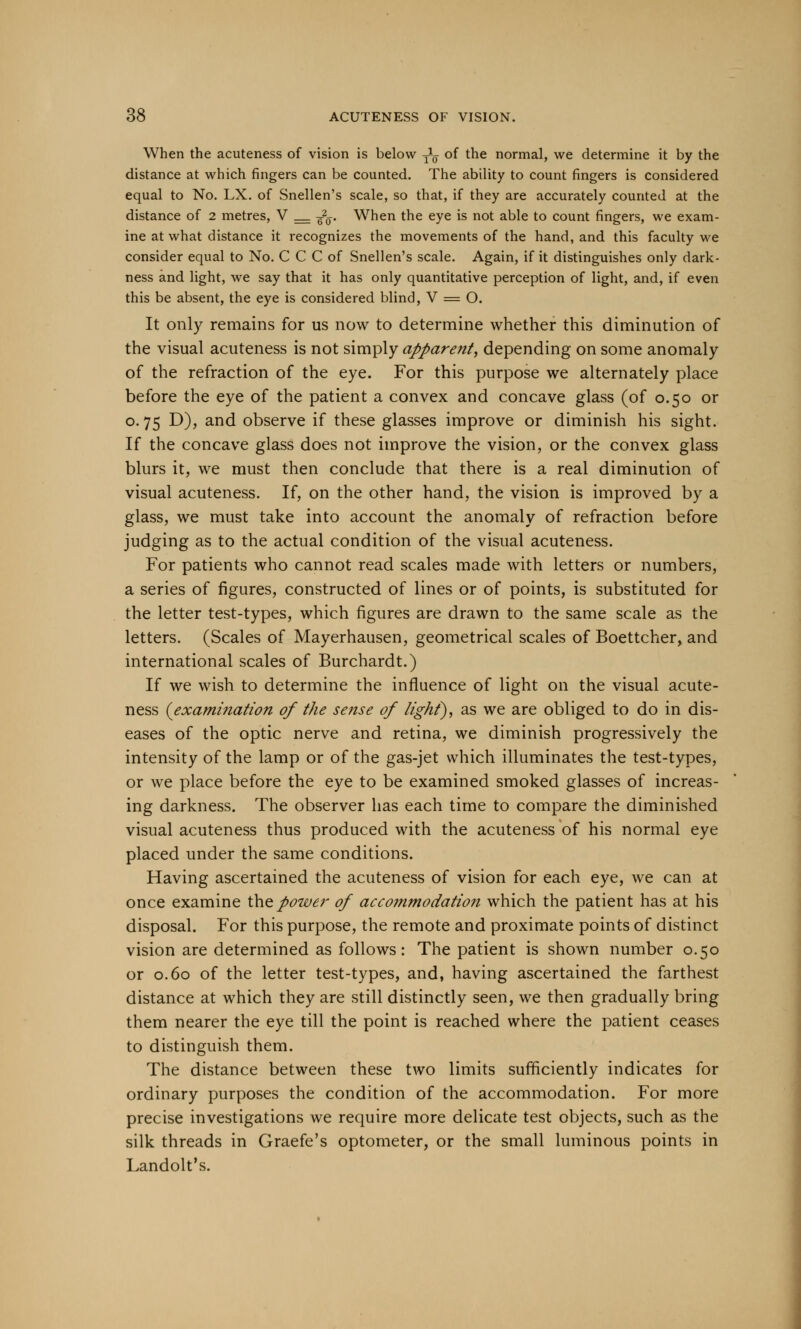 When the acuteness of vision is below -^ of the normal, we determine it by the distance at which fingers can be counted. The ability to count fingers is considered equal to No. LX. of Snellen's scale, so that, if they are accurately counted at the distance of 2 metres, V _ g2ff. When the eye is not able to count fingers, we exam- ine at what distance it recognizes the movements of the hand, and this faculty we consider equal to No. C C C of Snellen's scale. Again, if it distinguishes only dark- ness and light, we say that it has only quantitative perception of light, and, if even this be absent, the eye is considered blind, V = O. It only remains for us now to determine whether this diminution of the visual acuteness is not simply apparent, depending on some anomaly of the refraction of the eye. For this purpose we alternately place before the eye of the patient a convex and concave glass (of 0.50 or o. 75 D), and observe if these glasses improve or diminish his sight. If the concave glass does not improve the vision, or the convex glass blurs it, we must then conclude that there is a real diminution of visual acuteness. If, on the other hand, the vision is improved by a glass, we must take into account the anomaly of refraction before judging as to the actual condition of the visual acuteness. For patients who cannot read scales made with letters or numbers, a series of figures, constructed of lines or of points, is substituted for the letter test-types, which figures are drawn to the same scale as the letters. (Scales of Mayerhausen, geometrical scales of Boettcher, and international scales of Burchardt.) If we wish to determine the influence of light on the visual acute- ness {examination of the sense of light), as we are obliged to do in dis- eases of the optic nerve and retina, we diminish progressively the intensity of the lamp or of the gas-jet which illuminates the test-types, or we place before the eye to be examined smoked glasses of increas- ing darkness. The observer has each time to compare the diminished visual acuteness thus produced with the acuteness of his normal eye placed under the same conditions. Having ascertained the acuteness of vision for each eye, we can at once examine the power of accommodation which the patient has at his disposal. For this purpose, the remote and proximate points of distinct vision are determined as follows: The patient is shown number 0.50 or 0.60 of the letter test-types, and, having ascertained the farthest distance at which they are still distinctly seen, we then gradually bring them nearer the eye till the point is reached where the patient ceases to distinguish them. The distance between these two limits sufficiently indicates for ordinary purposes the condition of the accommodation. For more precise investigations we require more delicate test objects, such as the silk threads in Graefe's optometer, or the small luminous points in Landolt's.