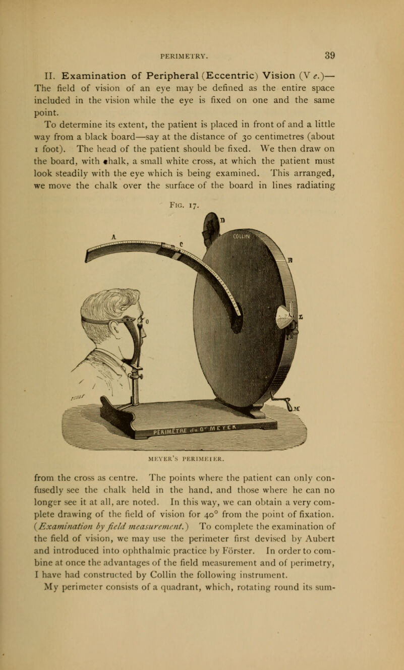 II. Examination of Peripheral (Eccentric) Vision (V e.)— The field of vision of an eye may be defined as the entire space included in the vision while the eye is fixed on one and the same point. To determine its extent, the patient is placed in front of and a little way from a black board—say at the distance of 30 centimetres (about 1 foot). The head of the patient should be fixed. We then draw on the board, with thalk, a small white cross, at which the patient must look steadily with the eye which is being examined. This arranged, we move the chalk over the surface of the board in lines radiating Fig. 17. MEYER'S PERIMEJ KR. from the cross as centre. The points where the patient can only con- fusedly see the (balk held in the hand, and those where he can no longer see it at all, are noted. In this way, we can obtain a very com- plete drawing of the field of vision for 400 from the point of fixation. (Examination by field measurement.} To complete the examination of the field of vision, we may use the perimeter first devised by Aubert and introduced Into ophthalmic practice by Forster. In order to com- bine at once the advantages of the field measurement and of perimetry, I have had constructed by Collin the following instrument. My perimeter consists of a quadrant, which, rotating round its sum-