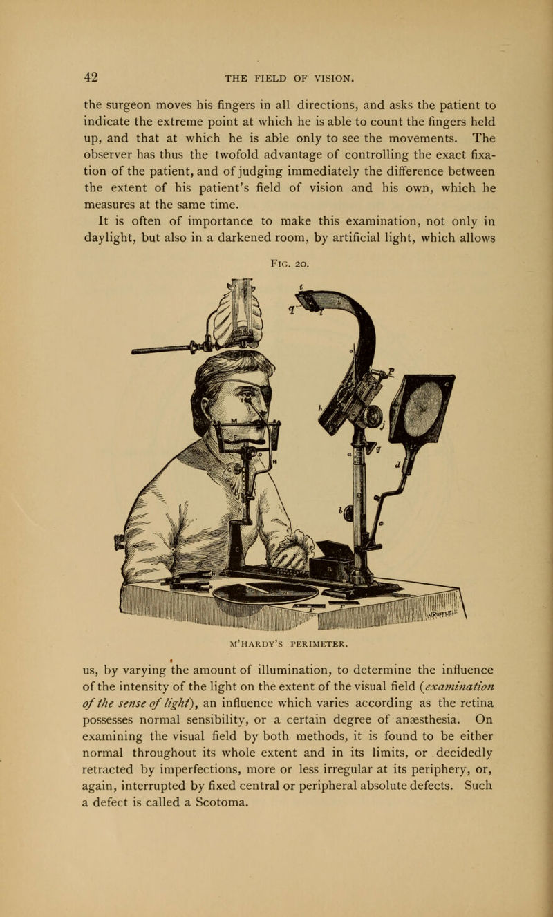the surgeon moves his fingers in all directions, and asks the patient to indicate the extreme point at which he is able to count the fingers held up, and that at which he is able only to see the movements. The observer has thus the twofold advantage of controlling the exact fixa- tion of the patient, and of judging immediately the difference between the extent of his patient's field of vision and his own, which he measures at the same time. It is often of importance to make this examination, not only in daylight, but also in a darkened room, by artificial light, which allows Fig. 20. M'HARDY'S PERIMETER. us, by varying the amount of illumination, to determine the influence of the intensity of the light on the extent of the visual field {examination of the sense of light), an influence which varies according as the retina possesses normal sensibility, or a certain degree of anaesthesia. On examining the visual field by both methods, it is found to be either normal throughout its whole extent and in its limits, or decidedly retracted by imperfections, more or less irregular at its periphery, or, again, interrupted by fixed central or peripheral absolute defects. Such a defect is called a Scotoma.