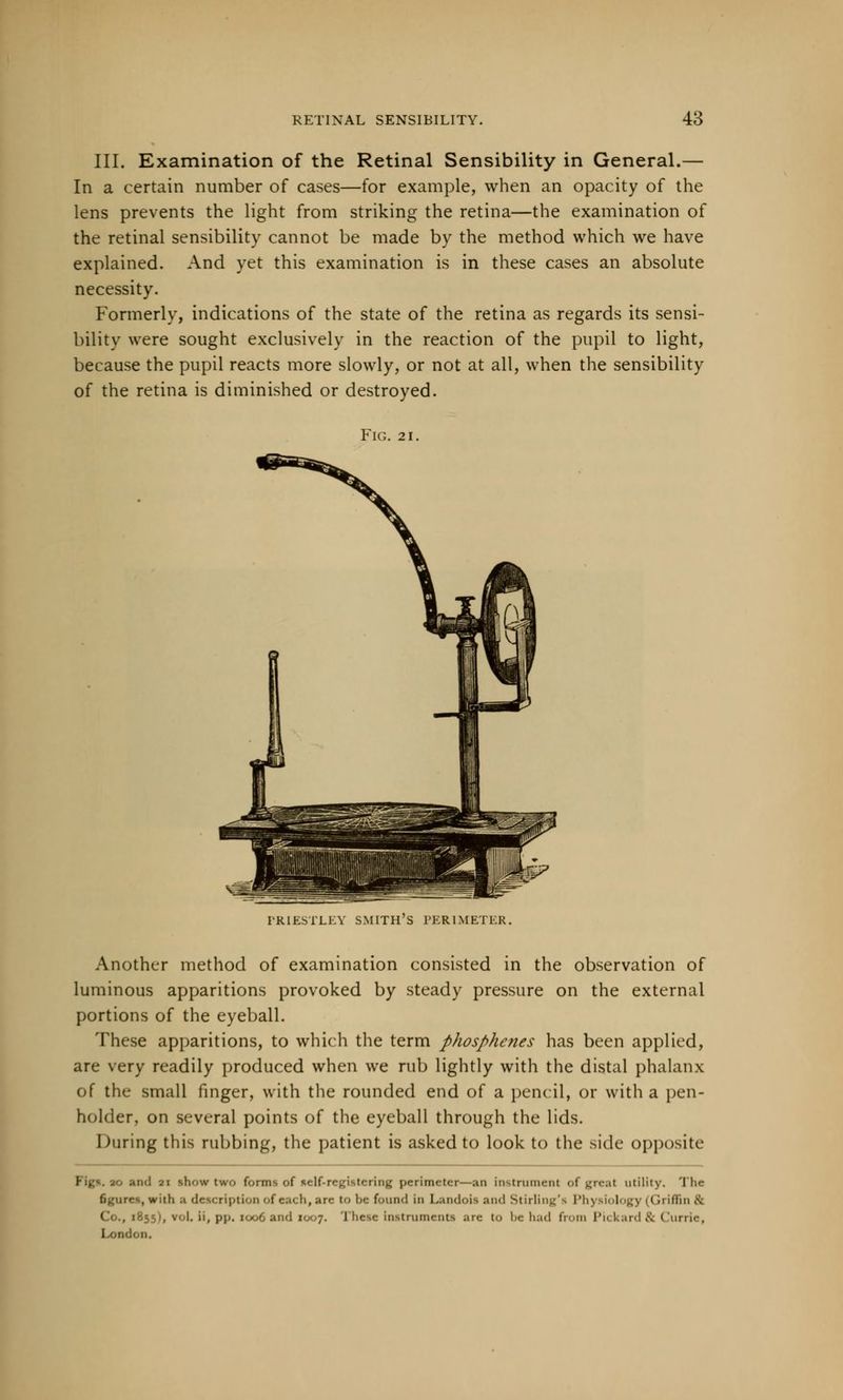 III. Examination of the Retinal Sensibility in General.— In a certain number of cases—for example, when an opacity of the lens prevents the light from striking the retina—the examination of the retinal sensibility cannot be made by the method which we have explained. And yet this examination is in these cases an absolute necessity. Formerly, indications of the state of the retina as regards its sensi- bility were sought exclusively in the reaction of the pupil to light, because the pupil reacts more slowly, or not at all, when the sensibility of the retina is diminished or destroyed. Fig. 21. PRIESTLEY SMITH'S PERIMETER. Another method of examination consisted in the observation of luminous apparitions provoked by steady pressure on the external portions of the eyeball. These apparitions, to which the term phosphenes has been applied, are very readily produced when we rub lightly with the distal phalanx of the small finger, with the rounded end of a pencil, or with a pen- holder, on several points of the eyeball through the lids. During this rubbing, the patient is asked to look to the side opposite and ai show two forms of self-registering perimeter—an instrument of (real utility. I he figures, with a description of each, are to he found in I.andois and Stirling's l'li\ ftiolog] 11 '<\ iffin .\ i -.; -', v-.i. ii, pp. i i iiese instruments are to be had from Pickard& Currie, Lorn