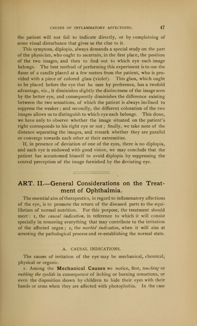 the patient will not fail to indicate directly, or by complaining of some visual disturbance that gives us the clue to it. This symptom, diplopia, always demands a special study on the part of the physician, who ought to ascertain, in the first place, the position of the two images, and then to find out to which eye each image belongs. The best method of performing this experiment is to use the flame of a candle placed at a few metres from the patient, who is pro- vided with a piece of colored glass (violet). This glass, which ought to be placed before the eye that he uses by preference, has a twofold advantage, viz., it diminishes slightly the distinctness of the image seen by the better eye, and consequently diminishes the difference existing between the two sensations, of which the patient is always inclined to suppress the weaker; and secondly, the different coloration of the two images allows us to distinguish to which eye each belongs. This done, we have only to observe whether the image situated on the patient's right corresponds to his right eye or not; finally, we take note of the distance separating the images, and remark whether they are parallel or converge towards each other at their extremities. If, in presence of deviation of one of the eyes, there is no diplopia, and each eye is endowed with good vision, we may conclude that the patient has accustomed himself to avoid diplopia by suppressing the central perception of the image furnished by the deviating eye. ART. II.—General Considerations on the Treat- ment of Ophthalmia. The essential aim of therapeutics, in regard to inflammatory affections of the eye, is to promote the return of the diseased parts to the equi- librium of normal nutrition. For this purpose, the treatment should meet : i, the causal indication, in reference to which it will consist specially in removing everything that may contribute to the irritation of the affected organ ; 2, the morbid indication, when it will aim at arresting the pathological process and re-establishing the normal state. A. CAUSAL INDICATIONS. The causes of irritation of the eye may be mechanical, chemical, physical or organic. 1. Among the Mechanical Causes we notice, first, touching or rubbing the eyelids in consequence of itching or burning sensations, or even the disposition shown by children to hide their eyes with their hands or arms when they are affected with photophobia. In the case