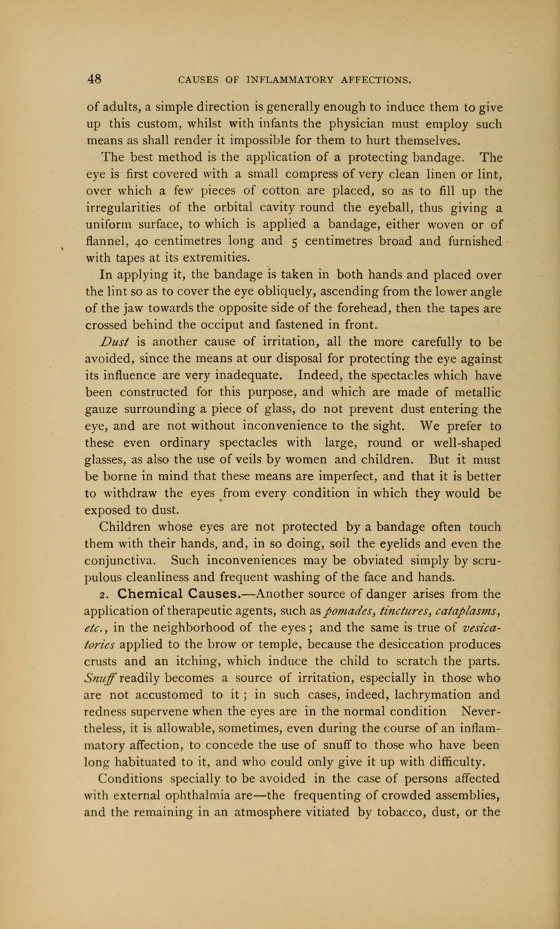 of adults, a simple direction is generally enough to induce them to give up this custom, whilst with infants the physician must employ such means as shall render it impossible for them to hurt themselves. The best method is the application of a protecting bandage. The eye is first covered with a small compress of very clean linen or lint, over which a few pieces of cotton are placed, so as to fill up the irregularities of the orbital cavity round the eyeball, thus giving a uniform surface, to which is applied a bandage, either woven or of flannel, 40 centimetres long and 5 centimetres broad and furnished with tapes at its extremities. In applying it, the bandage is taken in both hands and placed over the lint so as to cover the eye obliquely, ascending from the lower angle of the jaw towards the opposite side of the forehead, then the tapes are crossed behind the occiput and fastened in front. Dust is another cause of irritation, all the more carefully to be avoided, since the means at our disposal for protecting the eye against its influence are very inadequate. Indeed, the spectacles which have been constructed for this purpose, and which are made of metallic gauze surrounding a piece of glass, do not prevent dust entering the eye, and are not without inconvenience to the sight. We prefer to these even ordinary spectacles with large, round or well-shaped glasses, as also the use of veils by women and children. But it must be borne in mind that these means are imperfect, and that it is better to withdraw the eyes from every condition in which they would be exposed to dust. Children whose eyes are not protected by a bandage often touch them with their hands, and, in so doing, soil the eyelids and even the conjunctiva. Such inconveniences may be obviated simply by scru- pulous cleanliness and frequent washing of the face and hands. 2. Chemical Causes.—Another source of danger arises from the application of therapeutic agents, such as pomades, tinctures, cataplasms, etc., in the neighborhood of the eyes; and the same is true of vesica- tories applied to the brow or temple, because the desiccation produces crusts and an itching, which induce the child to scratch the parts. Snuff readily becomes a source of irritation, especially in those who are not accustomed to it; in such cases, indeed, lachrymation and redness supervene when the eyes are in the normal condition Never- theless, it is allowable, sometimes, even during the course of an inflam- matory affection, to concede the use of snuff to those who have been long habituated to it, and who could only give it up with difficulty. Conditions specially to be avoided in the case of persons affected with external ophthalmia are—the frequenting of crowded assemblies, and the remaining in an atmosphere vitiated by tobacco, dust, or the