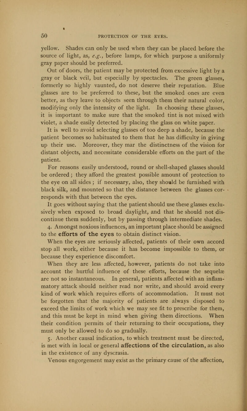 yellow. Shades can only be used when they can be placed before the source of light, as, e.g., before lamps, for which purpose a uniformly gray paper should be preferred. Out of doors, the patient may be protected from excessive light by a gray or black veil, but especially by spectacles. The green glasses, formerly so highly vaunted, do not deserve their reputation. Blue glasses are to be preferred to these, but the smoked ones are even better, as they leave to objects seen through them their natural color, modifying only the intensity of the light. In choosing these glasses, it is important to make sure that the smoked tint is not mixed with violet, a shade easily detected by placing the glass on white paper. It is well to avoid selecting glasses of too deep a shade, because the patient becomes so habituated to them that he has difficulty in giving up their use. Moreover, they mar the distinctness of the vision for distant objects, and necessitate considerable efforts on the part of the patient. For reasons easily understood, round or shell-shaped glasses should be ordered; they afford the greatest possible amount of protection to the eye on all sides ; if necessary, also, they should be furnished with black silk, and mounted so that the distance between the glasses cor- responds with that between the eyes. It goes without saying that the patient should use these glasses exclu- sively when exposed to broad daylight, and that he should not dis- continue them suddenly, but by passing through intermediate shades. 4. Amongst noxious influences, an important place should be assigned to the efforts of the eyes to obtain distinct vision. When the eyes are seriously affected, patients of their own accord stop all work, either because it has become impossible to them, or because they experience discomfort. When they are less affected, however, patients do not take into account the hurtful influence of these efforts, because the sequelae are not so instantaneous. In general, patients affected with an inflam- matory attack should neither read nor write, and should avoid every kind of work which requires efforts of accommodation. It must not be forgotten that the majority of patients are always disposed to exceed the limits of work which we may see fit to prescribe for them, and this must be kept in mind when giving them directions. When their condition permits of their returning to their occupations, they must only be allowed to do so gradually. 5. Another causal indication, to which treatment must be directed, is met with in local or general affections of the circulation, as also in the existence of any dyscrasia. Venous engorgement may exist as the primary cause of the affection,