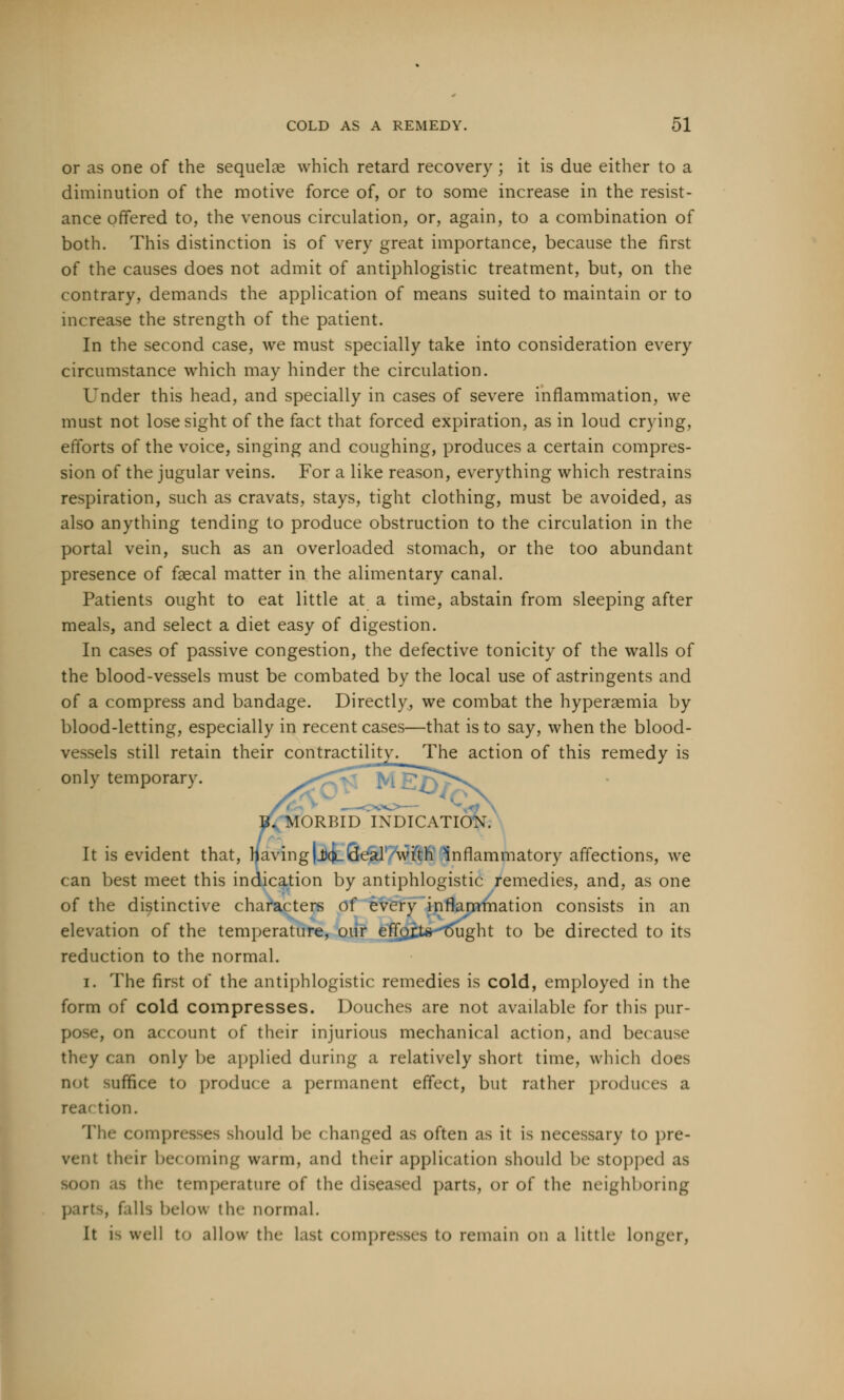 or as one of the sequelae which retard recovery ; it is due either to a diminution of the motive force of, or to some increase in the resist- ance offered to, the venous circulation, or, again, to a combination of both. This distinction is of very great importance, because the first of the causes does not admit of antiphlogistic treatment, but, on the contrary, demands the application of means suited to maintain or to increase the strength of the patient. In the second case, we must specially take into consideration every circumstance which may hinder the circulation. Under this head, and specially in cases of severe inflammation, we must not lose sight of the fact that forced expiration, as in loud crying, efforts of the voice, singing and coughing, produces a certain compres- sion of the jugular veins. For a like reason, everything which restrains respiration, such as cravats, stays, tight clothing, must be avoided, as also anything tending to produce obstruction to the circulation in the portal vein, such as an overloaded stomach, or the too abundant presence of faecal matter in the alimentary canal. Patients ought to eat little at a time, abstain from sleeping after meals, and select a diet easy of digestion. In cases of passive congestion, the defective tonicity of the walls of the blood-vessels must be combated by the local use of astringents and of a compress and bandage. Directly, we combat the hyperemia by blood-letting, especially in recent cases—that is to say, when the blood- vessels still retain their contractility. The action of this remedy is onlv temporary. ^^ B. MORBID INDICATION. It is evident that, paving |J(JlSeal1 Avitfr inflammatory affections, we can best meet this indication by antiphlogistic remedies, and, as one of the distinctive characters of every inflammation consists in an elevation of the temperature, oiir effoxte^Tjught to be directed to its reduction to the normal. i. The first of the antiphlogistic remedies is cold, employed in the form of cold compresses. Douches are not available for this pur- pose, on account of their injurious mechanical action, and because they can only be applied during a relatively short time, which does not suffice to produce a permanent effect, but rather produces a rear tion. The compresses should be < hanged as often as it is necessary to pre- vent their becoming warm, and their application should be stopped as soon as the temperature of the diseased parts, or of the neighboring parts, falls below the normal. It is well to allow the last compresses to remain on a little longer,