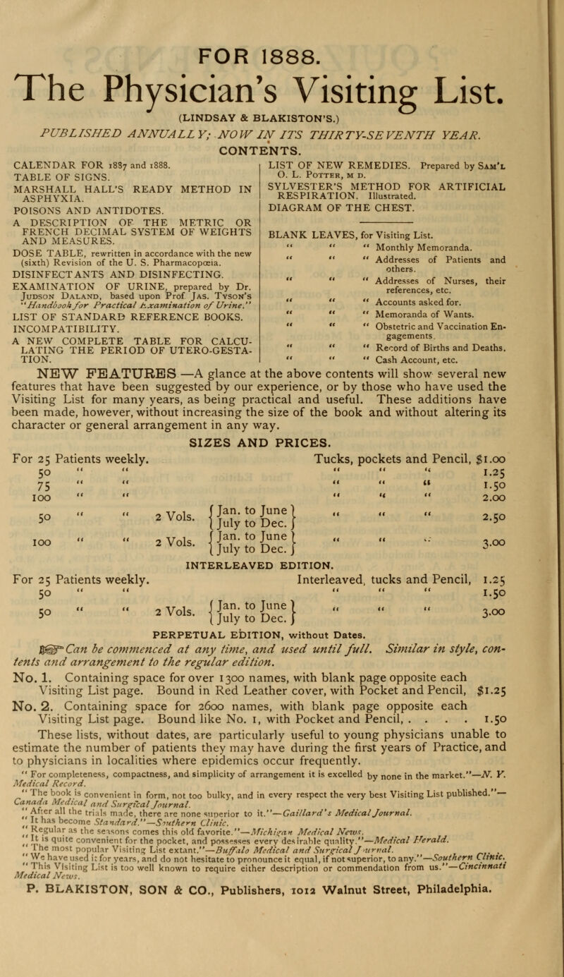 LIST OF NEW REMEDIES O. L. Potter, m d. SYLVESTER'S METHOD FOR RESPIRATION. Illustrated. DIAGRAM OF THE CHEST. Prepared by Sam'l ARTIFICIAL FOR 1888. The Physician's Visiting List. (LINDSAY & BLAKISTON'S.) PUBLISHED ANNUALL Y; NOW IN ITS THIRTY-SE VENTH YEAR. CONTENTS. CALENDAR FOR 1887 and 1888. TABLE OF SIGNS. MARSHALL HALL'S READY METHOD IN ASPHYXIA. POISONS AND ANTIDOTES. A DESCRIPTION OF THE METRIC OR FRENCH DECIMAL SYSTEM OF WEIGHTS AND MEASURES. DOSE TABLE, rewritten in accordance with the new (sixth) Revision of the U. S. Pharmacopoeia. DISINFECTANTS AND DISINFECTING. EXAMINATION OF URINE, prepared by Dr. Judson Daland, based upon Prof Jas. Tyson's Handbook for Practical Examination 0/Urine. LIST OF STANDARD REFERENCE BOOKS. INCOMPATIBILITY. A NEW COMPLETE TABLE FOR CALCU- LATING THE PERIOD OF UTERO-GESTA- TION.    Cash Account, etc. NEW FEATURES—A glance at the above contents will show several new features that have been suggested by our experience, or by those who have used the Visiting List for many years, as being practical and useful. These additions have been made, however, without increasing the size of the book and without altering its character or general arrangement in any way. SIZES AND PRICES. BLANK LEAVES, for Visiting List.  Monthly Memoranda.  Addresses of Patients and others.  Addresses of Nurses, their references, etc.  Accounts asked for.  Memoranda of Wants.  Obstetric and Vaccination En- gagements.  Record of Births and Deaths. For 25 Patients weekly. Tucks, pockets and Pencil, $I.OO 5o  a <( K «< 1.25 75   << <« (1 I.50 100 a  a H <« 2.00 5o a a 2 Vols I Jan' t0 June 1 2 Vols- J July to Dec.} a ii u 2.50 100 a u „ w~io [Jan. to Tune ) 2Vols- J July to Dec.} a 11 '•' 3.00 INTERLEAVED EDITION. For 25 Patients weekly. Interleaved, tucks and Pencil, 1.25 5o    11 11 I.50 50 2 Vols I Jan* t0 Jime I 2 vols. |julytoDeC. j 3.00 Similar in style, con- PERPETUAL EDITION, without Dates. an be commenced at any time, and used until full. tents and arrangement to the regular edition. No. 1. Containing space for over 1300 names, with blank page opposite each Visiting List page. Bound in Red Leather cover, with Pocket and Pencil, $1.25 No. 2. Containing space for 2600 names, with blank page opposite each Visiting List page. Bound like No. 1, with Pocket and Pencil, . . . . 1.50 These lists, without dates, are particularly useful to young physicians unable to estimate the number of patients they may have during the first years of Practice, and to physicians in localities where epidemics occur frequently.  For completeness, compactness, and simplicity of arrangement it is excelled by none ;n the market.—N. Y. Medical Record.  'I he book is convenient in form, not too bulky, and in every respect the very best Visiting List published.— Canada Medical nnd Surgical Journal. it t if1 trials marie, there are none superior to it.—Gai/lard's Medical Journal. ., v become Standard.—Southern Clinic. ,• £e.gu,ar as tne seasons comes this old favorite.—Michigan Medical New*. ,, }, 1S 1u,te convenient for the pocket, and possesses every desirable quality.—Medical Herald. '.'< mheum°St P°Pular Visiting List extant.—Buffalo Medical and Surgical J mrnal. . ^W^.have used it for years, and do not hesitate to pronounce it equal, if not superior, to any.— Southern Clinic. This Visiting List is too well known to require either description or commendation from us.—Cincinnati Medical Nezus.