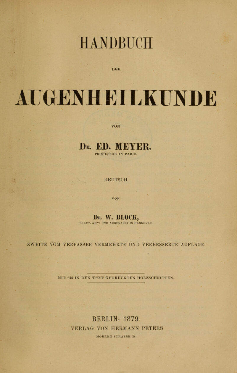 HANDBUCH DER AUGENHEILKUNDE VON Dr. ED. MEYER, PROPESSOR IN PARIS. DEUTSCH Dr. W. BLOCK, PKACT. ARZT UND AUGENARZT IN HANHOVER ZWEITE VOM VERFASSER VERMEHRTE UND VERBESSERTE AUFLAGE. MIT 244 IN DEN TFXT GEDRUCKTEN IIOLZSCHNITTEN. BERLIN, 1879. VBRLAG VON I1KK.MAW PETEES ,\loili:i;,\ si RASSE 28.
