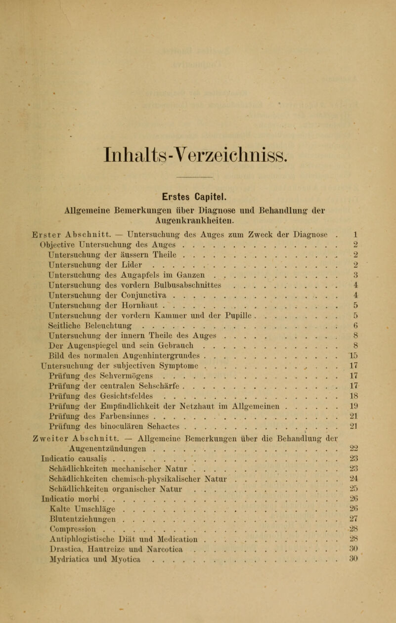 Inhalts - Verzeichniss. Erstes Capitel. Allgemeine Bemerkungen liber Diagnose und Behandlung der Augenkr ankheiten. Erster Abschnitt. — Untersuchung des Auges zuni Zweck der Diagnose . 1 Objective Untersuchung des Auges 2 Untersuchung der àussern Theile 2 Untersuchung der Lider 2 Untersuchung des Augapfels im Ganzen 3 Untersuchung des vordern Bulbusabschnittes 4 Untersuchung der Conjunctiva 4 Untersuchung der Hornhaut 5 Untersuchung der vordern Kammer und der Pupille 5 Seitliche Beleuchtung 6 Untersuchung der innern Theile des Auges 8 Der Augenspiegel und sein Gebrauch 8 Bild des normalen Augenhintergrundes 15 Untersuchung der subjectiven Symptôme 17 Priifung des Sehvermogens „ 17 Priifung der centralen Sehschàrfe 17 Priifung des Gesichtsfeldes 18 Priifung der Emplindlichkeit der Netzhaut im Allgemeinen 19 Priifung des Farbensinnes 21 Priifung des binoculàren Sehactes 21 Zweiter Abschnitt. — Allgemeine Bemerkungen ùber die Behandlung der Augenentziïndungen 22 Indicatio causalis 23 ttohiidlichkeiten mechanischer Natur 23 Schadlichkeiten chemisch-physikalischer Natur 24 Scliadlichkeiten organischer Natur 25 Indicatio morbi 26 Kalte Umschlage 26 Blutent ziehungun 27 Compression 28 Antiphlogistische Diiit und Médication 28 Drastica, Eautreize und Narcotica :;(» Mydriatica und Myotica ;>()