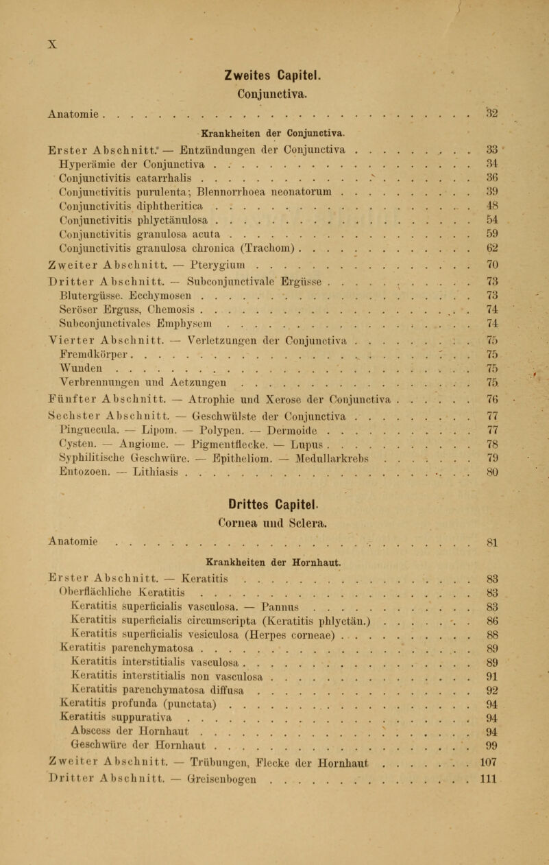 Zweites Capitel. Conjunctiva. Anatomie 32 Krankheiten der Conjunctiva. Erster Abschnitt.' — Entziïndungen der Conjunctiva 33 Hyperàmie der Conjunctiva 34 Conjunctivitis catarrhalis v 36 Conjunctivitis purulenta; Blennorrhoea neonatorum 39 Conjunctivitis diphtheritica 48 Conjunctivitis phlyctànulosa 54 Conjunctivitis granulosa acuta 59 Conjunctivitis granulosa chronica (Trachom) 62 Zweiter Abschnitt. — Pterygium ' . . 70 Dritter Abschnitt. — Subconjunctivale Ergiïsse 73 Blutergiisse. Ecchymosen 73 Seroser Erguss, Chemosis <. . 74 Subconjunctivales Emphysem , . . . . 74 Vierter Abschnitt. — Verletzungen der Conjunctiva 75 Fremdkorper v . . 75 Wunden 75 Verbrennungen und Aetzungen 75. Funfter Abschnitt. — Atrophie und Xerose der Conjunctiva 76 Sechster Abschnitt. — Geschwiilste der Conjunctiva 77 Pinguecula. — Lipom. — Polypen. — Dermoide . 77 Cysten. — Angiome. — Pigmentttecke. — Lupus 78 Syphilitische Greschwiire. — Epitheliom. — Medullarkrebs 79 Entozoen. — Lithiasis 80 Drittes Capitel Cornea und Sciera. Anatomie 81 Krankheiten der Hornhaut. Erster Abschnitt. — Keratitis . 83 I »l»<iflachliche Keratitis 83 Keratitis superficialis vasculosa. — Pannus 83 Keratitis superficialis circumscripta (Keratitis phlyctàn.) 86 Keratitis superficialis vesiculosa (Herpès corneae) 88 Keratitis parenchymatosa 89 Keratitis interstitialis vasculosa 89 Ki îatitis interstitialis non vasculosa 91 Keratitis parenchymatosa diffusa 92 Keratitis profunda (punctata) 94 Keratitis suppurativa 94 Abscess der Hornhaut 94 Geschwiire der Hornhaut 99 Zweiter Abschnitt. — Trûbungen, Flecke der Hornhaut 107 Dritter Abschnitt. — Greisenbogen 111