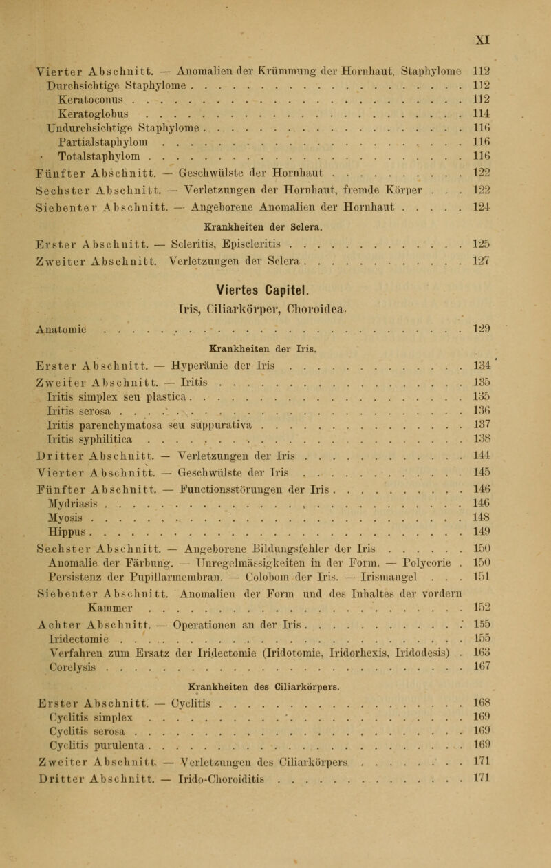 Vierter Abschnitt. — Anomalien der Erummung der Hornhaut, Staphylome 112 Durchsichtige Staphylome 112 Keratoconus 112 Keratoglobus 114 Undurchsichtige Staphylome 116 Partialstaphylom 116 Totalstaphylom 116 Funfter Abschnitt. — Geschwiïlste der Hornhaut 122 Sechster Abschnitt. — Verletzungen der Hornhaut, fremde Korper . . . 122 Siebenter Abschnitt. — Angeborene Anomalien der Hornhaut 124 Krankheiten der Sciera. Erster Abschnitt. — Scleritis, Episcleritis 125 Zweiter Abschnitt. Verletzungen der Sciera. 127 Viertes Capitel. Iris, Ciliarkôrper, Choroidea. Anatomie 129 Krankheiten der Iris. Erster Abschnitt. — Hyperâmie der Iris 134 Zweiter Abschnitt. — Iritis 135 Iritis simplex seu plastica 135 Iritis serosa 136 Iritis parenchymatosa seu suppurativa 137 Iritis syphilitica 138 Dritter Abschnitt. — Verletzungen der Iris 144 Vierter Abschnitt. — Geschwiïlste der Iris 145 Funfter Abschnitt. — Functionsstbrungen der Iris 146 Mydriasis , 146 Myosis , . . . . ' . 148 Hippus 149 Sechster Abschnitt. — Angeborene Bildungsfehler der Iris 150 Anomalie der Fârbung. — Unregelmâssigkeiten in der Form. — Polycorie . 150 Persistenz der Pupillarmembran. — Colobom der Iris. — Irismangel . . . 151 Siebenter Abschnitt. Anomalien der Form und des Inhaltes der vordern Kammer 152 Achter Abschnitt. — Operationen an der Iris ' 155 Iridectomie 155 Verfahren zum Ersatz der Iridectomie (Iridotomie, Iridorhexis, Iridodesis) . 163 Corelysis 167 Krankheiten des Ciliarkorpers. Erster Abschnitt. — Cyclitis 168 Cyclitis simplex ' L69 Cyclitis serosa L69 Cyclitis purulenta 169 Zweiter Abschnitt. — Verletzungen des Ciliarkorpers 171 Dritter Abschnitt. — Irido-Choroiditis 171