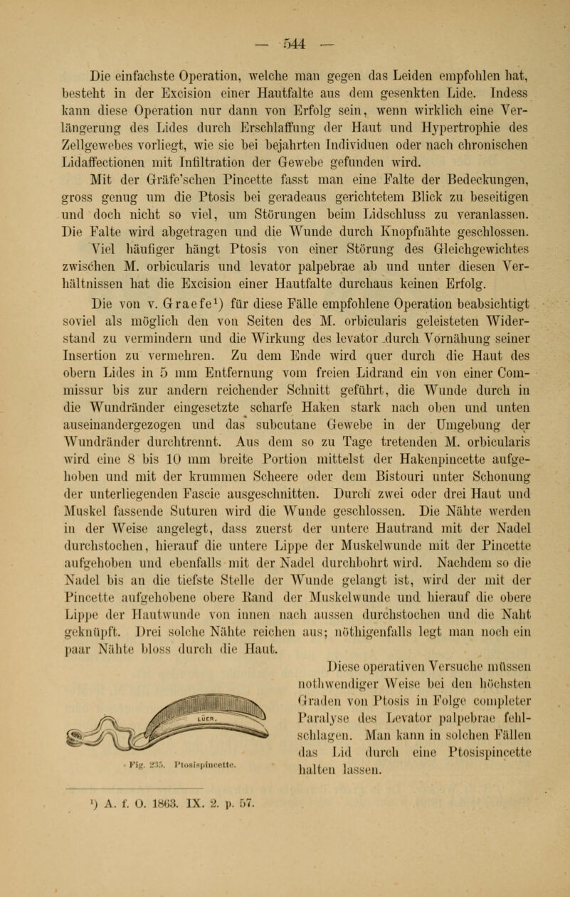 Die einfacliste Opération, welche mari gegen das Leiden empfolilen liât, besteht in der Excision einer Hantfalte aus dem gesenkten Lide. Indess kann dièse Opération nur dann von Erfolg sein, wenn wirklich eine Ver- lângerung des Lides dnrch Erschlaffnng der Haut nnd Hypertrophie des Zellgewebes vorliegt, wie sie bei bejahrten Individnen oder nach chronischen Lidarïectionen mit Infiltration der Gewebe gefnnden wird. Mit der Grâfe'sclien Pincette fasst man eine Faite der Bedeckungen, gross genug um die Ptosis bei geradeans gerichtetem Blick zu beseitigen und doch niclit so viel, um Storungen beim Lidschluss zu veranlassen. Die Faite wird abgetragen und die Wunde durcli Knopfnâhte geschlossen. Viel hàufiger hângt Ptosis von einer Stôrung des Gleichgewichtes zwischen M. orbicularis und levator palpebrae ab und unter diesen Ver- haltnissen hat die Excision einer Hautfalte durcliaus keinen Erfolg. Die von v. Graefe1) fur dièse Fâlle empfohlene Opération beabsichtigt soviel als moglich den von Seiten des M. orbicularis geleisteten Wider- stand zu vermindern und die Wirkung des levator _durcli Vornahung seiner Insertion zu vermehren. Zu dem Ende wird quer durch die Haut des obéra Lides in 5 mm Entfernung vom freien Lidrand ein von einer Com- missur bis zur andern reicbender Sclmitt gefûhrt, die Wunde durcli in die Wundrander eingesetzte scbarfe Haken stark nach oben und unten auseinandergezogen und das subcutane Gewebe in der Umgebung der Wundrander durchtrennt. Aus dem so zu Tage tretenden M. orbicularis wird eine 8 bis 10 mm breite Portion mittelst der Hakenpincette aufge- hoben und mit der krummen Scheere oder dem Bistouri unter Schonung der unterliegenden Fascie ausgeschnitten. Durch zwei oder drei Haut und Muskel fassende Suturen wird die Wunde geschlossen. Die Niihte werden in der Weise angelegt, dass zuerst der untere Hautrand mit der Nadel durchstochen, hierauf die untere Lippe der Muskelwunde mit der Pincette aufgehoben und ebenfalls mit der Nadel durchbohrt wird. Nachdem so die Nadel bis an die tiefste Stelle der Wunde gelangt ist, wird der mit der Pincette aufgehobene obère Rand der Muskelwunde und hierauf die obère Lippe der Hautwunde von innen nach aussen durchstochen und die Nalit geknûpft. Drei solchc Nahte reichen aus; nôthigenfalls legt man nocb ein paar Niihte bloss durch die Haut. Dièse operativen Versuche mussen nothwendiger Weise bei den liochsten Graden von Ptosis in Folge compléter Paralyse des Levator palpebrae lVhl- schlagen. Man kann in solehen Fâllen das Lid durch eine Ptosispincette * 235, Pt0,,8p ', halten Lassen. ') A. t. n. L863. IX. 2. p. 67.