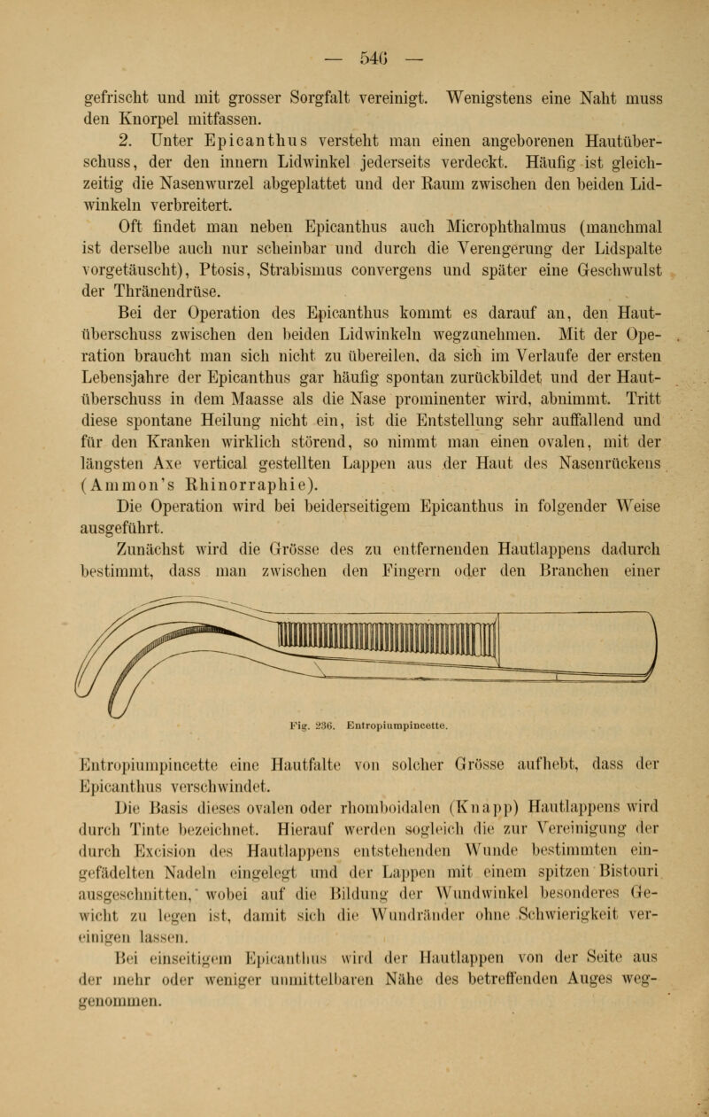 — 54G — gefrischt und mit grosser Sorgfalt vereinigt. Wenigstens eine Naht muss den Knorpel mitfassen. 2. Unter Epicanthus versteht man einen angeborenen Hautuber- schuss, der den innern Lidwinkel jederseits verdeckt. Hâufig ist gleich- zeitig die Nasenwurzel abgeplattet und der Kaum zwischen den beiden Lid- winkeln verbreitert. Oft findet man neben Epicanthus auch Microphthalmus (manchmal ist derselbe aucb nur scheinbar und durch die Verengerung der Lidspalte Yorgetâuscht), Ptosis, Strabisnms convergens und spâter eine Geschwulst der Thrànendruse. Bei der Opération des Epicanthus kommt es darauf an, den Haut- uberschuss zwischen den beiden Lidwinkeln wegzanehmen. Mit der Ope- ration braucht man sien nicht zu ûbereilen, da sich im Verlaufe der ersten Lebensjahre der Epicanthus gar hâufig spontan zurtickbildet und der Haut- uberschuss in dem Maasse als die Nase prominenter wird, abnimmt. Tritt dièse spontané Heilung nicht ein, ist die Entstellung sehr auffallend und fur den Kranken wirklich stôrend, so nimmt man einen ovalen, mit der lângsten Axe vertical gestellten Lappen aus der Haut des Nasenruckens (Ammon's Khinorraphie). Die Opération wird bei beiderseitigem Epicanthus in folgender Weise ausgefûhrt. Zunachst wird die Grosse des zu entfernenden Hautlappens dadurch bestimmt, dass man zwischen den Fingern oder den Branchen einer Fig. 236. Entropiumpincette. Entropiumpincette eine Hautfalte von solcher Grosse aufhebt, dass der Epicanthus verschwindet. Die Basis dièses ovalen oder rhomboidalen (Knàpp) Hautlappens wird durch Tinte bezeichnet. Hierauf v^erdeu sogleich die zur Yereinigung der durch Excision des Hautlappens entstehenden Wunde bestimmten ein- «ivi'iidclirn Xadclii cingelegt und der Lappen mit einem spitzee Bistouri ausgeschnitten, * wobei auf die Bildung der Wundwinkel besonderes Ge- wi<-lii zu Legeu ist, damit sich die Wundrânder ohne Schwierigkeit ver- eioigeu Lassen. Bei einseitigem Epicanthus wird der Ilautlappen \on der Seite aus der mehr oder weniger anmittelbaren Nfthe des betreôenden Auges weg- genommen.